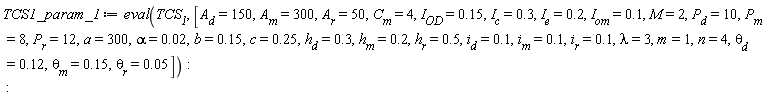 TCS1_param_1 := eval(TCS__1, [A__d = 150, A__m = 300, A__r = 50, C__m = 4, I__OD = .15, I__c = .3, I__e = .2, I__om = .1, M = 2, P__d = 10, P__m = 8, P__r = 12, a = 300, alpha = 0.2e-1, b = .15, c = .25, h__d = .3, h__m = .2, h__r = .5, i__d = .1, i__m = .1, i__r = .1, lambda = 3, m = 1, n = 4, `&theta;__d` = .12, `&theta;__m` = .15, `&theta;__r` = 0.5e-1])
