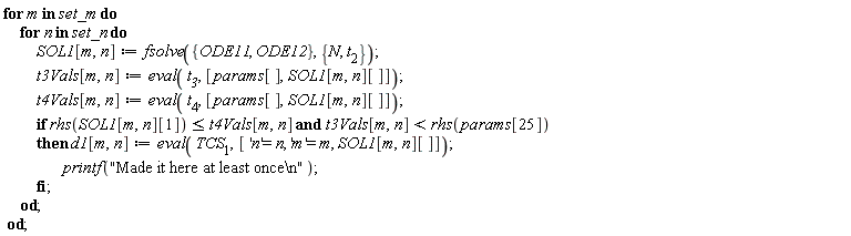 for m in set_m do for n in set_n do SOL1[m, n] := fsolve({ODE11, ODE12}, {N, t__2}); t3Vals[m, n] := eval(t__3, [params[], SOL1[m, n][]]); t4Vals[m, n] := eval(t__4, [params[], SOL1[m, n][]]); if `and`(rhs(SOL1[m, n][1]) <= t4Vals[m, n], t3Vals[m, n] < rhs(params[25])) then d1[m, n] := eval(TCS__1, ['n' = n, 'm' = m, SOL1[m, n][]]); printf("Made it here at least once\n") end if end do end do