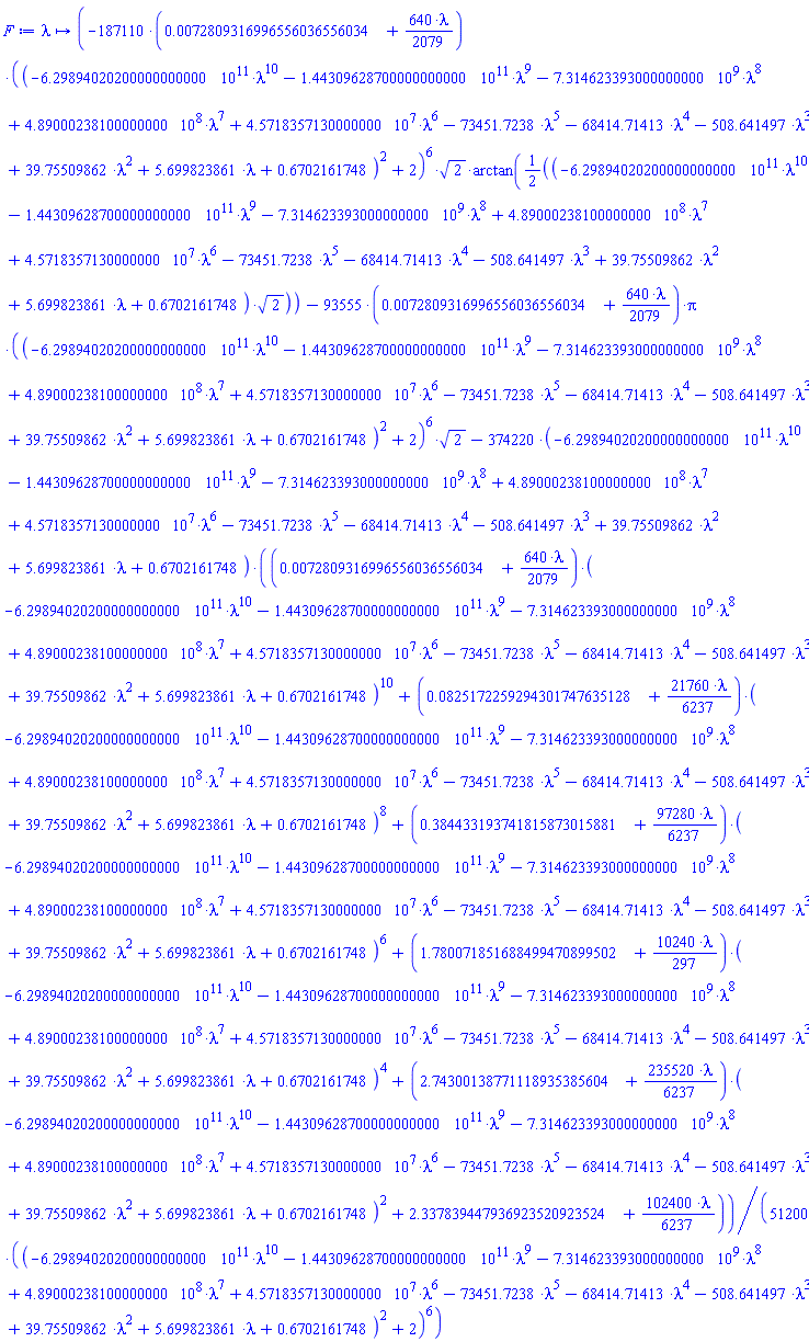 proc (lambda) options operator, arrow; (1/51200)*(-187110*(0.72809316996556036556034e-2+(640/2079)*lambda)*((-629894020200.000000000*lambda^10-144309628700.000000000*lambda^9-7314623393.000000000*lambda^8+489000238.100000000*lambda^7+45718357.130000000*lambda^6-73451.7238*lambda^5-68414.71413*lambda^4-508.641497*lambda^3+39.75509862*lambda^2+5.699823861*lambda+.6702161748)^2+2)^6*2^(1/2)*arctan((1/2)*(-629894020200.000000000*lambda^10-144309628700.000000000*lambda^9-7314623393.000000000*lambda^8+489000238.100000000*lambda^7+45718357.130000000*lambda^6-73451.7238*lambda^5-68414.71413*lambda^4-508.641497*lambda^3+39.75509862*lambda^2+5.699823861*lambda+.6702161748)*2^(1/2))-93555*(0.72809316996556036556034e-2+(640/2079)*lambda)*Pi*((-629894020200.000000000*lambda^10-144309628700.000000000*lambda^9-7314623393.000000000*lambda^8+489000238.100000000*lambda^7+45718357.130000000*lambda^6-73451.7238*lambda^5-68414.71413*lambda^4-508.641497*lambda^3+39.75509862*lambda^2+5.699823861*lambda+.6702161748)^2+2)^6*2^(1/2)-374220*(-629894020200.000000000*lambda^10-144309628700.000000000*lambda^9-7314623393.000000000*lambda^8+489000238.100000000*lambda^7+45718357.130000000*lambda^6-73451.7238*lambda^5-68414.71413*lambda^4-508.641497*lambda^3+39.75509862*lambda^2+5.699823861*lambda+.6702161748)*((0.72809316996556036556034e-2+(640/2079)*lambda)*(-629894020200.000000000*lambda^10-144309628700.000000000*lambda^9-7314623393.000000000*lambda^8+489000238.100000000*lambda^7+45718357.130000000*lambda^6-73451.7238*lambda^5-68414.71413*lambda^4-508.641497*lambda^3+39.75509862*lambda^2+5.699823861*lambda+.6702161748)^10+(0.825172259294301747635128e-1+(21760/6237)*lambda)*(-629894020200.000000000*lambda^10-144309628700.000000000*lambda^9-7314623393.000000000*lambda^8+489000238.100000000*lambda^7+45718357.130000000*lambda^6-73451.7238*lambda^5-68414.71413*lambda^4-508.641497*lambda^3+39.75509862*lambda^2+5.699823861*lambda+.6702161748)^8+(.384433193741815873015881+(97280/6237)*lambda)*(-629894020200.000000000*lambda^10-144309628700.000000000*lambda^9-7314623393.000000000*lambda^8+489000238.100000000*lambda^7+45718357.130000000*lambda^6-73451.7238*lambda^5-68414.71413*lambda^4-508.641497*lambda^3+39.75509862*lambda^2+5.699823861*lambda+.6702161748)^6+(1.780071851688499470899502+(10240/297)*lambda)*(-629894020200.000000000*lambda^10-144309628700.000000000*lambda^9-7314623393.000000000*lambda^8+489000238.100000000*lambda^7+45718357.130000000*lambda^6-73451.7238*lambda^5-68414.71413*lambda^4-508.641497*lambda^3+39.75509862*lambda^2+5.699823861*lambda+.6702161748)^4+(2.74300138771118935385604+(235520/6237)*lambda)*(-629894020200.000000000*lambda^10-144309628700.000000000*lambda^9-7314623393.000000000*lambda^8+489000238.100000000*lambda^7+45718357.130000000*lambda^6-73451.7238*lambda^5-68414.71413*lambda^4-508.641497*lambda^3+39.75509862*lambda^2+5.699823861*lambda+.6702161748)^2+2.337839447936923520923524+(102400/6237)*lambda))/((-629894020200.000000000*lambda^10-144309628700.000000000*lambda^9-7314623393.000000000*lambda^8+489000238.100000000*lambda^7+45718357.130000000*lambda^6-73451.7238*lambda^5-68414.71413*lambda^4-508.641497*lambda^3+39.75509862*lambda^2+5.699823861*lambda+.6702161748)^2+2)^6 end proc