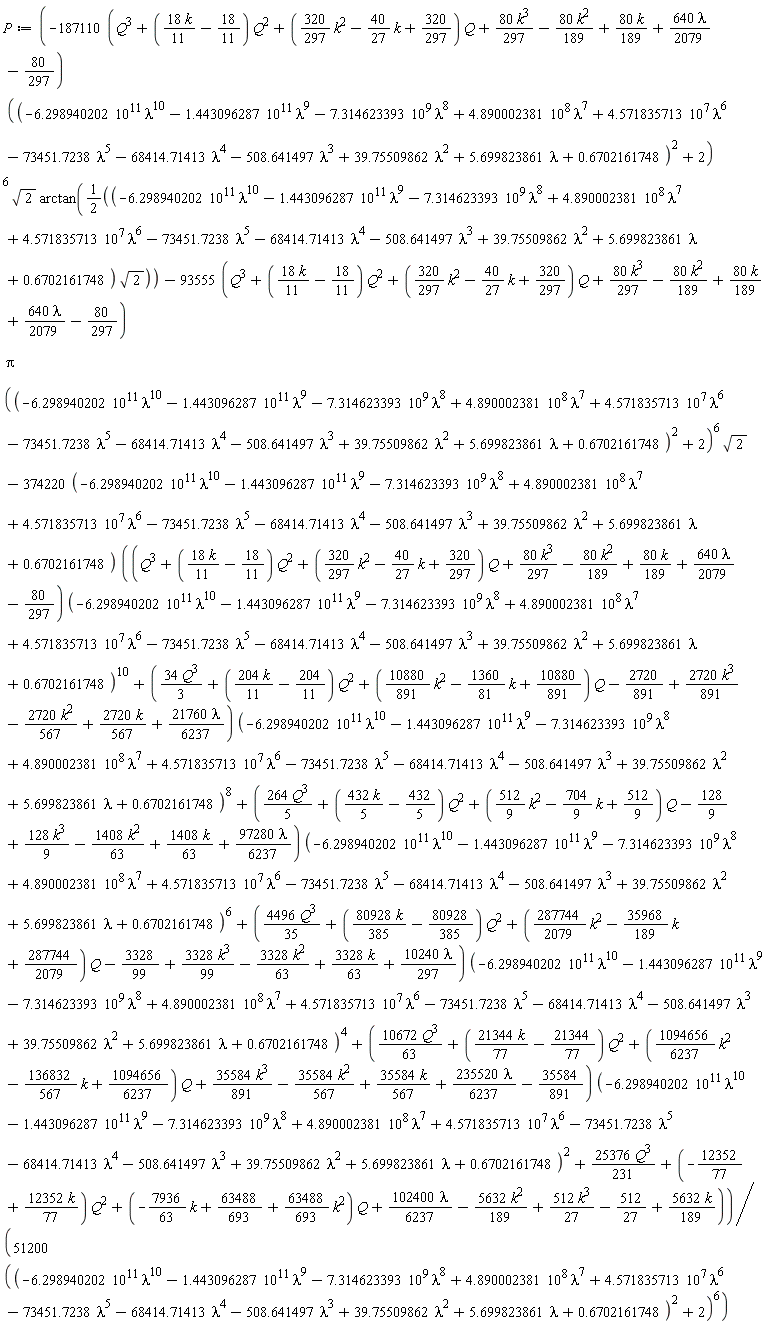 P := (-(187110*(Q^3+(18*k*(1/11)-18/11)*Q^2+((320/297)*k^2-(40/27)*k+320/297)*Q+80*k^3*(1/297)-80*k^2*(1/189)+80*k*(1/189)+640*lambda*(1/2079)-80/297))*((-6.298940202*10^11*lambda^10-1.443096287*10^11*lambda^9-7.314623393*10^9*lambda^8+4.890002381*10^8*lambda^7+4.571835713*10^7*lambda^6-73451.7238*lambda^5-68414.71413*lambda^4-508.641497*lambda^3+39.75509862*lambda^2+5.699823861*lambda+.6702161748)^2+2)^6*sqrt(2)*arctan((1/2)*(-6.298940202*10^11*lambda^10-1.443096287*10^11*lambda^9-7.314623393*10^9*lambda^8+4.890002381*10^8*lambda^7+4.571835713*10^7*lambda^6-73451.7238*lambda^5-68414.71413*lambda^4-508.641497*lambda^3+39.75509862*lambda^2+5.699823861*lambda+.6702161748)*sqrt(2))-(93555*(Q^3+(18*k*(1/11)-18/11)*Q^2+((320/297)*k^2-(40/27)*k+320/297)*Q+80*k^3*(1/297)-80*k^2*(1/189)+80*k*(1/189)+640*lambda*(1/2079)-80/297))*Pi*((-6.298940202*10^11*lambda^10-1.443096287*10^11*lambda^9-7.314623393*10^9*lambda^8+4.890002381*10^8*lambda^7+4.571835713*10^7*lambda^6-73451.7238*lambda^5-68414.71413*lambda^4-508.641497*lambda^3+39.75509862*lambda^2+5.699823861*lambda+.6702161748)^2+2)^6*sqrt(2)-(374220*(-6.298940202*10^11*lambda^10-1.443096287*10^11*lambda^9-7.314623393*10^9*lambda^8+4.890002381*10^8*lambda^7+4.571835713*10^7*lambda^6-73451.7238*lambda^5-68414.71413*lambda^4-508.641497*lambda^3+39.75509862*lambda^2+5.699823861*lambda+.6702161748))*((Q^3+(18*k*(1/11)-18/11)*Q^2+((320/297)*k^2-(40/27)*k+320/297)*Q+80*k^3*(1/297)-80*k^2*(1/189)+80*k*(1/189)+640*lambda*(1/2079)-80/297)*(-6.298940202*10^11*lambda^10-1.443096287*10^11*lambda^9-7.314623393*10^9*lambda^8+4.890002381*10^8*lambda^7+4.571835713*10^7*lambda^6-73451.7238*lambda^5-68414.71413*lambda^4-508.641497*lambda^3+39.75509862*lambda^2+5.699823861*lambda+.6702161748)^10+(34*Q^3*(1/3)+(204*k*(1/11)-204/11)*Q^2+((10880/891)*k^2-(1360/81)*k+10880/891)*Q-2720/891+2720*k^3*(1/891)-2720*k^2*(1/567)+2720*k*(1/567)+21760*lambda*(1/6237))*(-6.298940202*10^11*lambda^10-1.443096287*10^11*lambda^9-7.314623393*10^9*lambda^8+4.890002381*10^8*lambda^7+4.571835713*10^7*lambda^6-73451.7238*lambda^5-68414.71413*lambda^4-508.641497*lambda^3+39.75509862*lambda^2+5.699823861*lambda+.6702161748)^8+(264*Q^3*(1/5)+(432*k*(1/5)-432/5)*Q^2+((512/9)*k^2-(704/9)*k+512/9)*Q-128/9+128*k^3*(1/9)-1408*k^2*(1/63)+1408*k*(1/63)+97280*lambda*(1/6237))*(-6.298940202*10^11*lambda^10-1.443096287*10^11*lambda^9-7.314623393*10^9*lambda^8+4.890002381*10^8*lambda^7+4.571835713*10^7*lambda^6-73451.7238*lambda^5-68414.71413*lambda^4-508.641497*lambda^3+39.75509862*lambda^2+5.699823861*lambda+.6702161748)^6+(4496*Q^3*(1/35)+(80928*k*(1/385)-80928/385)*Q^2+((287744/2079)*k^2-(35968/189)*k+287744/2079)*Q-3328/99+3328*k^3*(1/99)-3328*k^2*(1/63)+3328*k*(1/63)+10240*lambda*(1/297))*(-6.298940202*10^11*lambda^10-1.443096287*10^11*lambda^9-7.314623393*10^9*lambda^8+4.890002381*10^8*lambda^7+4.571835713*10^7*lambda^6-73451.7238*lambda^5-68414.71413*lambda^4-508.641497*lambda^3+39.75509862*lambda^2+5.699823861*lambda+.6702161748)^4+(10672*Q^3*(1/63)+(21344*k*(1/77)-21344/77)*Q^2+((1094656/6237)*k^2-(136832/567)*k+1094656/6237)*Q+35584*k^3*(1/891)-35584*k^2*(1/567)+35584*k*(1/567)+235520*lambda*(1/6237)-35584/891)*(-6.298940202*10^11*lambda^10-1.443096287*10^11*lambda^9-7.314623393*10^9*lambda^8+4.890002381*10^8*lambda^7+4.571835713*10^7*lambda^6-73451.7238*lambda^5-68414.71413*lambda^4-508.641497*lambda^3+39.75509862*lambda^2+5.699823861*lambda+.6702161748)^2+25376*Q^3*(1/231)+(-12352/77+12352*k*(1/77))*Q^2+(-(7936/63)*k+63488/693+(63488/693)*k^2)*Q+102400*lambda*(1/6237)-5632*k^2*(1/189)+512*k^3*(1/27)-512/27+5632*k*(1/189)))/(51200*((-6.298940202*10^11*lambda^10-1.443096287*10^11*lambda^9-7.314623393*10^9*lambda^8+4.890002381*10^8*lambda^7+4.571835713*10^7*lambda^6-73451.7238*lambda^5-68414.71413*lambda^4-508.641497*lambda^3+39.75509862*lambda^2+5.699823861*lambda+.6702161748)^2+2)^6)