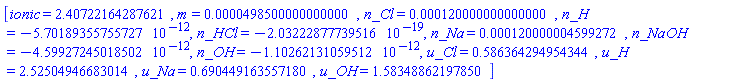 [ionic = 2.40722164287621, m = 0.498500000000000e-4, n_Cl = 0.120000000000000e-3, n_H = -0.570189355755727e-11, n_HCl = -0.203222877739516e-18, n_Na = 0.120000004599272e-3, n_NaOH = -0.459927245018502e-11, n_OH = -0.110262131059512e-11, u_Cl = .586364294954344, u_H = 2.52504946683014, u_Na = .690449163557180, u_OH = 1.58348862197850]