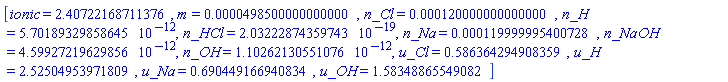 [ionic = 2.40722168711376, m = 0.498500000000000e-4, n_Cl = 0.120000000000000e-3, n_H = 0.570189329858645e-11, n_HCl = 0.203222874359743e-18, n_Na = 0.119999995400728e-3, n_NaOH = 0.459927219629856e-11, n_OH = 0.110262130551076e-11, u_Cl = .586364294908359, u_H = 2.52504953971809, u_Na = .690449166940834, u_OH = 1.58348865549082]