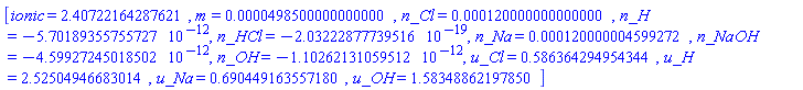 [ionic = 2.40722164287621, m = 0.498500000000000e-4, n_Cl = 0.120000000000000e-3, n_H = -0.570189355755727e-11, n_HCl = -0.203222877739516e-18, n_Na = 0.120000004599272e-3, n_NaOH = -0.459927245018502e-11, n_OH = -0.110262131059512e-11, u_Cl = .586364294954344, u_H = 2.52504946683014, u_Na = .690449163557180, u_OH = 1.58348862197850]