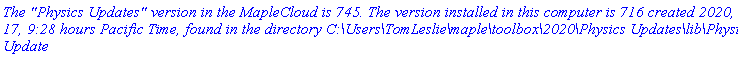 `The "Physics Updates" version in the MapleCloud is 745. The version installed in this computer is 716 created 2020, June 17, 9:28 hours Pacific Time, found in the directory C:\Users\TomLeslie\maple\toolbox\2020\Physics Updates\lib\Physics Update`