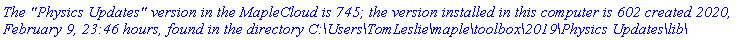 `The "Physics Updates" version in the MapleCloud is 745; the version installed in this computer is 602 created 2020, February 9, 23:46 hours, found in the directory C:\Users\TomLeslie\maple\toolbox\2019\Physics Updates\lib\`