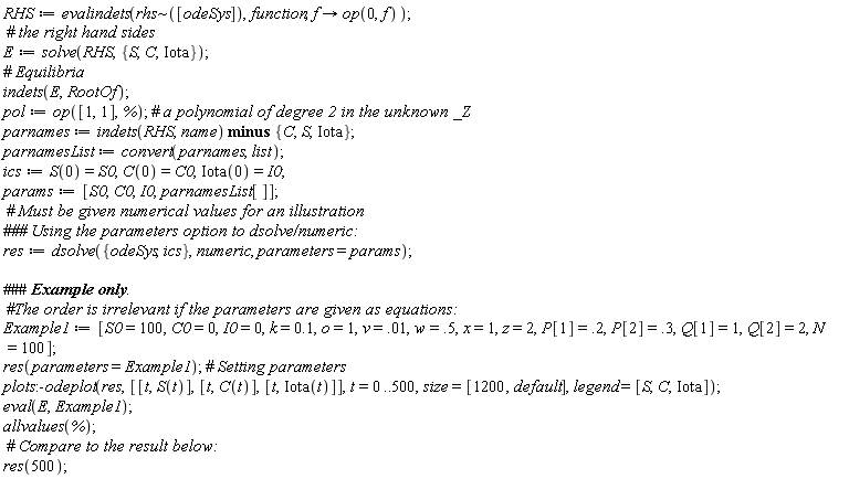 RHS := evalindets(`~`[rhs]([odeSys]), function, proc (f) options operator, arrow; op(0, f) end proc); E := solve(RHS, {C, Iota, S}); indets(E, RootOf); pol := op([1, 1], %); parnames := `minus`(indets(RHS, name), {C, Iota, S}); parnamesList := convert(parnames, list); ics := S(0) = S0, C(0) = C0, Iota(0) = I0; params := [S0, C0, I0, parnamesList[]]; res := dsolve({ics, odeSys}, numeric, parameters = params); Example1 := [S0 = 100, C0 = 0, I0 = 0, k = .1, o = 1, v = 0.1e-1, w = .5, x = 1, z = 2, P[1] = .2, P[2] = .3, Q[1] = 1, Q[2] = 2, N = 100]; res(parameters = Example1); plots:-odeplot(res, [[t, S(t)], [t, C(t)], [t, Iota(t)]], t = 0 .. 500, size = [1200, default], legend = [S, C, Iota]); eval(E, Example1); allvalues(%); res(500)