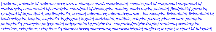 [animate, animate3d, animatecurve, arrow, changecoords, complexplot, complexplot3d, conformal, conformal3d, contourplot, contourplot3d, coordplot, coordplot3d, densityplot, display, dualaxisplot, fieldplot, fieldplot3d, gradplot, gradplot3d, implicitplot, implicitplot3d, inequal, interactive, interactiveparams, intersectplot, listcontplot, listcontplot3d, listdensityplot, listplot, listplot3d, loglogplot, logplot, matrixplot, multiple, odeplot, pareto, plotcompare, pointplot, pointplot3d, polarplot, polygonplot, polygonplot3d, polyhedra_supported, polyhedraplot, rootlocus, semilogplot, setcolors, setoptions, setoptions3d, shadebetween, spacecurve, sparsematrixplot, surfdata, textplot, textplot3d, tubeplot]