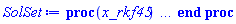 proc (x_rkf45) local _res, _dat, _vars, _solnproc, _xout, _ndsol, _pars, _n, _i; option `Copyright (c) 2000 by Waterloo Maple Inc. All rights reserved.`; if 1 < nargs then error "invalid input: too many arguments" end if; _EnvDSNumericSaveDigits := Digits; Digits := 20; if _EnvInFsolve = true then _xout := evalf[_EnvDSNumericSaveDigits](x_rkf45) else _xout := evalf(x_rkf45) end if; _dat := Array(1..4, {(1) = proc (_xin) local _xout, _dtbl, _dat, _vmap, _x0, _y0, _val, _dig, _n, _ne, _nd, _nv, _pars, _ini, _par, _i, _j, _k, _src; option `Copyright (c) 2002 by Waterloo Maple Inc. All rights reserved.`; table( [( "complex" ) = false ] ) _xout := _xin; _pars := []; _dtbl := array( 1 .. 4, [( 1 ) = (array( 1 .. 26, [( 1 ) = (datatype = sfloat, order = C_order, storage = rectangular), ( 2 ) = (datatype = sfloat, order = C_order, storage = rectangular), ( 3 ) = ([0, 0, 0, Array(1..0, 1..2, {}, order = C_order)]), ( 4 ) = (Array(1..63, {(1) = 7, (2) = 7, (3) = 0, (4) = 0, (5) = 0, (6) = 0, (7) = 1, (8) = 0, (9) = 0, (10) = 0, (11) = 0, (12) = 0, (13) = 0, (14) = 0, (15) = 0, (16) = 0, (17) = 0, (18) = 1, (19) = 500000, (20) = 0, (21) = 1, (22) = 1, (23) = 4, (24) = 0, (25) = 2, (26) = 20, (27) = 1, (28) = 0, (29) = 1, (30) = 3, (31) = 3, (32) = 0, (33) = 1, (34) = 0, (35) = 0, (36) = 0, (37) = 0, (38) = 0, (39) = 0, (40) = 0, (41) = 0, (42) = 0, (43) = 1, (44) = 0, (45) = 0, (46) = 0, (47) = 0, (48) = 0, (49) = 0, (50) = 50, (51) = 1, (52) = 0, (53) = 0, (54) = 0, (55) = 0, (56) = 0, (57) = 0, (58) = 0, (59) = 10000, (60) = 0, (61) = 1000, (62) = 0, (63) = 0}, datatype = integer[8])), ( 5 ) = (Array(1..28, {(1) = 0., (2) = 0.1e-5, (3) = 0., (4) = 0.500001e-19, (5) = 0., (6) = 0.74900970886358212652e-1, (7) = 0., (8) = 0.1e-5, (9) = 0., (10) = 0., (11) = 0., (12) = 0., (13) = 1., (14) = 0., (15) = .49999999999999, (16) = 0., (17) = 1., (18) = 1., (19) = 0., (20) = 0., (21) = 1., (22) = 1., (23) = 0., (24) = 0., (25) = 0.1e-14, (26) = 0., (27) = 0., (28) = 0.}, order = C_order)), ( 6 ) = (Array(1..7, {(1) = .9859731480, (2) = 0.1279461827e-1, (3) = 0.2523445519e-3, (4) = 0.3169721441e-1, (5) = 0.9760892444e-3, (6) = 0.3799907525e-5, (7) = -57.69502831}, order = C_order)), ( 7 ) = ([Array(1..4, 1..7, {(1, 1) = 0., (1, 2) = 26., (1, 3) = 39., (1, 4) = 96., (1, 5) = 104., (1, 6) = 52., (1, 7) = 104., (2, 1) = 33440., (2, 2) = 0., (2, 3) = 146432., (2, 4) = 142805., (2, 5) = -50787., (2, 6) = 10260., (2, 7) = 282150., (3, 1) = 1045., (3, 2) = 0., (3, 3) = -11264., (3, 4) = -10985., (3, 5) = 7524., (3, 6) = 13680., (3, 7) = 376200., (4, 1) = 1629155., (4, 2) = 0., (4, 3) = 6769664., (4, 4) = 340535., (4, 5) = -101574., (4, 6) = -800280., (4, 7) = 13062500.}, order = C_order), Array(1..6, 1..6, {(1, 1) = 0., (1, 2) = 0., (1, 3) = 0., (1, 4) = 0., (1, 5) = 0., (1, 6) = 1., (2, 1) = 1., (2, 2) = 0., (2, 3) = 0., (2, 4) = 0., (2, 5) = 0., (2, 6) = 4., (3, 1) = 3., (3, 2) = 9., (3, 3) = 0., (3, 4) = 0., (3, 5) = 0., (3, 6) = 32., (4, 1) = 1932., (4, 2) = -7200., (4, 3) = 7296., (4, 4) = 0., (4, 5) = 0., (4, 6) = 2197., (5, 1) = 8341., (5, 2) = -32832., (5, 3) = 29440., (5, 4) = -845., (5, 5) = 0., (5, 6) = 4104., (6, 1) = -6080., (6, 2) = 41040., (6, 3) = -28352., (6, 4) = 9295., (6, 5) = -5643., (6, 6) = 20520.}, order = C_order), Array(1..6, {(1) = 0., (2) = .386, (3) = .210, (4) = .630, (5) = 1., (6) = 1.}, order = C_order), Array(1..6, {(1) = .25, (2) = -.1043, (3) = .1035, (4) = -0.362e-1, (5) = 0., (6) = 0.}, order = C_order), Array(1..6, 1..5, {(1, 1) = 0., (1, 2) = 0., (1, 3) = 0., (1, 4) = 0., (1, 5) = 0., (2, 1) = 1.5440000000000000000, (2, 2) = 0., (2, 3) = 0., (2, 4) = 0., (2, 5) = 0., (3, 1) = .94667852808155328615, (3, 2) = .25570116989825811637, (3, 3) = 0., (3, 4) = 0., (3, 5) = 0., (4, 1) = 3.3148251870684885588, (4, 2) = 2.8961240159721231525, (4, 3) = .99864191399778072571, (4, 4) = 0., (4, 5) = 0., (5, 1) = 1.2212245092262748236, (5, 2) = 6.0191344812877529055, (5, 3) = 12.537083329320874572, (5, 4) = -.68788603610589513565, (5, 5) = 0., (6, 1) = 1.2212245092262748236, (6, 2) = 6.0191344812877529055, (6, 3) = 12.537083329320874572, (6, 4) = -.68788603610589513565, (6, 5) = 1.}, order = C_order), Array(1..6, 1..5, {(1, 1) = 0., (1, 2) = 0., (1, 3) = 0., (1, 4) = 0., (1, 5) = 0., (2, 1) = -5.6688000000000000000, (2, 2) = 0., (2, 3) = 0., (2, 4) = 0., (2, 5) = 0., (3, 1) = -2.4300933568337581851, (3, 2) = -.20635991570891223664, (3, 3) = 0., (3, 4) = 0., (3, 5) = 0., (4, 1) = -.10735290581452621845, (4, 2) = -9.5945622510218943195, (4, 3) = -20.470286148096154811, (4, 4) = 0., (4, 5) = 0., (5, 1) = 7.4964433139686150258, (5, 2) = -10.246804314641218318, (5, 3) = -33.999903528199063499, (5, 4) = 11.708908932061595438, (5, 5) = 0., (6, 1) = 8.0832467959224109291, (6, 2) = -7.9811329880627854783, (6, 3) = -31.521594328743729054, (6, 4) = 16.319305431231361893, (6, 5) = -6.0588182388340537633}, order = C_order), Array(1..3, 1..5, {(1, 1) = 0., (1, 2) = 0., (1, 3) = 0., (1, 4) = 0., (1, 5) = 0., (2, 1) = 10.126235083446912057, (2, 2) = -7.4879958776076331333, (2, 3) = -34.800918615557411398, (2, 4) = -7.9927717075687273372, (2, 5) = 1.0251377232956206444, (3, 1) = -.67628033928068977703, (3, 2) = 6.0877146516786064462, (3, 3) = 16.430843208924630647, (3, 4) = 24.767225114183651253, (3, 5) = -6.5943891257167816112}, order = C_order)]), ( 9 ) = ([Array(1..7, {(1) = .10000000000000000000, (2) = .10000000000000000000, (3) = .10000000000000000000, (4) = .10000000000000000000, (5) = .10000000000000000000, (6) = .10000000000000000000, (7) = .10000000000000000000}, order = C_order), Array(1..7, {(1) = 0., (2) = 0., (3) = 0., (4) = 0., (5) = 0., (6) = 0., (7) = 0.}, order = C_order), Array(1..7, {(1) = 0., (2) = 0., (3) = 0., (4) = 0., (5) = 0., (6) = 0., (7) = 0.}, order = C_order), Array(1..7, {(1) = 0., (2) = 0., (3) = 0., (4) = 0., (5) = 0., (6) = 0., (7) = 0.}, order = C_order), Array(1..7, {(1) = 0., (2) = 0., (3) = 0., (4) = 0., (5) = 0., (6) = 0., (7) = 0.}, order = C_order), Array(1..7, 1..7, {(1, 1) = 0., (1, 2) = 0., (1, 3) = 0., (1, 4) = 0., (1, 5) = 0., (1, 6) = 0., (1, 7) = 0., (2, 1) = 0., (2, 2) = 0., (2, 3) = 0., (2, 4) = 0., (2, 5) = 0., (2, 6) = 0., (2, 7) = 0., (3, 1) = 0., (3, 2) = 0., (3, 3) = 0., (3, 4) = 0., (3, 5) = 0., (3, 6) = 0., (3, 7) = 0., (4, 1) = 0., (4, 2) = 0., (4, 3) = 0., (4, 4) = 0., (4, 5) = 0., (4, 6) = 0., (4, 7) = 0., (5, 1) = 0., (5, 2) = 0., (5, 3) = 0., (5, 4) = 0., (5, 5) = 0., (5, 6) = 0., (5, 7) = 0., (6, 1) = 0., (6, 2) = 0., (6, 3) = 0., (6, 4) = 0., (6, 5) = 0., (6, 6) = 0., (6, 7) = 0., (7, 1) = 0., (7, 2) = 0., (7, 3) = 0., (7, 4) = 0., (7, 5) = 0., (7, 6) = 0., (7, 7) = 0.}, order = C_order), Array(1..7, 1..7, {(1, 1) = 0., (1, 2) = 0., (1, 3) = 0., (1, 4) = 0., (1, 5) = 0., (1, 6) = 0., (1, 7) = 0., (2, 1) = 0., (2, 2) = 0., (2, 3) = 0., (2, 4) = 0., (2, 5) = 0., (2, 6) = 0., (2, 7) = 0., (3, 1) = 0., (3, 2) = 0., (3, 3) = 0., (3, 4) = 0., (3, 5) = 0., (3, 6) = 0., (3, 7) = 0., (4, 1) = 0., (4, 2) = 0., (4, 3) = 0., (4, 4) = 0., (4, 5) = 0., (4, 6) = 0., (4, 7) = 0., (5, 1) = 0., (5, 2) = 0., (5, 3) = 0., (5, 4) = 0., (5, 5) = 0., (5, 6) = 0., (5, 7) = 0., (6, 1) = 0., (6, 2) = 0., (6, 3) = 0., (6, 4) = 0., (6, 5) = 0., (6, 6) = 0., (6, 7) = 0., (7, 1) = 0., (7, 2) = 0., (7, 3) = 0., (7, 4) = 0., (7, 5) = 0., (7, 6) = 0., (7, 7) = 0.}, order = C_order), Array(1..7, {(1) = 0., (2) = 0., (3) = 0., (4) = 0., (5) = 0., (6) = 0., (7) = 0.}, order = C_order), Array(1..7, 1..7, {(1, 1) = 0., (1, 2) = 0., (1, 3) = 0., (1, 4) = 0., (1, 5) = 0., (1, 6) = 0., (1, 7) = 0., (2, 1) = 0., (2, 2) = 0., (2, 3) = 0., (2, 4) = 0., (2, 5) = 0., (2, 6) = 0., (2, 7) = 0., (3, 1) = 0., (3, 2) = 0., (3, 3) = 0., (3, 4) = 0., (3, 5) = 0., (3, 6) = 0., (3, 7) = 0., (4, 1) = 0., (4, 2) = 0., (4, 3) = 0., (4, 4) = 0., (4, 5) = 0., (4, 6) = 0., (4, 7) = 0., (5, 1) = 0., (5, 2) = 0., (5, 3) = 0., (5, 4) = 0., (5, 5) = 0., (5, 6) = 0., (5, 7) = 0., (6, 1) = 0., (6, 2) = 0., (6, 3) = 0., (6, 4) = 0., (6, 5) = 0., (6, 6) = 0., (6, 7) = 0., (7, 1) = 0., (7, 2) = 0., (7, 3) = 0., (7, 4) = 0., (7, 5) = 0., (7, 6) = 0., (7, 7) = 0.}, order = C_order), Array(1..7, 1..6, {(1, 1) = 0., (1, 2) = 0., (1, 3) = 0., (1, 4) = 0., (1, 5) = 0., (1, 6) = 0., (2, 1) = 0., (2, 2) = 0., (2, 3) = 0., (2, 4) = 0., (2, 5) = 0., (2, 6) = 0., (3, 1) = 0., (3, 2) = 0., (3, 3) = 0., (3, 4) = 0., (3, 5) = 0., (3, 6) = 0., (4, 1) = 0., (4, 2) = 0., (4, 3) = 0., (4, 4) = 0., (4, 5) = 0., (4, 6) = 0., (5, 1) = 0., (5, 2) = 0., (5, 3) = 0., (5, 4) = 0., (5, 5) = 0., (5, 6) = 0., (6, 1) = 0., (6, 2) = 0., (6, 3) = 0., (6, 4) = 0., (6, 5) = 0., (6, 6) = 0., (7, 1) = 0., (7, 2) = 0., (7, 3) = 0., (7, 4) = 0., (7, 5) = 0., (7, 6) = 0.}, order = C_order), Array(1..7, {(1) = 0, (2) = 0, (3) = 0, (4) = 0, (5) = 0, (6) = 0, (7) = 0}, datatype = integer[8]), Array(1..7, {(1) = 0., (2) = 0., (3) = 0., (4) = 0., (5) = 0., (6) = 0., (7) = 0.}, order = C_order), Array(1..7, {(1) = 0., (2) = 0., (3) = 0., (4) = 0., (5) = 0., (6) = 0., (7) = 0.}, order = C_order), Array(1..7, {(1) = 0., (2) = 0., (3) = 0., (4) = 0., (5) = 0., (6) = 0., (7) = 0.}, order = C_order), Array(1..7, {(1) = 0., (2) = 0., (3) = 0., (4) = 0., (5) = 0., (6) = 0., (7) = 0.}, order = C_order), Array(1..7, {(1) = 0., (2) = 0., (3) = 0., (4) = 0., (5) = 0., (6) = 0., (7) = 0.}, order = C_order), Array(1..14, {(1) = 0., (2) = 0., (3) = 0., (4) = 0., (5) = 0., (6) = 0., (7) = 0., (8) = 0., (9) = 0., (10) = 0., (11) = 0., (12) = 0., (13) = 0., (14) = 0.}, order = C_order), Array(1..7, {(1) = 0, (2) = 0, (3) = 0, (4) = 0, (5) = 0, (6) = 0, (7) = 0}, datatype = integer[8])]), ( 8 ) = ([Array(1..7, {(1) = .9859731480, (2) = 0.1279461827e-1, (3) = 0.2523445519e-3, (4) = 0.3169721441e-1, (5) = 0.9760892444e-3, (6) = 0.3799907525e-5, (7) = -57.69502831}, order = C_order), Array(1..7, {(1) = 0., (2) = 0., (3) = 0., (4) = 0., (5) = 0., (6) = 0., (7) = 0.}, order = C_order), Array(1..7, {(1) = 0.11097513378053235304e-2, (2) = -0.11097513377718183061e-2, (3) = 0.1517334354e-12, (4) = -0.88752200348e-1, (5) = 0.16479397422143242e-5, (6) = -0.16479399274529838016e-5, (7) = 9.9975737441373450712}, order = C_order), 0, 0]), ( 11 ) = (Array(1..6, 0..7, {(1, 1) = 0., (1, 2) = 0., (1, 3) = 0., (1, 4) = 0., (1, 5) = 0., (1, 6) = 0., (1, 7) = 0., (2, 0) = 0., (2, 1) = 0., (2, 2) = 0., (2, 3) = 0., (2, 4) = 0., (2, 5) = 0., (2, 6) = 0., (2, 7) = 0., (3, 0) = 0., (3, 1) = 0., (3, 2) = 0., (3, 3) = 0., (3, 4) = 0., (3, 5) = 0., (3, 6) = 0., (3, 7) = 0., (4, 0) = 0., (4, 1) = 0., (4, 2) = 0., (4, 3) = 0., (4, 4) = 0., (4, 5) = 0., (4, 6) = 0., (4, 7) = 0., (5, 0) = 0., (5, 1) = 0., (5, 2) = 0., (5, 3) = 0., (5, 4) = 0., (5, 5) = 0., (5, 6) = 0., (5, 7) = 0., (6, 0) = 0., (6, 1) = 0., (6, 2) = 0., (6, 3) = 0., (6, 4) = 0., (6, 5) = 0., (6, 6) = 0., (6, 7) = 0.}, order = C_order)), ( 10 ) = ([proc (N, X, Y, YP) option `[Y[1] = C0(t), Y[2] = C1(t), Y[3] = C2(t), Y[4] = Ca2(t), Y[5] = O2(t), Y[6] = O3(t), Y[7] = Vm(t)]`; YP[1] := .3*exp(0.38941026854920307816e-2*Y[7])*Y[2]-0.5e-1*exp(-0.38941026854920307816e-2*Y[7])*Y[4]*Y[1]; YP[2] := 0.5e-1*exp(-0.38941026854920307816e-2*Y[7])*Y[4]*Y[1]+5.*Y[3]-(.3*exp(0.38941026854920307816e-2*Y[7])+3.111111*Y[4])*Y[2]; YP[3] := 3.111111*Y[4]*Y[2]+.45*exp(-(1/33)*Y[7])*Y[5]-15.*Y[3]; YP[4] := -.17070620547540154063*(0.97e-3*exp(.16207455429497568882*Y[7]+11.345218800648298217)+.94)^3*(1-exp(-X*(22.8*exp(-.12484394506866416979*Y[7]-8.7390761548064918853)+1.45+0.97e-3*exp(.16207455429497568882*Y[7]+11.345218800648298217))))^3*(Y[7]-100)/(22.8*exp(-.12484394506866416979*Y[7]-8.7390761548064918853)+1.45+0.97e-3*exp(.16207455429497568882*Y[7]+11.345218800648298217))^3-2.8*Y[4]; YP[5] := 10*Y[3]+1.5*exp(0.38941026854920307816e-2*Y[7])*Y[6]-(.45*exp(-(1/33)*Y[7])+0.75e-1*exp(-0.38941026854920307816e-2*Y[7])*Y[4])*Y[5]; YP[6] := 0.75e-1*exp(-0.38941026854920307816e-2*Y[7])*Y[4]*Y[5]-1.5*exp(0.38941026854920307816e-2*Y[7])*Y[6]; YP[7] := -0.46666666666666666667e-2*(0.97e-3*exp(.16207455429497568882*Y[7]+11.345218800648298217)+.94)^3*(1-exp(-X*(22.8*exp(-.12484394506866416979*Y[7]-8.7390761548064918853)+1.45+0.97e-3*exp(.16207455429497568882*Y[7]+11.345218800648298217))))^3*(Y[7]-100)/(22.8*exp(-.12484394506866416979*Y[7]-8.7390761548064918853)+1.45+0.97e-3*exp(.16207455429497568882*Y[7]+11.345218800648298217))^3-1.1200000000000000000*(Y[5]+Y[6])*(Y[7]+130)-0.13333333333333333333e-2*Y[7]+10; 0 end proc, -1, 0, 0, 0, 0, 0, 0, 0, 0]), ( 13 ) = (), ( 12 ) = (), ( 15 ) = ("rkf45"), ( 14 ) = ([0, 0]), ( 18 ) = ([]), ( 19 ) = (0), ( 16 ) = ([0, 0, 0, 0, 0, []]), ( 17 ) = ([proc (N, X, Y, YP) option `[Y[1] = C0(t), Y[2] = C1(t), Y[3] = C2(t), Y[4] = Ca2(t), Y[5] = O2(t), Y[6] = O3(t), Y[7] = Vm(t)]`; YP[1] := .3*exp(0.38941026854920307816e-2*Y[7])*Y[2]-0.5e-1*exp(-0.38941026854920307816e-2*Y[7])*Y[4]*Y[1]; YP[2] := 0.5e-1*exp(-0.38941026854920307816e-2*Y[7])*Y[4]*Y[1]+5.*Y[3]-(.3*exp(0.38941026854920307816e-2*Y[7])+3.111111*Y[4])*Y[2]; YP[3] := 3.111111*Y[4]*Y[2]+.45*exp(-(1/33)*Y[7])*Y[5]-15.*Y[3]; YP[4] := -.17070620547540154063*(0.97e-3*exp(.16207455429497568882*Y[7]+11.345218800648298217)+.94)^3*(1-exp(-X*(22.8*exp(-.12484394506866416979*Y[7]-8.7390761548064918853)+1.45+0.97e-3*exp(.16207455429497568882*Y[7]+11.345218800648298217))))^3*(Y[7]-100)/(22.8*exp(-.12484394506866416979*Y[7]-8.7390761548064918853)+1.45+0.97e-3*exp(.16207455429497568882*Y[7]+11.345218800648298217))^3-2.8*Y[4]; YP[5] := 10*Y[3]+1.5*exp(0.38941026854920307816e-2*Y[7])*Y[6]-(.45*exp(-(1/33)*Y[7])+0.75e-1*exp(-0.38941026854920307816e-2*Y[7])*Y[4])*Y[5]; YP[6] := 0.75e-1*exp(-0.38941026854920307816e-2*Y[7])*Y[4]*Y[5]-1.5*exp(0.38941026854920307816e-2*Y[7])*Y[6]; YP[7] := -0.46666666666666666667e-2*(0.97e-3*exp(.16207455429497568882*Y[7]+11.345218800648298217)+.94)^3*(1-exp(-X*(22.8*exp(-.12484394506866416979*Y[7]-8.7390761548064918853)+1.45+0.97e-3*exp(.16207455429497568882*Y[7]+11.345218800648298217))))^3*(Y[7]-100)/(22.8*exp(-.12484394506866416979*Y[7]-8.7390761548064918853)+1.45+0.97e-3*exp(.16207455429497568882*Y[7]+11.345218800648298217))^3-1.1200000000000000000*(Y[5]+Y[6])*(Y[7]+130)-0.13333333333333333333e-2*Y[7]+10; 0 end proc, -1, 0, 0, 0, 0, 0, 0, 0, 0]), ( 22 ) = (0), ( 23 ) = (0), ( 20 ) = ([]), ( 21 ) = (0), ( 26 ) = (Array(1..0, {})), ( 25 ) = (Array(1..0, {})), ( 24 ) = (0)  ] ))  ] ); _y0 := Array(0..7, {(1) = 0., (2) = .9859731480, (3) = 0.1279461827e-1, (4) = 0.2523445519e-3, (5) = 0.3169721441e-1, (6) = 0.9760892444e-3, (7) = 0.3799907525e-5}); _vmap := array( 1 .. 7, [( 1 ) = (1), ( 2 ) = (2), ( 3 ) = (3), ( 4 ) = (4), ( 5 ) = (5), ( 6 ) = (6), ( 7 ) = (7)  ] ); _x0 := _dtbl[1][5][5]; _n := _dtbl[1][4][1]; _ne := _dtbl[1][4][3]; _nd := _dtbl[1][4][4]; _nv := _dtbl[1][4][16]; if not type(_xout, 'numeric') then if member(_xout, ["start", "left", "right"]) then if _Env_smart_dsolve_numeric = true or _dtbl[1][4][10] = 1 then if _xout = "left" then if type(_dtbl[2], 'table') then return _dtbl[2][5][1] end if elif _xout = "right" then if type(_dtbl[3], 'table') then return _dtbl[3][5][1] end if end if end if; return _dtbl[1][5][5] elif _xout = "method" then return _dtbl[1][15] elif _xout = "storage" then return evalb(_dtbl[1][4][10] = 1) elif _xout = "leftdata" then if not type(_dtbl[2], 'array') then return NULL else return eval(_dtbl[2]) end if elif _xout = "rightdata" then if not type(_dtbl[3], 'array') then return NULL else return eval(_dtbl[3]) end if elif _xout = "enginedata" then return eval(_dtbl[1]) elif _xout = "enginereset" then _dtbl[2] := evaln(_dtbl[2]); _dtbl[3] := evaln(_dtbl[3]); return NULL elif _xout = "initial" then return procname(_y0[0]) elif _xout = "laxtol" then return _dtbl[`if`(member(_dtbl[4], {2, 3}), _dtbl[4], 1)][5][18] elif _xout = "numfun" then return `if`(member(_dtbl[4], {2, 3}), _dtbl[_dtbl[4]][4][18], 0) elif _xout = "parameters" then return [seq(_y0[_n+_i], _i = 1 .. nops(_pars))] elif _xout = "initial_and_parameters" then return procname(_y0[0]), [seq(_y0[_n+_i], _i = 1 .. nops(_pars))] elif _xout = "last" then if _dtbl[4] <> 2 and _dtbl[4] <> 3 or _x0-_dtbl[_dtbl[4]][5][1] = 0. then error "no information is available on last computed point" else _xout := _dtbl[_dtbl[4]][5][1] end if elif _xout = "function" then if _dtbl[1][4][33]-2. = 0 then return eval(_dtbl[1][10], 1) else return eval(_dtbl[1][10][1], 1) end if elif _xout = "map" then return copy(_vmap) elif type(_xin, `=`) and type(rhs(_xin), 'list') and member(lhs(_xin), {"initial", "parameters", "initial_and_parameters"}) then _ini, _par := [], []; if lhs(_xin) = "initial" then _ini := rhs(_xin) elif lhs(_xin) = "parameters" then _par := rhs(_xin) elif select(type, rhs(_xin), `=`) <> [] then _par, _ini := selectremove(type, rhs(_xin), `=`) elif nops(rhs(_xin)) < nops(_pars)+1 then error "insufficient data for specification of initial and parameters" else _par := rhs(_xin)[-nops(_pars) .. -1]; _ini := rhs(_xin)[1 .. -nops(_pars)-1] end if; _xout := lhs(_xout); _i := false; if _par <> [] then _i := `dsolve/numeric/process_parameters`(_n, _pars, _par, _y0) end if; if _ini <> [] then _i := `dsolve/numeric/process_initial`(_n-_ne, _ini, _y0, _pars, _vmap) or _i end if; if _i then `dsolve/numeric/SC/reinitialize`(_dtbl, _y0, _n, procname, _pars); if _Env_smart_dsolve_numeric = true and type(_y0[0], 'numeric') and _dtbl[1][4][10] <> 1 then procname("right") := _y0[0]; procname("left") := _y0[0] end if end if; if _xout = "initial" then return [_y0[0], seq(_y0[_vmap[_i]], _i = 1 .. _n-_ne)] elif _xout = "parameters" then return [seq(_y0[_n+_i], _i = 1 .. nops(_pars))] else return [_y0[0], seq(_y0[_vmap[_i]], _i = 1 .. _n-_ne)], [seq(_y0[_n+_i], _i = 1 .. nops(_pars))] end if elif _xin = "eventstop" then if _nv = 0 then error "this solution has no events" end if; _i := _dtbl[4]; if _i <> 2 and _i <> 3 then return 0 end if; if _dtbl[_i][4][10] = 1 and assigned(_dtbl[5-_i]) and _dtbl[_i][4][9] < 100 and 100 <= _dtbl[5-_i][4][9] then _i := 5-_i; _dtbl[4] := _i; _j := round(_dtbl[_i][4][17]); return round(_dtbl[_i][3][1][_j, 1]) elif 100 <= _dtbl[_i][4][9] then _j := round(_dtbl[_i][4][17]); return round(_dtbl[_i][3][1][_j, 1]) else return 0 end if elif _xin = "eventstatus" then if _nv = 0 then error "this solution has no events" end if; _i := [selectremove(proc (a) options operator, arrow; _dtbl[1][3][1][a, 7] = 1 end proc, {seq(_j, _j = 1 .. round(_dtbl[1][3][1][_nv+1, 1]))})]; return ':-enabled' = _i[1], ':-disabled' = _i[2] elif _xin = "eventclear" then if _nv = 0 then error "this solution has no events" end if; _i := _dtbl[4]; if _i <> 2 and _i <> 3 then error "no events to clear" end if; if _dtbl[_i][4][10] = 1 and assigned(_dtbl[5-_i]) and _dtbl[_i][4][9] < 100 and 100 < _dtbl[5-_i][4][9] then _dtbl[4] := 5-_i; _i := 5-_i end if; if _dtbl[_i][4][9] < 100 then error "no events to clear" elif _nv < _dtbl[_i][4][9]-100 then error "event error condition cannot be cleared" else _j := _dtbl[_i][4][9]-100; if irem(round(_dtbl[_i][3][1][_j, 4]), 2) = 1 then error "retriggerable events cannot be cleared" end if; _j := round(_dtbl[_i][3][1][_j, 1]); for _k to _nv do if _dtbl[_i][3][1][_k, 1] = _j then if _dtbl[_i][3][1][_k, 2] = 3 then error "range events cannot be cleared" end if; _dtbl[_i][3][1][_k, 8] := _dtbl[_i][3][1][_nv+1, 8] end if end do; _dtbl[_i][4][17] := 0; _dtbl[_i][4][9] := 0; if _dtbl[1][4][10] = 1 then if _i = 2 then try procname(procname("left")) catch:  end try else try procname(procname("right")) catch:  end try end if end if end if; return  elif type(_xin, `=`) and member(lhs(_xin), {"eventdisable", "eventenable"}) then if _nv = 0 then error "this solution has no events" end if; if type(rhs(_xin), {('list')('posint'), ('set')('posint')}) then _i := {op(rhs(_xin))} elif type(rhs(_xin), 'posint') then _i := {rhs(_xin)} else error "event identifiers must be integers in the range 1..%1", round(_dtbl[1][3][1][_nv+1, 1]) end if; if select(proc (a) options operator, arrow; _nv < a end proc, _i) <> {} then error "event identifiers must be integers in the range 1..%1", round(_dtbl[1][3][1][_nv+1, 1]) end if; _k := {}; for _j to _nv do if member(round(_dtbl[1][3][1][_j, 1]), _i) then _k := `union`(_k, {_j}) end if end do; _i := _k; if lhs(_xin) = "eventdisable" then _dtbl[4] := 0; _j := [evalb(assigned(_dtbl[2]) and member(_dtbl[2][4][17], _i)), evalb(assigned(_dtbl[3]) and member(_dtbl[3][4][17], _i))]; for _k in _i do _dtbl[1][3][1][_k, 7] := 0; if assigned(_dtbl[2]) then _dtbl[2][3][1][_k, 7] := 0 end if; if assigned(_dtbl[3]) then _dtbl[3][3][1][_k, 7] := 0 end if end do; if _j[1] then for _k to _nv+1 do if _k <= _nv and not type(_dtbl[2][3][4][_k, 1], 'undefined') then userinfo(3, {'events', 'eventreset'}, `reinit #2, event code `, _k, ` to defined init `, _dtbl[2][3][4][_k, 1]); _dtbl[2][3][1][_k, 8] := _dtbl[2][3][4][_k, 1] elif _dtbl[2][3][1][_k, 2] = 0 and irem(iquo(round(_dtbl[2][3][1][_k, 4]), 32), 2) = 1 then userinfo(3, {'events', 'eventreset'}, `reinit #2, event code `, _k, ` to rate hysteresis init `, _dtbl[2][5][24]); _dtbl[2][3][1][_k, 8] := _dtbl[2][5][24] elif _dtbl[2][3][1][_k, 2] = 0 and irem(iquo(round(_dtbl[2][3][1][_k, 4]), 2), 2) = 0 then userinfo(3, {'events', 'eventreset'}, `reinit #2, event code `, _k, ` to initial init `, _x0); _dtbl[2][3][1][_k, 8] := _x0 else userinfo(3, {'events', 'eventreset'}, `reinit #2, event code `, _k, ` to fireinitial init `, _x0-1); _dtbl[2][3][1][_k, 8] := _x0-1 end if end do; _dtbl[2][4][17] := 0; _dtbl[2][4][9] := 0; if _dtbl[1][4][10] = 1 then procname(procname("left")) end if end if; if _j[2] then for _k to _nv+1 do if _k <= _nv and not type(_dtbl[3][3][4][_k, 2], 'undefined') then userinfo(3, {'events', 'eventreset'}, `reinit #3, event code `, _k, ` to defined init `, _dtbl[3][3][4][_k, 2]); _dtbl[3][3][1][_k, 8] := _dtbl[3][3][4][_k, 2] elif _dtbl[3][3][1][_k, 2] = 0 and irem(iquo(round(_dtbl[3][3][1][_k, 4]), 32), 2) = 1 then userinfo(3, {'events', 'eventreset'}, `reinit #3, event code `, _k, ` to rate hysteresis init `, _dtbl[3][5][24]); _dtbl[3][3][1][_k, 8] := _dtbl[3][5][24] elif _dtbl[3][3][1][_k, 2] = 0 and irem(iquo(round(_dtbl[3][3][1][_k, 4]), 2), 2) = 0 then userinfo(3, {'events', 'eventreset'}, `reinit #3, event code `, _k, ` to initial init `, _x0); _dtbl[3][3][1][_k, 8] := _x0 else userinfo(3, {'events', 'eventreset'}, `reinit #3, event code `, _k, ` to fireinitial init `, _x0+1); _dtbl[3][3][1][_k, 8] := _x0+1 end if end do; _dtbl[3][4][17] := 0; _dtbl[3][4][9] := 0; if _dtbl[1][4][10] = 1 then procname(procname("right")) end if end if else for _k in _i do _dtbl[1][3][1][_k, 7] := 1 end do; _dtbl[2] := evaln(_dtbl[2]); _dtbl[3] := evaln(_dtbl[3]); _dtbl[4] := 0; if _dtbl[1][4][10] = 1 then if _x0 <= procname("right") then try procname(procname("right")) catch:  end try end if; if procname("left") <= _x0 then try procname(procname("left")) catch:  end try end if end if end if; return  elif type(_xin, `=`) and lhs(_xin) = "eventfired" then if not type(rhs(_xin), 'list') then error "'eventfired' must be specified as a list" end if; if _nv = 0 then error "this solution has no events" end if; if _dtbl[4] <> 2 and _dtbl[4] <> 3 then error "'direction' must be set prior to calling/setting 'eventfired'" end if; _i := _dtbl[4]; _val := NULL; if not assigned(_EnvEventRetriggerWarned) then _EnvEventRetriggerWarned := false end if; for _k in rhs(_xin) do if type(_k, 'integer') then _src := _k elif type(_k, 'integer' = 'anything') and type(evalf(rhs(_k)), 'numeric') then _k := lhs(_k) = evalf[max(Digits, 18)](rhs(_k)); _src := lhs(_k) else error "'eventfired' entry is not valid: %1", _k end if; if _src < 1 or round(_dtbl[1][3][1][_nv+1, 1]) < _src then error "event identifiers must be integers in the range 1..%1", round(_dtbl[1][3][1][_nv+1, 1]) end if; _src := {seq(`if`(_dtbl[1][3][1][_j, 1]-_src = 0., _j, NULL), _j = 1 .. _nv)}; if nops(_src) <> 1 then error "'eventfired' can only be set/queried for root-finding events and time/interval events" end if; _src := _src[1]; if _dtbl[1][3][1][_src, 2] <> 0. and _dtbl[1][3][1][_src, 2]-2. <> 0. then error "'eventfired' can only be set/queried for root-finding events and time/interval events" elif irem(round(_dtbl[1][3][1][_src, 4]), 2) = 1 then if _EnvEventRetriggerWarned = false then WARNING(`'eventfired' has no effect on events that retrigger`) end if; _EnvEventRetriggerWarned := true end if; if _dtbl[_i][3][1][_src, 2] = 0 and irem(iquo(round(_dtbl[_i][3][1][_src, 4]), 32), 2) = 1 then _val := _val, undefined elif type(_dtbl[_i][3][4][_src, _i-1], 'undefined') or _i = 2 and _dtbl[2][3][1][_src, 8] < _dtbl[2][3][4][_src, 1] or _i = 3 and _dtbl[3][3][4][_src, 2] < _dtbl[3][3][1][_src, 8] then _val := _val, _dtbl[_i][3][1][_src, 8] else _val := _val, _dtbl[_i][3][4][_src, _i-1] end if; if type(_k, `=`) then if _dtbl[_i][3][1][_src, 2] = 0 and irem(iquo(round(_dtbl[_i][3][1][_src, 4]), 32), 2) = 1 then error "cannot set event code for a rate hysteresis event" end if; userinfo(3, {'events', 'eventreset'}, `manual set event code `, _src, ` to value `, rhs(_k)); _dtbl[_i][3][1][_src, 8] := rhs(_k); _dtbl[_i][3][4][_src, _i-1] := rhs(_k) end if end do; return [_val] elif type(_xin, `=`) and lhs(_xin) = "direction" then if not member(rhs(_xin), {-1, 1, ':-left', ':-right'}) then error "'direction' must be specified as either '1' or 'right' (positive) or '-1' or 'left' (negative)" end if; _src := `if`(_dtbl[4] = 2, -1, `if`(_dtbl[4] = 3, 1, undefined)); _i := `if`(member(rhs(_xin), {1, ':-right'}), 3, 2); _dtbl[4] := _i; _dtbl[_i] := `dsolve/numeric/SC/IVPdcopy`(_dtbl[1], `if`(assigned(_dtbl[_i]), _dtbl[_i], NULL)); if 0 < _nv then for _j to _nv+1 do if _j <= _nv and not type(_dtbl[_i][3][4][_j, _i-1], 'undefined') then userinfo(3, {'events', 'eventreset'}, `reinit #4, event code `, _j, ` to defined init `, _dtbl[_i][3][4][_j, _i-1]); _dtbl[_i][3][1][_j, 8] := _dtbl[_i][3][4][_j, _i-1] elif _dtbl[_i][3][1][_j, 2] = 0 and irem(iquo(round(_dtbl[_i][3][1][_j, 4]), 32), 2) = 1 then userinfo(3, {'events', 'eventreset'}, `reinit #4, event code `, _j, ` to rate hysteresis init `, _dtbl[_i][5][24]); _dtbl[_i][3][1][_j, 8] := _dtbl[_i][5][24] elif _dtbl[_i][3][1][_j, 2] = 0 and irem(iquo(round(_dtbl[_i][3][1][_j, 4]), 2), 2) = 0 then userinfo(3, {'events', 'eventreset'}, `reinit #4, event code `, _j, ` to initial init `, _x0); _dtbl[_i][3][1][_j, 8] := _x0 else userinfo(3, {'events', 'eventreset'}, `reinit #4, event code `, _j, ` to fireinitial init `, _x0-2*_i+5.0); _dtbl[_i][3][1][_j, 8] := _x0-2*_i+5.0 end if end do end if; return _src elif _xin = "eventcount" then if _dtbl[1][3][1] = 0 or _dtbl[4] <> 2 and _dtbl[4] <> 3 then return 0 else return round(_dtbl[_dtbl[4]][3][1][_nv+1, 12]) end if else return "procname" end if end if; if _xout = _x0 then return [_x0, seq(evalf(_dtbl[1][6][_vmap[_i]]), _i = 1 .. _n-_ne)] end if; _i := `if`(_x0 <= _xout, 3, 2); if _xin = "last" and 0 < _dtbl[_i][4][9] and _dtbl[_i][4][9] < 100 then _dat := eval(_dtbl[_i], 2); _j := _dat[4][20]; return [_dat[11][_j, 0], seq(_dat[11][_j, _vmap[_i]], _i = 1 .. _n-_ne-_nd), seq(_dat[8][1][_vmap[_i]], _i = _n-_ne-_nd+1 .. _n-_ne)] end if; if not type(_dtbl[_i], 'array') then _dtbl[_i] := `dsolve/numeric/SC/IVPdcopy`(_dtbl[1], `if`(assigned(_dtbl[_i]), _dtbl[_i], NULL)); if 0 < _nv then for _j to _nv+1 do if _j <= _nv and not type(_dtbl[_i][3][4][_j, _i-1], 'undefined') then userinfo(3, {'events', 'eventreset'}, `reinit #5, event code `, _j, ` to defined init `, _dtbl[_i][3][4][_j, _i-1]); _dtbl[_i][3][1][_j, 8] := _dtbl[_i][3][4][_j, _i-1] elif _dtbl[_i][3][1][_j, 2] = 0 and irem(iquo(round(_dtbl[_i][3][1][_j, 4]), 32), 2) = 1 then userinfo(3, {'events', 'eventreset'}, `reinit #5, event code `, _j, ` to rate hysteresis init `, _dtbl[_i][5][24]); _dtbl[_i][3][1][_j, 8] := _dtbl[_i][5][24] elif _dtbl[_i][3][1][_j, 2] = 0 and irem(iquo(round(_dtbl[_i][3][1][_j, 4]), 2), 2) = 0 then userinfo(3, {'events', 'eventreset'}, `reinit #5, event code `, _j, ` to initial init `, _x0); _dtbl[_i][3][1][_j, 8] := _x0 else userinfo(3, {'events', 'eventreset'}, `reinit #5, event code `, _j, ` to fireinitial init `, _x0-2*_i+5.0); _dtbl[_i][3][1][_j, 8] := _x0-2*_i+5.0 end if end do end if end if; if _xin <> "last" then if 0 < 0 then if `dsolve/numeric/checkglobals`(op(_dtbl[1][14]), _pars, _n, _y0) then `dsolve/numeric/SC/reinitialize`(_dtbl, _y0, _n, procname, _pars, _i) end if end if; if _dtbl[1][4][7] = 0 then error "parameters must be initialized before solution can be computed" end if end if; _dat := eval(_dtbl[_i], 2); _dtbl[4] := _i; try _src := `dsolve/numeric/SC/IVPrun`(_dat, _xout) catch: userinfo(2, `dsolve/debug`, print(`Exception in solnproc:`, [lastexception][2 .. -1])); error  end try; if _dat[17] <> _dtbl[1][17] then _dtbl[1][17] := _dat[17]; _dtbl[1][10] := _dat[10] end if; if _src = 0 and 100 < _dat[4][9] then _val := _dat[3][1][_nv+1, 8] else _val := _dat[11][_dat[4][20], 0] end if; if _src <> 0 or _dat[4][9] <= 0 then _dtbl[1][5][1] := _xout else _dtbl[1][5][1] := _val end if; if _i = 3 and _val < _xout then Rounding := -infinity; if _dat[4][9] = 1 then error "cannot evaluate the solution further right of %1, probably a singularity", evalf[8](_val) elif _dat[4][9] = 2 then error "cannot evaluate the solution further right of %1, maxfun limit exceeded (see ?dsolve,maxfun for details)", evalf[8](_val) elif _dat[4][9] = 3 then if _dat[4][25] = 3 then error "cannot evaluate the solution past the initial point, problem may be initially singular or improperly set up" else error "cannot evaluate the solution past the initial point, problem may be complex, initially singular or improperly set up" end if elif _dat[4][9] = 4 then error "cannot evaluate the solution further right of %1, accuracy goal cannot be achieved with specified 'minstep'", evalf[8](_val) elif _dat[4][9] = 5 then error "cannot evaluate the solution further right of %1, too many step failures, tolerances may be too loose for problem", evalf[8](_val) elif _dat[4][9] = 6 then error "cannot evaluate the solution further right of %1, cannot downgrade delay storage for problems with delay derivative order > 1, try increasing delaypts", evalf[8](_val) elif _dat[4][9] = 10 then error "cannot evaluate the solution further right of %1, interrupt requested", evalf[8](_val) elif 100 < _dat[4][9] then if _dat[4][9]-100 = _nv+1 then error "constraint projection failure on event at t=%1", evalf[8](_val) elif _dat[4][9]-100 = _nv+2 then error "index-1 and derivative evaluation failure on event at t=%1", evalf[8](_val) elif _dat[4][9]-100 = _nv+3 then error "maximum number of event iterations reached (%1) at t=%2", round(_dat[3][1][_nv+1, 3]), evalf[8](_val) else if _Env_dsolve_nowarnstop <> true then `dsolve/numeric/warning`(StringTools:-FormatMessage("cannot evaluate the solution further right of %1, event #%2 triggered a halt", evalf[8](_val), round(_dat[3][1][_dat[4][9]-100, 1]))) end if; Rounding := 'nearest'; _xout := _val end if else error "cannot evaluate the solution further right of %1", evalf[8](_val) end if elif _i = 2 and _xout < _val then Rounding := infinity; if _dat[4][9] = 1 then error "cannot evaluate the solution further left of %1, probably a singularity", evalf[8](_val) elif _dat[4][9] = 2 then error "cannot evaluate the solution further left of %1, maxfun limit exceeded (see ?dsolve,maxfun for details)", evalf[8](_val) elif _dat[4][9] = 3 then if _dat[4][25] = 3 then error "cannot evaluate the solution past the initial point, problem may be initially singular or improperly set up" else error "cannot evaluate the solution past the initial point, problem may be complex, initially singular or improperly set up" end if elif _dat[4][9] = 4 then error "cannot evaluate the solution further left of %1, accuracy goal cannot be achieved with specified 'minstep'", evalf[8](_val) elif _dat[4][9] = 5 then error "cannot evaluate the solution further left of %1, too many step failures, tolerances may be too loose for problem", evalf[8](_val) elif _dat[4][9] = 6 then error "cannot evaluate the solution further left of %1, cannot downgrade delay storage for problems with delay derivative order > 1, try increasing delaypts", evalf[8](_val) elif _dat[4][9] = 10 then error "cannot evaluate the solution further right of %1, interrupt requested", evalf[8](_val) elif 100 < _dat[4][9] then if _dat[4][9]-100 = _nv+1 then error "constraint projection failure on event at t=%1", evalf[8](_val) elif _dat[4][9]-100 = _nv+2 then error "index-1 and derivative evaluation failure on event at t=%1", evalf[8](_val) elif _dat[4][9]-100 = _nv+3 then error "maximum number of event iterations reached (%1) at t=%2", round(_dat[3][1][_nv+1, 3]), evalf[8](_val) else if _Env_dsolve_nowarnstop <> true then `dsolve/numeric/warning`(StringTools:-FormatMessage("cannot evaluate the solution further left of %1, event #%2 triggered a halt", evalf[8](_val), round(_dat[3][1][_dat[4][9]-100, 1]))) end if; Rounding := 'nearest'; _xout := _val end if else error "cannot evaluate the solution further left of %1", evalf[8](_val) end if end if; if _EnvInFsolve = true then _dig := _dat[4][26]; if type(_EnvDSNumericSaveDigits, 'posint') then _dat[4][26] := _EnvDSNumericSaveDigits else _dat[4][26] := Digits end if; _Env_dsolve_SC_native := true; if _dat[4][25] = 1 then _i := 1; _dat[4][25] := 2 else _i := _dat[4][25] end if; _val := `dsolve/numeric/SC/IVPval`(_dat, _xout, _src); _dat[4][25] := _i; _dat[4][26] := _dig; [_xout, seq(_val[_vmap[_i]], _i = 1 .. _n-_ne)] else Digits := _dat[4][26]; _val := `dsolve/numeric/SC/IVPval`(eval(_dat, 2), _xout, _src); [_xout, seq(_val[_vmap[_i]], _i = 1 .. _n-_ne)] end if end proc, (2) = Array(0..0, {}), (3) = [t, C0(t), C1(t), C2(t), Ca2(t), O2(t), O3(t), Vm(t)], (4) = []}); _vars := _dat[3]; _pars := map(rhs, _dat[4]); _n := nops(_vars)-1; _solnproc := _dat[1]; if not type(_xout, 'numeric') then if member(x_rkf45, ["start", 'start', "method", 'method', "left", 'left', "right", 'right', "leftdata", "rightdata", "enginedata", "eventstop", 'eventstop', "eventclear", 'eventclear', "eventstatus", 'eventstatus', "eventcount", 'eventcount', "laxtol", 'laxtol', "numfun", 'numfun', NULL]) then _res := _solnproc(convert(x_rkf45, 'string')); if 1 < nops([_res]) then return _res elif type(_res, 'array') then return eval(_res, 1) elif _res <> "procname" then return _res end if elif member(x_rkf45, ["last", 'last', "initial", 'initial', "parameters", 'parameters', "initial_and_parameters", 'initial_and_parameters', NULL]) then _xout := convert(x_rkf45, 'string'); _res := _solnproc(_xout); if _xout = "parameters" then return [seq(_pars[_i] = _res[_i], _i = 1 .. nops(_pars))] elif _xout = "initial_and_parameters" then return [seq(_vars[_i+1] = [_res][1][_i+1], _i = 0 .. _n), seq(_pars[_i] = [_res][2][_i], _i = 1 .. nops(_pars))] else return [seq(_vars[_i+1] = _res[_i+1], _i = 0 .. _n)] end if elif type(_xout, `=`) and member(lhs(_xout), ["initial", 'initial', "parameters", 'parameters', "initial_and_parameters", 'initial_and_parameters', NULL]) then _xout := convert(lhs(x_rkf45), 'string') = rhs(x_rkf45); if type(rhs(_xout), 'list') then _res := _solnproc(_xout) else error "initial and/or parameter values must be specified in a list" end if; if lhs(_xout) = "initial" then return [seq(_vars[_i+1] = _res[_i+1], _i = 0 .. _n)] elif lhs(_xout) = "parameters" then return [seq(_pars[_i] = _res[_i], _i = 1 .. nops(_pars))] else return [seq(_vars[_i+1] = [_res][1][_i+1], _i = 0 .. _n), seq(_pars[_i] = [_res][2][_i], _i = 1 .. nops(_pars))] end if elif type(_xout, `=`) and member(lhs(_xout), ["eventdisable", 'eventdisable', "eventenable", 'eventenable', "eventfired", 'eventfired', "direction", 'direction', NULL]) then return _solnproc(convert(lhs(x_rkf45), 'string') = rhs(x_rkf45)) elif _xout = "solnprocedure" then return eval(_solnproc) elif _xout = "sysvars" then return _vars end if; if procname <> unknown then return ('procname')(x_rkf45) else _ndsol := 1; _ndsol := _ndsol; _ndsol := pointto(_dat[2][0]); return ('_ndsol')(x_rkf45) end if end if; try _res := _solnproc(_xout); [seq(_vars[_i+1] = _res[_i+1], _i = 0 .. _n)] catch: error  end try end proc