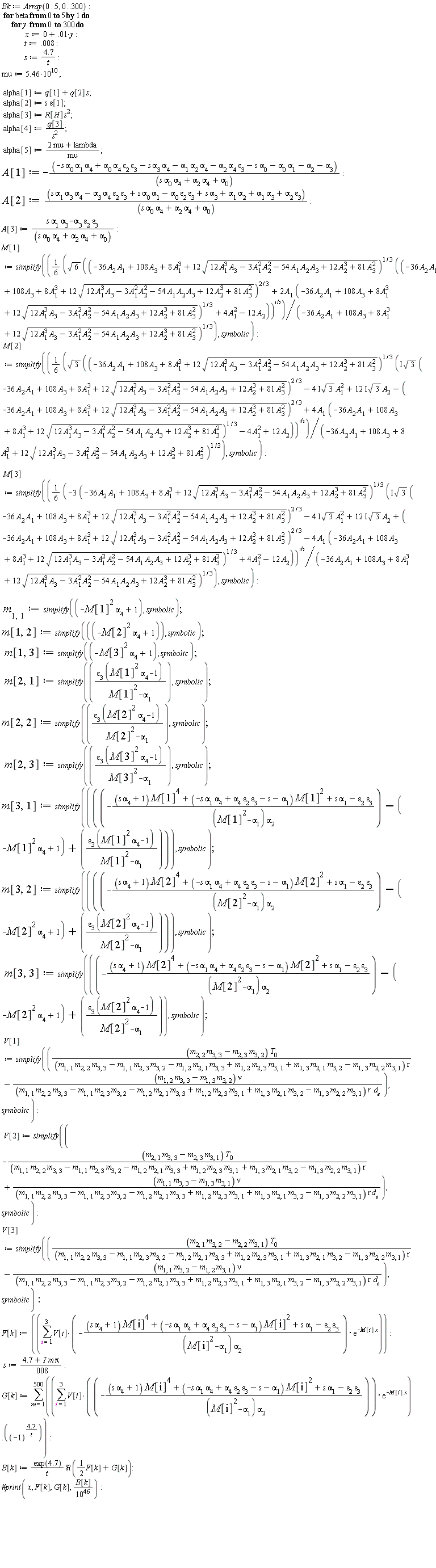 Bk := Array(0 .. 5, 0 .. 300); for beta from 0 to 5 do for y from 0 to 300 do x := 0+0.1e-1*y; t := 0.8e-2; s := 4.7/t; mu := 5.46*10^10; alpha[1] := s*q[2]+q[1]; alpha[2] := s*epsilon[1]; alpha[3] := R[H]*s^2; alpha[4] := q[3]/s^2; alpha[5] := (2*mu+lambda)/mu; A[1] := -(-s*alpha[0]*alpha[1]*alpha[4]+alpha[0]*alpha[4]*epsilon[2]*epsilon[3]-s*alpha[3]*alpha[4]-alpha[1]*alpha[2]*alpha[4]-alpha[2]*alpha[4]*epsilon[3]-s*alpha[0]-alpha[0]*alpha[1]-alpha[2]-alpha[3])/(s*alpha[0]*alpha[4]+alpha[2]*alpha[4]+alpha[0]); A[2] := (s*alpha[1]*alpha[3]*alpha[4]-alpha[3]*alpha[4]*epsilon[2]*epsilon[3]+s*alpha[0]*alpha[1]-alpha[0]*epsilon[2]*epsilon[3]+s*alpha[3]+alpha[1]*alpha[2]+alpha[1]*alpha[3]+alpha[2]*epsilon[3])/(s*alpha[0]*alpha[4]+alpha[2]*alpha[4]+alpha[0]); A[3] := (s*alpha[1]*alpha[3]-alpha[3]*epsilon[2]*epsilon[3])/(s*alpha[0]*alpha[4]+alpha[2]*alpha[4]+alpha[0]); M[1] := simplify((1/6)*sqrt(6)*sqrt((-36*A[2]*A[1]+108*A[3]+8*A[1]^3+12*sqrt(12*A[1]^3*A[3]-3*A[1]^2*A[2]^2-54*A[1]*A[2]*A[3]+12*A[2]^3+81*A[3]^2))^(1/3)*((-36*A[2]*A[1]+108*A[3]+8*A[1]^3+12*sqrt(12*A[1]^3*A[3]-3*A[1]^2*A[2]^2-54*A[1]*A[2]*A[3]+12*A[2]^3+81*A[3]^2))^(2/3)+2*A[1]*(-36*A[2]*A[1]+108*A[3]+8*A[1]^3+12*sqrt(12*A[1]^3*A[3]-3*A[1]^2*A[2]^2-54*A[1]*A[2]*A[3]+12*A[2]^3+81*A[3]^2))^(1/3)+4*A[1]^2-12*A[2]))/(-36*A[2]*A[1]+108*A[3]+8*A[1]^3+12*sqrt(12*A[1]^3*A[3]-3*A[1]^2*A[2]^2-54*A[1]*A[2]*A[3]+12*A[2]^3+81*A[3]^2))^(1/3), symbolic); M[2] := simplify((1/6)*sqrt(3)*sqrt((-36*A[2]*A[1]+108*A[3]+8*A[1]^3+12*sqrt(12*A[1]^3*A[3]-3*A[1]^2*A[2]^2-54*A[1]*A[2]*A[3]+12*A[2]^3+81*A[3]^2))^(1/3)*(I*sqrt(3)*(-36*A[2]*A[1]+108*A[3]+8*A[1]^3+12*sqrt(12*A[1]^3*A[3]-3*A[1]^2*A[2]^2-54*A[1]*A[2]*A[3]+12*A[2]^3+81*A[3]^2))^(2/3)-(4*I)*sqrt(3)*A[1]^2+(12*I)*sqrt(3)*A[2]-(-36*A[2]*A[1]+108*A[3]+8*A[1]^3+12*sqrt(12*A[1]^3*A[3]-3*A[1]^2*A[2]^2-54*A[1]*A[2]*A[3]+12*A[2]^3+81*A[3]^2))^(2/3)+4*A[1]*(-36*A[2]*A[1]+108*A[3]+8*A[1]^3+12*sqrt(12*A[1]^3*A[3]-3*A[1]^2*A[2]^2-54*A[1]*A[2]*A[3]+12*A[2]^3+81*A[3]^2))^(1/3)-4*A[1]^2+12*A[2]))/(-36*A[2]*A[1]+108*A[3]+8*A[1]^3+12*sqrt(12*A[1]^3*A[3]-3*A[1]^2*A[2]^2-54*A[1]*A[2]*A[3]+12*A[2]^3+81*A[3]^2))^(1/3), symbolic); M[3] := simplify((1/6)*sqrt(-3*(-36*A[2]*A[1]+108*A[3]+8*A[1]^3+12*sqrt(12*A[1]^3*A[3]-3*A[1]^2*A[2]^2-54*A[1]*A[2]*A[3]+12*A[2]^3+81*A[3]^2))^(1/3)*(I*sqrt(3)*(-36*A[2]*A[1]+108*A[3]+8*A[1]^3+12*sqrt(12*A[1]^3*A[3]-3*A[1]^2*A[2]^2-54*A[1]*A[2]*A[3]+12*A[2]^3+81*A[3]^2))^(2/3)-(4*I)*sqrt(3)*A[1]^2+(12*I)*sqrt(3)*A[2]+(-36*A[2]*A[1]+108*A[3]+8*A[1]^3+12*sqrt(12*A[1]^3*A[3]-3*A[1]^2*A[2]^2-54*A[1]*A[2]*A[3]+12*A[2]^3+81*A[3]^2))^(2/3)-4*A[1]*(-36*A[2]*A[1]+108*A[3]+8*A[1]^3+12*sqrt(12*A[1]^3*A[3]-3*A[1]^2*A[2]^2-54*A[1]*A[2]*A[3]+12*A[2]^3+81*A[3]^2))^(1/3)+4*A[1]^2-12*A[2]))/(-36*A[2]*A[1]+108*A[3]+8*A[1]^3+12*sqrt(12*A[1]^3*A[3]-3*A[1]^2*A[2]^2-54*A[1]*A[2]*A[3]+12*A[2]^3+81*A[3]^2))^(1/3), symbolic); m[1, 1] := simplify(-M[1]^2*alpha[4]+1, symbolic); m[1, 2] := simplify(-M[2]^2*alpha[4]+1, symbolic); m[1, 3] := simplify(-M[3]^2*alpha[4]+1, symbolic); m[2, 1] := simplify(epsilon[3]*(M[1]^2*alpha[4]-1)/(M[1]^2-alpha[1]), symbolic); m[2, 2] := simplify(epsilon[3]*(M[2]^2*alpha[4]-1)/(M[2]^2-alpha[1]), symbolic); m[2, 3] := simplify(epsilon[3]*(M[3]^2*alpha[4]-1)/(M[3]^2-alpha[1]), symbolic); m[3, 1] := simplify(-((s*alpha[4]+1)*M[1]^4+(-s*alpha[1]*alpha[4]+alpha[4]*epsilon[2]*epsilon[3]-s-alpha[1])*M[1]^2+s*alpha[1]-epsilon[2]*epsilon[3])/((M[1]^2-alpha[1])*alpha[2])+(M[1]^2*alpha[4]-1)+epsilon[3]*(M[1]^2*alpha[4]-1)/(M[1]^2-alpha[1]), symbolic); m[3, 2] := simplify(-((s*alpha[4]+1)*M[2]^4+(-s*alpha[1]*alpha[4]+alpha[4]*epsilon[2]*epsilon[3]-s-alpha[1])*M[2]^2+s*alpha[1]-epsilon[2]*epsilon[3])/((M[2]^2-alpha[1])*alpha[2])+(M[2]^2*alpha[4]-1)+epsilon[3]*(M[2]^2*alpha[4]-1)/(M[2]^2-alpha[1]), symbolic); m[3, 3] := simplify(-((s*alpha[4]+1)*M[2]^4+(-s*alpha[1]*alpha[4]+alpha[4]*epsilon[2]*epsilon[3]-s-alpha[1])*M[2]^2+s*alpha[1]-epsilon[2]*epsilon[3])/((M[2]^2-alpha[1])*alpha[2])+(M[2]^2*alpha[4]-1)+epsilon[3]*(M[2]^2*alpha[4]-1)/(M[2]^2-alpha[1]), symbolic); V[1] := simplify((m[2, 2]*m[3, 3]-m[2, 3]*m[3, 2])*T[0]/((m[1, 1]*m[2, 2]*m[3, 3]-m[1, 1]*m[2, 3]*m[3, 2]-m[1, 2]*m[2, 1]*m[3, 3]+m[1, 2]*m[2, 3]*m[3, 1]+m[1, 3]*m[2, 1]*m[3, 2]-m[1, 3]*m[2, 2]*m[3, 1])*r)-(m[1, 2]*m[3, 3]-m[1, 3]*m[3, 2])*nu/((m[1, 1]*m[2, 2]*m[3, 3]-m[1, 1]*m[2, 3]*m[3, 2]-m[1, 2]*m[2, 1]*m[3, 3]+m[1, 2]*m[2, 3]*m[3, 1]+m[1, 3]*m[2, 1]*m[3, 2]-m[1, 3]*m[2, 2]*m[3, 1])*r*d[e]), symbolic); V[2] := simplify(-(m[2, 1]*m[3, 3]-m[2, 3]*m[3, 1])*T[0]/((m[1, 1]*m[2, 2]*m[3, 3]-m[1, 1]*m[2, 3]*m[3, 2]-m[1, 2]*m[2, 1]*m[3, 3]+m[1, 2]*m[2, 3]*m[3, 1]+m[1, 3]*m[2, 1]*m[3, 2]-m[1, 3]*m[2, 2]*m[3, 1])*r)+(m[1, 1]*m[3, 3]-m[1, 3]*m[3, 1])*nu/((m[1, 1]*m[2, 2]*m[3, 3]-m[1, 1]*m[2, 3]*m[3, 2]-m[1, 2]*m[2, 1]*m[3, 3]+m[1, 2]*m[2, 3]*m[3, 1]+m[1, 3]*m[2, 1]*m[3, 2]-m[1, 3]*m[2, 2]*m[3, 1])*r*d[e]), symbolic); V[3] := simplify((m[2, 1]*m[3, 2]-m[2, 2]*m[3, 1])*T[0]/((m[1, 1]*m[2, 2]*m[3, 3]-m[1, 1]*m[2, 3]*m[3, 2]-m[1, 2]*m[2, 1]*m[3, 3]+m[1, 2]*m[2, 3]*m[3, 1]+m[1, 3]*m[2, 1]*m[3, 2]-m[1, 3]*m[2, 2]*m[3, 1])*r)-(m[1, 1]*m[3, 2]-m[1, 2]*m[3, 1])*nu/((m[1, 1]*m[2, 2]*m[3, 3]-m[1, 1]*m[2, 3]*m[3, 2]-m[1, 2]*m[2, 1]*m[3, 3]+m[1, 2]*m[2, 3]*m[3, 1]+m[1, 3]*m[2, 1]*m[3, 2]-m[1, 3]*m[2, 2]*m[3, 1])*r*d[e]), symbolic); F[k] := sum(-V[i]*((s*alpha[4]+1)*M[i]^4+(-s*alpha[1]*alpha[4]+alpha[4]*epsilon[2]*epsilon[3]-s-alpha[1])*M[i]^2+s*alpha[1]-epsilon[2]*epsilon[3])*exp(-M[i]*x)/((M[i]^2-alpha[1])*alpha[2]), i = 1 .. 3); s := (4.7+I*m*Pi)/(0.8e-2); G[k] := sum((sum(-V[i]*((s*alpha[4]+1)*M[i]^4+(-s*alpha[1]*alpha[4]+alpha[4]*epsilon[2]*epsilon[3]-s-alpha[1])*M[i]^2+s*alpha[1]-epsilon[2]*epsilon[3])*exp(-M[i]*x)/((M[i]^2-alpha[1])*alpha[2]), i = 1 .. 3)).(-1)^(4.7/t), m = 1 .. 500); B[k] := exp(4.7)*Re((1/2)*F[k]+G[k])/t; X[y] := x; Bk[beta, y] := B[k]/10^46 end do end do