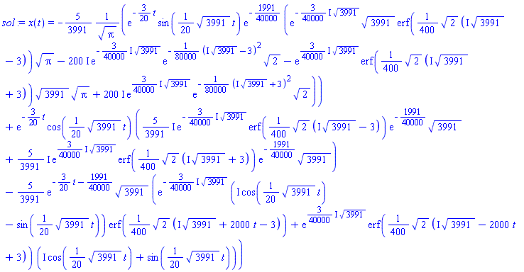 x(t) = -(5/3991)*exp(-(3/20)*t)*sin((1/20)*3991^(1/2)*t)*exp(-1991/40000)*(exp(-((3/40000)*I)*3991^(1/2))*3991^(1/2)*erf((1/400)*2^(1/2)*(I*3991^(1/2)-3))*Pi^(1/2)-(200*I)*exp(-((3/40000)*I)*3991^(1/2))*exp(-(1/80000)*(I*3991^(1/2)-3)^2)*2^(1/2)-exp(((3/40000)*I)*3991^(1/2))*erf((1/400)*2^(1/2)*(I*3991^(1/2)+3))*3991^(1/2)*Pi^(1/2)+(200*I)*exp(((3/40000)*I)*3991^(1/2))*exp(-(1/80000)*(I*3991^(1/2)+3)^2)*2^(1/2))/Pi^(1/2)+exp(-(3/20)*t)*cos((1/20)*3991^(1/2)*t)*(((5/3991)*I)*exp(-((3/40000)*I)*3991^(1/2))*erf((1/400)*2^(1/2)*(I*3991^(1/2)-3))*exp(-1991/40000)*3991^(1/2)+((5/3991)*I)*exp(((3/40000)*I)*3991^(1/2))*erf((1/400)*2^(1/2)*(I*3991^(1/2)+3))*exp(-1991/40000)*3991^(1/2))-(5/3991)*exp(-(3/20)*t-1991/40000)*3991^(1/2)*(exp(-((3/40000)*I)*3991^(1/2))*(I*cos((1/20)*3991^(1/2)*t)-sin((1/20)*3991^(1/2)*t))*erf((1/400)*2^(1/2)*(I*3991^(1/2)+2000*t-3))+exp(((3/40000)*I)*3991^(1/2))*erf((1/400)*2^(1/2)*(I*3991^(1/2)-2000*t+3))*(I*cos((1/20)*3991^(1/2)*t)+sin((1/20)*3991^(1/2)*t)))