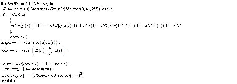 for traj to Nb_traj do F := convert(Statistics:-Sample(Normal(0, 4), NX), list); X := dsolve({m*(diff(x(t), `$`(t, 2)))+c*(diff(x(t), t))+k*x(t) = KG(T, F, .1, 1), x(0) = xIC, (D(x))(0) = vIC}, numeric); dispx := proc (u) options operator, arrow; subs(X(u), x(t)) end proc; velx := proc (u) options operator, arrow; subs(X(u), diff(x(t), t)) end proc; xn := [seq(dispx(i), i = 0 .. t_end, 2)]; mxn[traj, 1] := Mean(xn); mxn[traj, 2] := StandardDeviation(xn)^2 end do