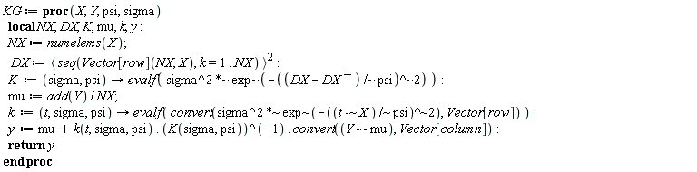 KG := proc (X, Y, psi, sigma) local NX, DX, K, mu, k, y; NX := numelems(X); DX := `<,>`(seq(Vector[row](NX, X), k = 1 .. NX))^2; K := proc (sigma, psi) options operator, arrow; evalf(`~`[`*`](sigma^2, `~`[exp](-`~`[`^`](`~`[`/`](DX-LinearAlgebra:-Transpose(DX), psi), 2)))) end proc; mu := add(Y)/NX; k := proc (t, sigma, psi) options operator, arrow; evalf(convert(`~`[`*`](sigma^2, `~`[exp](-`~`[`^`](`~`[`/`](`~`[`-`](t, X), psi), 2))), Vector[row])) end proc; y := mu+k(t, sigma, psi).(1/K(sigma, psi)).convert(`~`[`-`](Y, mu), Vector[column]); return y end proc