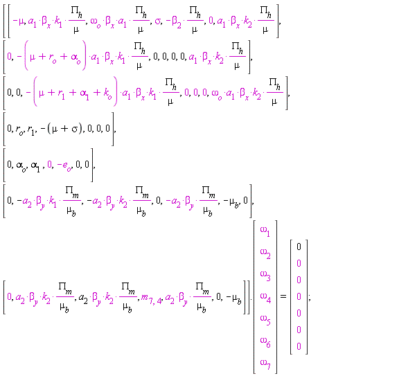 (Matrix(7, 7, {(1, 1) = -mu, (1, 2) = a[1]*beta[x]*k[1]*PI[h]/mu, (1, 3) = omega[o]*beta[x]*a[1]*PI[h]/mu, (1, 4) = sigma, (1, 5) = -beta[2]*PI[h]/mu, (1, 6) = 0, (1, 7) = a[1]*beta[x]*k[2]*PI[h]/mu, (2, 1) = 0, (2, 2) = -(mu+r[o]+alpha[o])*a[1]*beta[x]*k[1]*PI[h]/mu, (2, 3) = 0, (2, 4) = 0, (2, 5) = 0, (2, 6) = 0, (2, 7) = a[1]*beta[x]*k[2]*PI[h]/mu, (3, 1) = 0, (3, 2) = 0, (3, 3) = -(mu+r[1]+alpha[1]+k[o])*a[1]*beta[x]*k[1]*PI[h]/mu, (3, 4) = 0, (3, 5) = 0, (3, 6) = 0, (3, 7) = omega[o]*beta[x]*a[1]*k[2]*PI[h]/mu, (4, 1) = 0, (4, 2) = r[o], (4, 3) = r[1], (4, 4) = -mu-sigma, (4, 5) = 0, (4, 6) = 0, (4, 7) = 0, (5, 1) = 0, (5, 2) = alpha[o], (5, 3) = alpha[1], (5, 4) = 0, (5, 5) = -e[o], (5, 6) = 0, (5, 7) = 0, (6, 1) = 0, (6, 2) = -a[2]*beta[y]*k[1]*PI[m]/mu[b], (6, 3) = -a[2]*beta[y]*k[2]*PI[m]/mu[b], (6, 4) = 0, (6, 5) = -a[2]*beta[y]*PI[m]/mu[b], (6, 6) = -mu[b], (6, 7) = 0, (7, 1) = 0, (7, 2) = a[2]*beta[y]*k[2]*PI[m]/mu[b], (7, 3) = a[2]*beta[y]*k[2]*PI[m]/mu[b], (7, 4) = m[7, 4], (7, 5) = a[2]*beta[y]*PI[m]/mu[b], (7, 6) = 0, (7, 7) = -mu[b]})).(Matrix(7, 1, {(1, 1) = omega[1], (2, 1) = omega[2], (3, 1) = omega[3], (4, 1) = omega[4], (5, 1) = omega[5], (6, 1) = omega[6], (7, 1) = omega[7]})) = (Matrix(7, 1, {(1, 1) = 0, (2, 1) = 0, (3, 1) = 0, (4, 1) = 0, (5, 1) = 0, (6, 1) = 0, (7, 1) = 0}))