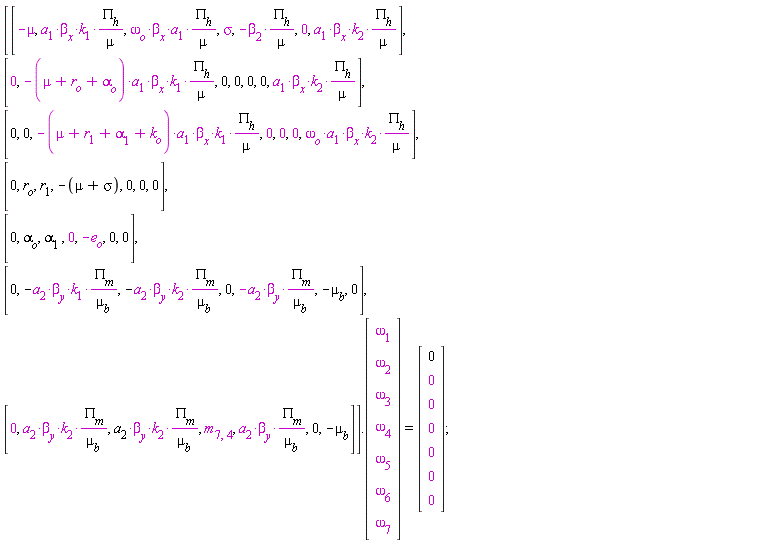 (Matrix(7, 7, {(1, 1) = -mu, (1, 2) = a[1]*beta[x]*k[1]*PI[h]/mu, (1, 3) = omega[o]*beta[x]*a[1]*PI[h]/mu, (1, 4) = sigma, (1, 5) = -beta[2]*PI[h]/mu, (1, 6) = 0, (1, 7) = a[1]*beta[x]*k[2]*PI[h]/mu, (2, 1) = 0, (2, 2) = -(mu+r[o]+alpha[o])*a[1]*beta[x]*k[1]*PI[h]/mu, (2, 3) = 0, (2, 4) = 0, (2, 5) = 0, (2, 6) = 0, (2, 7) = a[1]*beta[x]*k[2]*PI[h]/mu, (3, 1) = 0, (3, 2) = 0, (3, 3) = -(mu+r[1]+alpha[1]+k[o])*a[1]*beta[x]*k[1]*PI[h]/mu, (3, 4) = 0, (3, 5) = 0, (3, 6) = 0, (3, 7) = omega[o]*beta[x]*a[1]*k[2]*PI[h]/mu, (4, 1) = 0, (4, 2) = r[o], (4, 3) = r[1], (4, 4) = -mu-sigma, (4, 5) = 0, (4, 6) = 0, (4, 7) = 0, (5, 1) = 0, (5, 2) = alpha[o], (5, 3) = alpha[1], (5, 4) = 0, (5, 5) = -e[o], (5, 6) = 0, (5, 7) = 0, (6, 1) = 0, (6, 2) = -a[2]*beta[y]*k[1]*PI[m]/mu[b], (6, 3) = -a[2]*beta[y]*k[2]*PI[m]/mu[b], (6, 4) = 0, (6, 5) = -a[2]*beta[y]*PI[m]/mu[b], (6, 6) = -mu[b], (6, 7) = 0, (7, 1) = 0, (7, 2) = a[2]*beta[y]*k[2]*PI[m]/mu[b], (7, 3) = a[2]*beta[y]*k[2]*PI[m]/mu[b], (7, 4) = m[7, 4], (7, 5) = a[2]*beta[y]*PI[m]/mu[b], (7, 6) = 0, (7, 7) = -mu[b]})).(Matrix(7, 1, {(1, 1) = omega[1], (2, 1) = omega[2], (3, 1) = omega[3], (4, 1) = omega[4], (5, 1) = omega[5], (6, 1) = omega[6], (7, 1) = omega[7]})) = (Matrix(7, 1, {(1, 1) = 0, (2, 1) = 0, (3, 1) = 0, (4, 1) = 0, (5, 1) = 0, (6, 1) = 0, (7, 1) = 0}))