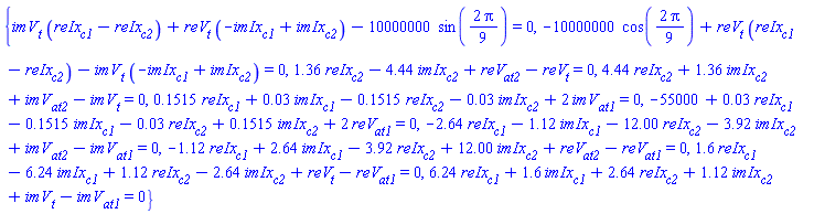 {imV[t]*(reIx[c1]-reIx[c2])+reV[t]*(-imIx[c1]+imIx[c2])-10000000*sin((2/9)*Pi) = 0, -10000000*cos((2/9)*Pi)+reV[t]*(reIx[c1]-reIx[c2])-imV[t]*(-imIx[c1]+imIx[c2]) = 0, 1.36*reIx[c2]-4.44*imIx[c2]+reV[at2]-reV[t] = 0, 4.44*reIx[c2]+1.36*imIx[c2]+imV[at2]-imV[t] = 0, .1515*reIx[c1]+0.3e-1*imIx[c1]-.1515*reIx[c2]-0.3e-1*imIx[c2]+2*imV[at1] = 0, -55000+0.3e-1*reIx[c1]-.1515*imIx[c1]-0.3e-1*reIx[c2]+.1515*imIx[c2]+2*reV[at1] = 0, -2.64*reIx[c1]-1.12*imIx[c1]-12.00*reIx[c2]-3.92*imIx[c2]+imV[at2]-imV[at1] = 0, -1.12*reIx[c1]+2.64*imIx[c1]-3.92*reIx[c2]+12.00*imIx[c2]+reV[at2]-reV[at1] = 0, 1.6*reIx[c1]-6.24*imIx[c1]+1.12*reIx[c2]-2.64*imIx[c2]+reV[t]-reV[at1] = 0, 6.24*reIx[c1]+1.6*imIx[c1]+2.64*reIx[c2]+1.12*imIx[c2]+imV[t]-imV[at1] = 0}