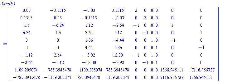 Matrix(10, 10, {(1, 1) = 0.3e-1, (1, 2) = -.1515, (1, 3) = -0.3e-1, (1, 4) = .1515, (1, 5) = 2, (1, 6) = 0, (1, 7) = 0, (1, 8) = 0, (1, 9) = 0, (1, 10) = 0, (2, 1) = .1515, (2, 2) = 0.3e-1, (2, 3) = -.1515, (2, 4) = -0.3e-1, (2, 5) = 0, (2, 6) = 2, (2, 7) = 0, (2, 8) = 0, (2, 9) = 0, (2, 10) = 0, (3, 1) = 1.6, (3, 2) = -6.24, (3, 3) = 1.12, (3, 4) = -2.64, (3, 5) = -1, (3, 6) = 0, (3, 7) = 0, (3, 8) = 0, (3, 9) = 1, (3, 10) = 0, (4, 1) = 6.24, (4, 2) = 1.6, (4, 3) = 2.64, (4, 4) = 1.12, (4, 5) = 0, (4, 6) = -1, (4, 7) = 0, (4, 8) = 0, (4, 9) = 0, (4, 10) = 1, (5, 1) = 0, (5, 2) = 0, (5, 3) = 1.36, (5, 4) = -4.44, (5, 5) = 0, (5, 6) = 0, (5, 7) = 1, (5, 8) = 0, (5, 9) = -1, (5, 10) = 0, (6, 1) = 0, (6, 2) = 0, (6, 3) = 4.44, (6, 4) = 1.36, (6, 5) = 0, (6, 6) = 0, (6, 7) = 0, (6, 8) = 1, (6, 9) = 0, (6, 10) = -1, (7, 1) = -1.12, (7, 2) = 2.64, (7, 3) = -3.92, (7, 4) = 12.00, (7, 5) = -1, (7, 6) = 0, (7, 7) = 1, (7, 8) = 0, (7, 9) = 0, (7, 10) = 0, (8, 1) = -2.64, (8, 2) = -1.12, (8, 3) = -12.00, (8, 4) = -3.92, (8, 5) = 0, (8, 6) = -1, (8, 7) = 0, (8, 8) = 1, (8, 9) = 0, (8, 10) = 0, (9, 1) = 1109.205074, (9, 2) = -785.3945478, (9, 3) = -1109.205074, (9, 4) = 785.3945478, (9, 5) = 0, (9, 6) = 0, (9, 7) = 0, (9, 8) = 0, (9, 9) = 1866.945111, (9, 10) = -7116.956727, (10, 1) = -785.3945478, (10, 2) = -1109.205074, (10, 3) = 785.3945478, (10, 4) = 1109.205074, (10, 5) = 0, (10, 6) = 0, (10, 7) = 0, (10, 8) = 0, (10, 9) = 7116.956727, (10, 10) = 1866.945111})