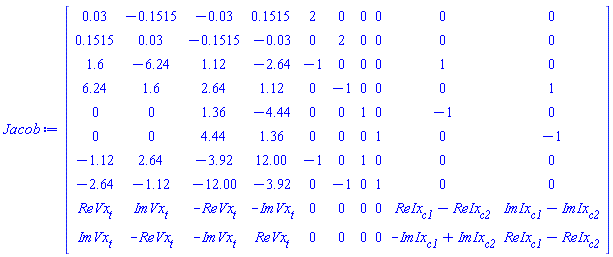 Matrix(10, 10, {(1, 1) = 0.3e-1, (1, 2) = -.1515, (1, 3) = -0.3e-1, (1, 4) = .1515, (1, 5) = 2, (1, 6) = 0, (1, 7) = 0, (1, 8) = 0, (1, 9) = 0, (1, 10) = 0, (2, 1) = .1515, (2, 2) = 0.3e-1, (2, 3) = -.1515, (2, 4) = -0.3e-1, (2, 5) = 0, (2, 6) = 2, (2, 7) = 0, (2, 8) = 0, (2, 9) = 0, (2, 10) = 0, (3, 1) = 1.6, (3, 2) = -6.24, (3, 3) = 1.12, (3, 4) = -2.64, (3, 5) = -1, (3, 6) = 0, (3, 7) = 0, (3, 8) = 0, (3, 9) = 1, (3, 10) = 0, (4, 1) = 6.24, (4, 2) = 1.6, (4, 3) = 2.64, (4, 4) = 1.12, (4, 5) = 0, (4, 6) = -1, (4, 7) = 0, (4, 8) = 0, (4, 9) = 0, (4, 10) = 1, (5, 1) = 0, (5, 2) = 0, (5, 3) = 1.36, (5, 4) = -4.44, (5, 5) = 0, (5, 6) = 0, (5, 7) = 1, (5, 8) = 0, (5, 9) = -1, (5, 10) = 0, (6, 1) = 0, (6, 2) = 0, (6, 3) = 4.44, (6, 4) = 1.36, (6, 5) = 0, (6, 6) = 0, (6, 7) = 0, (6, 8) = 1, (6, 9) = 0, (6, 10) = -1, (7, 1) = -1.12, (7, 2) = 2.64, (7, 3) = -3.92, (7, 4) = 12.00, (7, 5) = -1, (7, 6) = 0, (7, 7) = 1, (7, 8) = 0, (7, 9) = 0, (7, 10) = 0, (8, 1) = -2.64, (8, 2) = -1.12, (8, 3) = -12.00, (8, 4) = -3.92, (8, 5) = 0, (8, 6) = -1, (8, 7) = 0, (8, 8) = 1, (8, 9) = 0, (8, 10) = 0, (9, 1) = ReVx[t], (9, 2) = ImVx[t], (9, 3) = -ReVx[t], (9, 4) = -ImVx[t], (9, 5) = 0, (9, 6) = 0, (9, 7) = 0, (9, 8) = 0, (9, 9) = ReIx[c1]-ReIx[c2], (9, 10) = ImIx[c1]-ImIx[c2], (10, 1) = ImVx[t], (10, 2) = -ReVx[t], (10, 3) = -ImVx[t], (10, 4) = ReVx[t], (10, 5) = 0, (10, 6) = 0, (10, 7) = 0, (10, 8) = 0, (10, 9) = -ImIx[c1]+ImIx[c2], (10, 10) = ReIx[c1]-ReIx[c2]})