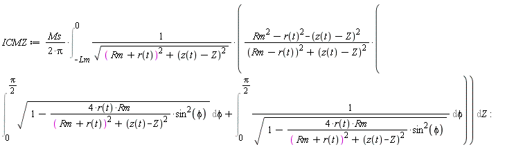 ICMZ := Ms*(Int((Rm^2-r(t)^2-(z(t)-Z)^2)*(Int(sqrt(1-4*r(t)*Rm*sin(phi)^2/((Rm+r(t))^2+(z(t)-Z)^2)), phi = 0 .. (1/2)*Pi)+Int(1/sqrt(1-4*r(t)*Rm*sin(phi)^2/((Rm+r(t))^2+(z(t)-Z)^2)), phi = 0 .. (1/2)*Pi))/(sqrt((Rm+r(t))^2+(z(t)-Z)^2)*((Rm-r(t))^2+(z(t)-Z)^2)), Z = -Lm .. 0))/(2*Pi)