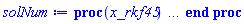 proc (x_rkf45) local _res, _dat, _vars, _solnproc, _xout, _ndsol, _pars, _n, _i; option `Copyright (c) 2000 by Waterloo Maple Inc. All rights reserved.`; if 1 < nargs then error "invalid input: too many arguments" end if; _EnvDSNumericSaveDigits := Digits; Digits := 15; if _EnvInFsolve = true then _xout := evalf[_EnvDSNumericSaveDigits](x_rkf45) else _xout := evalf(x_rkf45) end if; _dat := Array(1..4, {(1) = proc (_xin) local _xout, _dtbl, _dat, _vmap, _x0, _y0, _val, _dig, _n, _ne, _nd, _nv, _pars, _ini, _par, _i, _j, _k, _src; option `Copyright (c) 2002 by Waterloo Maple Inc. All rights reserved.`; table( [( "complex" ) = false ] ) _xout := _xin; _pars := []; _dtbl := array( 1 .. 4, [( 1 ) = (array( 1 .. 26, [( 1 ) = (datatype = float[8], order = C_order, storage = rectangular), ( 2 ) = (datatype = float[8], order = C_order, storage = rectangular), ( 3 ) = ([0, 0, 0, Array(1..0, 1..2, {}, datatype = float[8], order = C_order)]), ( 4 ) = (Array(1..63, {(1) = 1, (2) = 1, (3) = 0, (4) = 0, (5) = 0, (6) = 0, (7) = 1, (8) = 0, (9) = 0, (10) = 0, (11) = 0, (12) = 0, (13) = 0, (14) = 0, (15) = 0, (16) = 0, (17) = 0, (18) = 1, (19) = 30000, (20) = 0, (21) = 0, (22) = 1, (23) = 4, (24) = 0, (25) = 1, (26) = 15, (27) = 1, (28) = 0, (29) = 1, (30) = 3, (31) = 3, (32) = 0, (33) = 1, (34) = 0, (35) = 0, (36) = 0, (37) = 0, (38) = 0, (39) = 0, (40) = 0, (41) = 0, (42) = 0, (43) = 1, (44) = 0, (45) = 0, (46) = 0, (47) = 0, (48) = 0, (49) = 0, (50) = 50, (51) = 1, (52) = 0, (53) = 0, (54) = 0, (55) = 0, (56) = 0, (57) = 0, (58) = 0, (59) = 10000, (60) = 0, (61) = 1000, (62) = 0, (63) = 0}, datatype = integer[8])), ( 5 ) = (Array(1..28, {(1) = 2.0, (2) = 0.10e-5, (3) = .0, (4) = 0.500001e-14, (5) = 2.0, (6) = .25743059654791883, (7) = .0, (8) = 0.10e-5, (9) = .0, (10) = .0, (11) = .0, (12) = .0, (13) = 1.0, (14) = .0, (15) = .49999999999999, (16) = .0, (17) = 1.0, (18) = 1.0, (19) = .0, (20) = .0, (21) = 1.0, (22) = 1.0, (23) = .0, (24) = .0, (25) = 0.10e-14, (26) = .0, (27) = .0, (28) = .0}, datatype = float[8], order = C_order)), ( 6 ) = (Array(1..1, {(1) = 5.0}, datatype = float[8], order = C_order)), ( 7 ) = ([Array(1..4, 1..7, {(1, 1) = .0, (1, 2) = .203125, (1, 3) = .3046875, (1, 4) = .75, (1, 5) = .8125, (1, 6) = .40625, (1, 7) = .8125, (2, 1) = 0.6378173828125e-1, (2, 2) = .0, (2, 3) = .279296875, (2, 4) = .27237892150878906, (2, 5) = -0.9686851501464844e-1, (2, 6) = 0.1956939697265625e-1, (2, 7) = .5381584167480469, (3, 1) = 0.31890869140625e-1, (3, 2) = .0, (3, 3) = -.34375, (3, 4) = -.335235595703125, (3, 5) = .2296142578125, (3, 6) = .41748046875, (3, 7) = 11.480712890625, (4, 1) = 0.9710520505905151e-1, (4, 2) = .0, (4, 3) = .40350341796875, (4, 4) = 0.20297467708587646e-1, (4, 5) = -0.6054282188415527e-2, (4, 6) = -0.4770040512084961e-1, (4, 7) = .77858567237854}, datatype = float[8], order = C_order), Array(1..6, 1..6, {(1, 1) = .0, (1, 2) = .0, (1, 3) = .0, (1, 4) = .0, (1, 5) = .0, (1, 6) = 1.0, (2, 1) = .25, (2, 2) = .0, (2, 3) = .0, (2, 4) = .0, (2, 5) = .0, (2, 6) = 1.0, (3, 1) = .1875, (3, 2) = .5625, (3, 3) = .0, (3, 4) = .0, (3, 5) = .0, (3, 6) = 2.0, (4, 1) = .23583984375, (4, 2) = -.87890625, (4, 3) = .890625, (4, 4) = .0, (4, 5) = .0, (4, 6) = .2681884765625, (5, 1) = .1272735595703125, (5, 2) = -.5009765625, (5, 3) = .44921875, (5, 4) = -0.128936767578125e-1, (5, 5) = .0, (5, 6) = 0.626220703125e-1, (6, 1) = -0.927734375e-1, (6, 2) = .626220703125, (6, 3) = -.4326171875, (6, 4) = .1418304443359375, (6, 5) = -0.861053466796875e-1, (6, 6) = .3131103515625}, datatype = float[8], order = C_order), Array(1..6, {(1) = .0, (2) = .386, (3) = .21, (4) = .63, (5) = 1.0, (6) = 1.0}, datatype = float[8], order = C_order), Array(1..6, {(1) = .25, (2) = -.1043, (3) = .1035, (4) = -0.362e-1, (5) = .0, (6) = .0}, datatype = float[8], order = C_order), Array(1..6, 1..5, {(1, 1) = .0, (1, 2) = .0, (1, 3) = .0, (1, 4) = .0, (1, 5) = .0, (2, 1) = 1.544, (2, 2) = .0, (2, 3) = .0, (2, 4) = .0, (2, 5) = .0, (3, 1) = .9466785280815533, (3, 2) = .25570116989825814, (3, 3) = .0, (3, 4) = .0, (3, 5) = .0, (4, 1) = 3.3148251870684886, (4, 2) = 2.896124015972123, (4, 3) = .9986419139977808, (4, 4) = .0, (4, 5) = .0, (5, 1) = 1.2212245092262748, (5, 2) = 6.019134481287752, (5, 3) = 12.537083329320874, (5, 4) = -.687886036105895, (5, 5) = .0, (6, 1) = 1.2212245092262748, (6, 2) = 6.019134481287752, (6, 3) = 12.537083329320874, (6, 4) = -.687886036105895, (6, 5) = 1.0}, datatype = float[8], order = C_order), Array(1..6, 1..5, {(1, 1) = .0, (1, 2) = .0, (1, 3) = .0, (1, 4) = .0, (1, 5) = .0, (2, 1) = -5.6688, (2, 2) = .0, (2, 3) = .0, (2, 4) = .0, (2, 5) = .0, (3, 1) = -2.4300933568337584, (3, 2) = -.20635991570891224, (3, 3) = .0, (3, 4) = .0, (3, 5) = .0, (4, 1) = -.10735290581452621, (4, 2) = -9.594562251021896, (4, 3) = -20.470286148096154, (4, 4) = .0, (4, 5) = .0, (5, 1) = 7.496443313968615, (5, 2) = -10.246804314641219, (5, 3) = -33.99990352819906, (5, 4) = 11.708908932061595, (5, 5) = .0, (6, 1) = 8.083246795922411, (6, 2) = -7.981132988062785, (6, 3) = -31.52159432874373, (6, 4) = 16.319305431231363, (6, 5) = -6.0588182388340535}, datatype = float[8], order = C_order), Array(1..3, 1..5, {(1, 1) = .0, (1, 2) = .0, (1, 3) = .0, (1, 4) = .0, (1, 5) = .0, (2, 1) = 10.126235083446911, (2, 2) = -7.487995877607633, (2, 3) = -34.800918615557414, (2, 4) = -7.9927717075687275, (2, 5) = 1.0251377232956207, (3, 1) = -.6762803392806898, (3, 2) = 6.087714651678606, (3, 3) = 16.43084320892463, (3, 4) = 24.767225114183653, (3, 5) = -6.5943891257167815}, datatype = float[8], order = C_order)]), ( 9 ) = ([Array(1..1, {(1) = .1}, datatype = float[8], order = C_order), Array(1..1, {(1) = .0}, datatype = float[8], order = C_order), Array(1..1, {(1) = .0}, datatype = float[8], order = C_order), Array(1..1, {(1) = .0}, datatype = float[8], order = C_order), Array(1..1, {(1) = .0}, datatype = float[8], order = C_order), Array(1..1, 1..1, {(1, 1) = .0}, datatype = float[8], order = C_order), Array(1..1, 1..1, {(1, 1) = .0}, datatype = float[8], order = C_order), Array(1..1, {(1) = .0}, datatype = float[8], order = C_order), Array(1..1, 1..1, {(1, 1) = .0}, datatype = float[8], order = C_order), Array(1..1, 1..6, {(1, 1) = .0, (1, 2) = .0, (1, 3) = .0, (1, 4) = .0, (1, 5) = .0, (1, 6) = .0}, datatype = float[8], order = C_order), Array(1..1, {(1) = 0}, datatype = integer[8]), Array(1..1, {(1) = .0}, datatype = float[8], order = C_order), Array(1..1, {(1) = .0}, datatype = float[8], order = C_order), Array(1..1, {(1) = .0}, datatype = float[8], order = C_order), Array(1..1, {(1) = .0}, datatype = float[8], order = C_order), Array(1..1, {(1) = .0}, datatype = float[8], order = C_order), Array(1..2, {(1) = .0, (2) = .0}, datatype = float[8], order = C_order), Array(1..1, {(1) = 0}, datatype = integer[8])]), ( 8 ) = ([Array(1..1, {(1) = 5.0}, datatype = float[8], order = C_order), Array(1..1, {(1) = .0}, datatype = float[8], order = C_order), Array(1..1, {(1) = 1.0}, datatype = float[8], order = C_order), 0, 0]), ( 11 ) = (Array(1..6, 0..1, {(1, 1) = .0, (2, 0) = .0, (2, 1) = .0, (3, 0) = .0, (3, 1) = .0, (4, 0) = .0, (4, 1) = .0, (5, 0) = .0, (5, 1) = .0, (6, 0) = .0, (6, 1) = .0}, datatype = float[8], order = C_order)), ( 10 ) = ([proc (N, X, Y, YP) option `[Y[1] = y(x)]`; YP[1] := 2+2*X-Y[1]; 0 end proc, -1, 0, 0, 0, 0, 0, 0, 0, 0]), ( 13 ) = (), ( 12 ) = (), ( 15 ) = ("rkf45"), ( 14 ) = ([0, 0]), ( 18 ) = ([]), ( 19 ) = (0), ( 16 ) = ([0, 0, 0, 0, 0, []]), ( 17 ) = ([proc (N, X, Y, YP) option `[Y[1] = y(x)]`; YP[1] := 2+2*X-Y[1]; 0 end proc, -1, 0, 0, 0, 0, 0, 0, 0, 0]), ( 22 ) = (0), ( 23 ) = (0), ( 20 ) = ([]), ( 21 ) = (0), ( 26 ) = (Array(1..0, {})), ( 25 ) = (Array(1..0, {})), ( 24 ) = (0)  ] ))  ] ); _y0 := Array(0..1, {(1) = 2.}); _vmap := array( 1 .. 1, [( 1 ) = (1)  ] ); _x0 := _dtbl[1][5][5]; _n := _dtbl[1][4][1]; _ne := _dtbl[1][4][3]; _nd := _dtbl[1][4][4]; _nv := _dtbl[1][4][16]; if not type(_xout, 'numeric') then if member(_xout, ["start", "left", "right"]) then if _Env_smart_dsolve_numeric = true or _dtbl[1][4][10] = 1 then if _xout = "left" then if type(_dtbl[2], 'table') then return _dtbl[2][5][1] end if elif _xout = "right" then if type(_dtbl[3], 'table') then return _dtbl[3][5][1] end if end if end if; return _dtbl[1][5][5] elif _xout = "method" then return _dtbl[1][15] elif _xout = "storage" then return evalb(_dtbl[1][4][10] = 1) elif _xout = "leftdata" then if not type(_dtbl[2], 'array') then return NULL else return eval(_dtbl[2]) end if elif _xout = "rightdata" then if not type(_dtbl[3], 'array') then return NULL else return eval(_dtbl[3]) end if elif _xout = "enginedata" then return eval(_dtbl[1]) elif _xout = "enginereset" then _dtbl[2] := evaln(_dtbl[2]); _dtbl[3] := evaln(_dtbl[3]); return NULL elif _xout = "initial" then return procname(_y0[0]) elif _xout = "laxtol" then return _dtbl[`if`(member(_dtbl[4], {2, 3}), _dtbl[4], 1)][5][18] elif _xout = "numfun" then return `if`(member(_dtbl[4], {2, 3}), _dtbl[_dtbl[4]][4][18], 0) elif _xout = "parameters" then return [seq(_y0[_n+_i], _i = 1 .. nops(_pars))] elif _xout = "initial_and_parameters" then return procname(_y0[0]), [seq(_y0[_n+_i], _i = 1 .. nops(_pars))] elif _xout = "last" then if _dtbl[4] <> 2 and _dtbl[4] <> 3 or _x0-_dtbl[_dtbl[4]][5][1] = 0. then error "no information is available on last computed point" else _xout := _dtbl[_dtbl[4]][5][1] end if elif _xout = "function" then if _dtbl[1][4][33]-2. = 0 then return eval(_dtbl[1][10], 1) else return eval(_dtbl[1][10][1], 1) end if elif _xout = "map" then return copy(_vmap) elif type(_xin, `=`) and type(rhs(_xin), 'list') and member(lhs(_xin), {"initial", "parameters", "initial_and_parameters"}) then _ini, _par := [], []; if lhs(_xin) = "initial" then _ini := rhs(_xin) elif lhs(_xin) = "parameters" then _par := rhs(_xin) elif select(type, rhs(_xin), `=`) <> [] then _par, _ini := selectremove(type, rhs(_xin), `=`) elif nops(rhs(_xin)) < nops(_pars)+1 then error "insufficient data for specification of initial and parameters" else _par := rhs(_xin)[-nops(_pars) .. -1]; _ini := rhs(_xin)[1 .. -nops(_pars)-1] end if; _xout := lhs(_xout); _i := false; if _par <> [] then _i := `dsolve/numeric/process_parameters`(_n, _pars, _par, _y0) end if; if _ini <> [] then _i := `dsolve/numeric/process_initial`(_n-_ne, _ini, _y0, _pars, _vmap) or _i end if; if _i then `dsolve/numeric/SC/reinitialize`(_dtbl, _y0, _n, procname, _pars); if _Env_smart_dsolve_numeric = true and type(_y0[0], 'numeric') and _dtbl[1][4][10] <> 1 then procname("right") := _y0[0]; procname("left") := _y0[0] end if end if; if _xout = "initial" then return [_y0[0], seq(_y0[_vmap[_i]], _i = 1 .. _n-_ne)] elif _xout = "parameters" then return [seq(_y0[_n+_i], _i = 1 .. nops(_pars))] else return [_y0[0], seq(_y0[_vmap[_i]], _i = 1 .. _n-_ne)], [seq(_y0[_n+_i], _i = 1 .. nops(_pars))] end if elif _xin = "eventstop" then if _nv = 0 then error "this solution has no events" end if; _i := _dtbl[4]; if _i <> 2 and _i <> 3 then return 0 end if; if _dtbl[_i][4][10] = 1 and assigned(_dtbl[5-_i]) and _dtbl[_i][4][9] < 100 and 100 <= _dtbl[5-_i][4][9] then _i := 5-_i; _dtbl[4] := _i; _j := round(_dtbl[_i][4][17]); return round(_dtbl[_i][3][1][_j, 1]) elif 100 <= _dtbl[_i][4][9] then _j := round(_dtbl[_i][4][17]); return round(_dtbl[_i][3][1][_j, 1]) else return 0 end if elif _xin = "eventstatus" then if _nv = 0 then error "this solution has no events" end if; _i := [selectremove(proc (a) options operator, arrow; _dtbl[1][3][1][a, 7] = 1 end proc, {seq(_j, _j = 1 .. round(_dtbl[1][3][1][_nv+1, 1]))})]; return ':-enabled' = _i[1], ':-disabled' = _i[2] elif _xin = "eventclear" then if _nv = 0 then error "this solution has no events" end if; _i := _dtbl[4]; if _i <> 2 and _i <> 3 then error "no events to clear" end if; if _dtbl[_i][4][10] = 1 and assigned(_dtbl[5-_i]) and _dtbl[_i][4][9] < 100 and 100 < _dtbl[5-_i][4][9] then _dtbl[4] := 5-_i; _i := 5-_i end if; if _dtbl[_i][4][9] < 100 then error "no events to clear" elif _nv < _dtbl[_i][4][9]-100 then error "event error condition cannot be cleared" else _j := _dtbl[_i][4][9]-100; if irem(round(_dtbl[_i][3][1][_j, 4]), 2) = 1 then error "retriggerable events cannot be cleared" end if; _j := round(_dtbl[_i][3][1][_j, 1]); for _k to _nv do if _dtbl[_i][3][1][_k, 1] = _j then if _dtbl[_i][3][1][_k, 2] = 3 then error "range events cannot be cleared" end if; _dtbl[_i][3][1][_k, 8] := _dtbl[_i][3][1][_nv+1, 8] end if end do; _dtbl[_i][4][17] := 0; _dtbl[_i][4][9] := 0; if _dtbl[1][4][10] = 1 then if _i = 2 then try procname(procname("left")) catch:  end try else try procname(procname("right")) catch:  end try end if end if end if; return  elif type(_xin, `=`) and member(lhs(_xin), {"eventdisable", "eventenable"}) then if _nv = 0 then error "this solution has no events" end if; if type(rhs(_xin), {('list')('posint'), ('set')('posint')}) then _i := {op(rhs(_xin))} elif type(rhs(_xin), 'posint') then _i := {rhs(_xin)} else error "event identifiers must be integers in the range 1..%1", round(_dtbl[1][3][1][_nv+1, 1]) end if; if select(proc (a) options operator, arrow; _nv < a end proc, _i) <> {} then error "event identifiers must be integers in the range 1..%1", round(_dtbl[1][3][1][_nv+1, 1]) end if; _k := {}; for _j to _nv do if member(round(_dtbl[1][3][1][_j, 1]), _i) then _k := `union`(_k, {_j}) end if end do; _i := _k; if lhs(_xin) = "eventdisable" then _dtbl[4] := 0; _j := [evalb(assigned(_dtbl[2]) and member(_dtbl[2][4][17], _i)), evalb(assigned(_dtbl[3]) and member(_dtbl[3][4][17], _i))]; for _k in _i do _dtbl[1][3][1][_k, 7] := 0; if assigned(_dtbl[2]) then _dtbl[2][3][1][_k, 7] := 0 end if; if assigned(_dtbl[3]) then _dtbl[3][3][1][_k, 7] := 0 end if end do; if _j[1] then for _k to _nv+1 do if _k <= _nv and not type(_dtbl[2][3][4][_k, 1], 'undefined') then userinfo(3, {'events', 'eventreset'}, `reinit #2, event code `, _k, ` to defined init `, _dtbl[2][3][4][_k, 1]); _dtbl[2][3][1][_k, 8] := _dtbl[2][3][4][_k, 1] elif _dtbl[2][3][1][_k, 2] = 0 and irem(iquo(round(_dtbl[2][3][1][_k, 4]), 32), 2) = 1 then userinfo(3, {'events', 'eventreset'}, `reinit #2, event code `, _k, ` to rate hysteresis init `, _dtbl[2][5][24]); _dtbl[2][3][1][_k, 8] := _dtbl[2][5][24] elif _dtbl[2][3][1][_k, 2] = 0 and irem(iquo(round(_dtbl[2][3][1][_k, 4]), 2), 2) = 0 then userinfo(3, {'events', 'eventreset'}, `reinit #2, event code `, _k, ` to initial init `, _x0); _dtbl[2][3][1][_k, 8] := _x0 else userinfo(3, {'events', 'eventreset'}, `reinit #2, event code `, _k, ` to fireinitial init `, _x0-1); _dtbl[2][3][1][_k, 8] := _x0-1 end if end do; _dtbl[2][4][17] := 0; _dtbl[2][4][9] := 0; if _dtbl[1][4][10] = 1 then procname(procname("left")) end if end if; if _j[2] then for _k to _nv+1 do if _k <= _nv and not type(_dtbl[3][3][4][_k, 2], 'undefined') then userinfo(3, {'events', 'eventreset'}, `reinit #3, event code `, _k, ` to defined init `, _dtbl[3][3][4][_k, 2]); _dtbl[3][3][1][_k, 8] := _dtbl[3][3][4][_k, 2] elif _dtbl[3][3][1][_k, 2] = 0 and irem(iquo(round(_dtbl[3][3][1][_k, 4]), 32), 2) = 1 then userinfo(3, {'events', 'eventreset'}, `reinit #3, event code `, _k, ` to rate hysteresis init `, _dtbl[3][5][24]); _dtbl[3][3][1][_k, 8] := _dtbl[3][5][24] elif _dtbl[3][3][1][_k, 2] = 0 and irem(iquo(round(_dtbl[3][3][1][_k, 4]), 2), 2) = 0 then userinfo(3, {'events', 'eventreset'}, `reinit #3, event code `, _k, ` to initial init `, _x0); _dtbl[3][3][1][_k, 8] := _x0 else userinfo(3, {'events', 'eventreset'}, `reinit #3, event code `, _k, ` to fireinitial init `, _x0+1); _dtbl[3][3][1][_k, 8] := _x0+1 end if end do; _dtbl[3][4][17] := 0; _dtbl[3][4][9] := 0; if _dtbl[1][4][10] = 1 then procname(procname("right")) end if end if else for _k in _i do _dtbl[1][3][1][_k, 7] := 1 end do; _dtbl[2] := evaln(_dtbl[2]); _dtbl[3] := evaln(_dtbl[3]); _dtbl[4] := 0; if _dtbl[1][4][10] = 1 then if _x0 <= procname("right") then try procname(procname("right")) catch:  end try end if; if procname("left") <= _x0 then try procname(procname("left")) catch:  end try end if end if end if; return  elif type(_xin, `=`) and lhs(_xin) = "eventfired" then if not type(rhs(_xin), 'list') then error "'eventfired' must be specified as a list" end if; if _nv = 0 then error "this solution has no events" end if; if _dtbl[4] <> 2 and _dtbl[4] <> 3 then error "'direction' must be set prior to calling/setting 'eventfired'" end if; _i := _dtbl[4]; _val := NULL; if not assigned(_EnvEventRetriggerWarned) then _EnvEventRetriggerWarned := false end if; for _k in rhs(_xin) do if type(_k, 'integer') then _src := _k elif type(_k, 'integer' = 'anything') and type(evalf(rhs(_k)), 'numeric') then _k := lhs(_k) = evalf[max(Digits, 18)](rhs(_k)); _src := lhs(_k) else error "'eventfired' entry is not valid: %1", _k end if; if _src < 1 or round(_dtbl[1][3][1][_nv+1, 1]) < _src then error "event identifiers must be integers in the range 1..%1", round(_dtbl[1][3][1][_nv+1, 1]) end if; _src := {seq(`if`(_dtbl[1][3][1][_j, 1]-_src = 0., _j, NULL), _j = 1 .. _nv)}; if nops(_src) <> 1 then error "'eventfired' can only be set/queried for root-finding events and time/interval events" end if; _src := _src[1]; if _dtbl[1][3][1][_src, 2] <> 0. and _dtbl[1][3][1][_src, 2]-2. <> 0. then error "'eventfired' can only be set/queried for root-finding events and time/interval events" elif irem(round(_dtbl[1][3][1][_src, 4]), 2) = 1 then if _EnvEventRetriggerWarned = false then WARNING(`'eventfired' has no effect on events that retrigger`) end if; _EnvEventRetriggerWarned := true end if; if _dtbl[_i][3][1][_src, 2] = 0 and irem(iquo(round(_dtbl[_i][3][1][_src, 4]), 32), 2) = 1 then _val := _val, undefined elif type(_dtbl[_i][3][4][_src, _i-1], 'undefined') or _i = 2 and _dtbl[2][3][1][_src, 8] < _dtbl[2][3][4][_src, 1] or _i = 3 and _dtbl[3][3][4][_src, 2] < _dtbl[3][3][1][_src, 8] then _val := _val, _dtbl[_i][3][1][_src, 8] else _val := _val, _dtbl[_i][3][4][_src, _i-1] end if; if type(_k, `=`) then if _dtbl[_i][3][1][_src, 2] = 0 and irem(iquo(round(_dtbl[_i][3][1][_src, 4]), 32), 2) = 1 then error "cannot set event code for a rate hysteresis event" end if; userinfo(3, {'events', 'eventreset'}, `manual set event code `, _src, ` to value `, rhs(_k)); _dtbl[_i][3][1][_src, 8] := rhs(_k); _dtbl[_i][3][4][_src, _i-1] := rhs(_k) end if end do; return [_val] elif type(_xin, `=`) and lhs(_xin) = "direction" then if not member(rhs(_xin), {-1, 1, ':-left', ':-right'}) then error "'direction' must be specified as either '1' or 'right' (positive) or '-1' or 'left' (negative)" end if; _src := `if`(_dtbl[4] = 2, -1, `if`(_dtbl[4] = 3, 1, undefined)); _i := `if`(member(rhs(_xin), {1, ':-right'}), 3, 2); _dtbl[4] := _i; _dtbl[_i] := `dsolve/numeric/SC/IVPdcopy`(_dtbl[1], `if`(assigned(_dtbl[_i]), _dtbl[_i], NULL)); if 0 < _nv then for _j to _nv+1 do if _j <= _nv and not type(_dtbl[_i][3][4][_j, _i-1], 'undefined') then userinfo(3, {'events', 'eventreset'}, `reinit #4, event code `, _j, ` to defined init `, _dtbl[_i][3][4][_j, _i-1]); _dtbl[_i][3][1][_j, 8] := _dtbl[_i][3][4][_j, _i-1] elif _dtbl[_i][3][1][_j, 2] = 0 and irem(iquo(round(_dtbl[_i][3][1][_j, 4]), 32), 2) = 1 then userinfo(3, {'events', 'eventreset'}, `reinit #4, event code `, _j, ` to rate hysteresis init `, _dtbl[_i][5][24]); _dtbl[_i][3][1][_j, 8] := _dtbl[_i][5][24] elif _dtbl[_i][3][1][_j, 2] = 0 and irem(iquo(round(_dtbl[_i][3][1][_j, 4]), 2), 2) = 0 then userinfo(3, {'events', 'eventreset'}, `reinit #4, event code `, _j, ` to initial init `, _x0); _dtbl[_i][3][1][_j, 8] := _x0 else userinfo(3, {'events', 'eventreset'}, `reinit #4, event code `, _j, ` to fireinitial init `, _x0-2*_i+5.0); _dtbl[_i][3][1][_j, 8] := _x0-2*_i+5.0 end if end do end if; return _src elif _xin = "eventcount" then if _dtbl[1][3][1] = 0 or _dtbl[4] <> 2 and _dtbl[4] <> 3 then return 0 else return round(_dtbl[_dtbl[4]][3][1][_nv+1, 12]) end if else return "procname" end if end if; if _xout = _x0 then return [_x0, seq(evalf(_dtbl[1][6][_vmap[_i]]), _i = 1 .. _n-_ne)] end if; _i := `if`(_x0 <= _xout, 3, 2); if _xin = "last" and 0 < _dtbl[_i][4][9] and _dtbl[_i][4][9] < 100 then _dat := eval(_dtbl[_i], 2); _j := _dat[4][20]; return [_dat[11][_j, 0], seq(_dat[11][_j, _vmap[_i]], _i = 1 .. _n-_ne-_nd), seq(_dat[8][1][_vmap[_i]], _i = _n-_ne-_nd+1 .. _n-_ne)] end if; if not type(_dtbl[_i], 'array') then _dtbl[_i] := `dsolve/numeric/SC/IVPdcopy`(_dtbl[1], `if`(assigned(_dtbl[_i]), _dtbl[_i], NULL)); if 0 < _nv then for _j to _nv+1 do if _j <= _nv and not type(_dtbl[_i][3][4][_j, _i-1], 'undefined') then userinfo(3, {'events', 'eventreset'}, `reinit #5, event code `, _j, ` to defined init `, _dtbl[_i][3][4][_j, _i-1]); _dtbl[_i][3][1][_j, 8] := _dtbl[_i][3][4][_j, _i-1] elif _dtbl[_i][3][1][_j, 2] = 0 and irem(iquo(round(_dtbl[_i][3][1][_j, 4]), 32), 2) = 1 then userinfo(3, {'events', 'eventreset'}, `reinit #5, event code `, _j, ` to rate hysteresis init `, _dtbl[_i][5][24]); _dtbl[_i][3][1][_j, 8] := _dtbl[_i][5][24] elif _dtbl[_i][3][1][_j, 2] = 0 and irem(iquo(round(_dtbl[_i][3][1][_j, 4]), 2), 2) = 0 then userinfo(3, {'events', 'eventreset'}, `reinit #5, event code `, _j, ` to initial init `, _x0); _dtbl[_i][3][1][_j, 8] := _x0 else userinfo(3, {'events', 'eventreset'}, `reinit #5, event code `, _j, ` to fireinitial init `, _x0-2*_i+5.0); _dtbl[_i][3][1][_j, 8] := _x0-2*_i+5.0 end if end do end if end if; if _xin <> "last" then if 0 < 0 then if `dsolve/numeric/checkglobals`(op(_dtbl[1][14]), _pars, _n, _y0) then `dsolve/numeric/SC/reinitialize`(_dtbl, _y0, _n, procname, _pars, _i) end if end if; if _dtbl[1][4][7] = 0 then error "parameters must be initialized before solution can be computed" end if end if; _dat := eval(_dtbl[_i], 2); _dtbl[4] := _i; try _src := `dsolve/numeric/SC/IVPrun`(_dat, _xout) catch: userinfo(2, `dsolve/debug`, print(`Exception in solnproc:`, [lastexception][2 .. -1])); error  end try; if _dat[17] <> _dtbl[1][17] then _dtbl[1][17] := _dat[17]; _dtbl[1][10] := _dat[10] end if; if _src = 0 and 100 < _dat[4][9] then _val := _dat[3][1][_nv+1, 8] else _val := _dat[11][_dat[4][20], 0] end if; if _src <> 0 or _dat[4][9] <= 0 then _dtbl[1][5][1] := _xout else _dtbl[1][5][1] := _val end if; if _i = 3 and _val < _xout then Rounding := -infinity; if _dat[4][9] = 1 then error "cannot evaluate the solution further right of %1, probably a singularity", evalf[8](_val) elif _dat[4][9] = 2 then error "cannot evaluate the solution further right of %1, maxfun limit exceeded (see ?dsolve,maxfun for details)", evalf[8](_val) elif _dat[4][9] = 3 then if _dat[4][25] = 3 then error "cannot evaluate the solution past the initial point, problem may be initially singular or improperly set up" else error "cannot evaluate the solution past the initial point, problem may be complex, initially singular or improperly set up" end if elif _dat[4][9] = 4 then error "cannot evaluate the solution further right of %1, accuracy goal cannot be achieved with specified 'minstep'", evalf[8](_val) elif _dat[4][9] = 5 then error "cannot evaluate the solution further right of %1, too many step failures, tolerances may be too loose for problem", evalf[8](_val) elif _dat[4][9] = 6 then error "cannot evaluate the solution further right of %1, cannot downgrade delay storage for problems with delay derivative order > 1, try increasing delaypts", evalf[8](_val) elif _dat[4][9] = 10 then error "cannot evaluate the solution further right of %1, interrupt requested", evalf[8](_val) elif 100 < _dat[4][9] then if _dat[4][9]-100 = _nv+1 then error "constraint projection failure on event at t=%1", evalf[8](_val) elif _dat[4][9]-100 = _nv+2 then error "index-1 and derivative evaluation failure on event at t=%1", evalf[8](_val) elif _dat[4][9]-100 = _nv+3 then error "maximum number of event iterations reached (%1) at t=%2", round(_dat[3][1][_nv+1, 3]), evalf[8](_val) else if _Env_dsolve_nowarnstop <> true then `dsolve/numeric/warning`(StringTools:-FormatMessage("cannot evaluate the solution further right of %1, event #%2 triggered a halt", evalf[8](_val), round(_dat[3][1][_dat[4][9]-100, 1]))) end if; Rounding := 'nearest'; _xout := _val end if else error "cannot evaluate the solution further right of %1", evalf[8](_val) end if elif _i = 2 and _xout < _val then Rounding := infinity; if _dat[4][9] = 1 then error "cannot evaluate the solution further left of %1, probably a singularity", evalf[8](_val) elif _dat[4][9] = 2 then error "cannot evaluate the solution further left of %1, maxfun limit exceeded (see ?dsolve,maxfun for details)", evalf[8](_val) elif _dat[4][9] = 3 then if _dat[4][25] = 3 then error "cannot evaluate the solution past the initial point, problem may be initially singular or improperly set up" else error "cannot evaluate the solution past the initial point, problem may be complex, initially singular or improperly set up" end if elif _dat[4][9] = 4 then error "cannot evaluate the solution further left of %1, accuracy goal cannot be achieved with specified 'minstep'", evalf[8](_val) elif _dat[4][9] = 5 then error "cannot evaluate the solution further left of %1, too many step failures, tolerances may be too loose for problem", evalf[8](_val) elif _dat[4][9] = 6 then error "cannot evaluate the solution further left of %1, cannot downgrade delay storage for problems with delay derivative order > 1, try increasing delaypts", evalf[8](_val) elif _dat[4][9] = 10 then error "cannot evaluate the solution further right of %1, interrupt requested", evalf[8](_val) elif 100 < _dat[4][9] then if _dat[4][9]-100 = _nv+1 then error "constraint projection failure on event at t=%1", evalf[8](_val) elif _dat[4][9]-100 = _nv+2 then error "index-1 and derivative evaluation failure on event at t=%1", evalf[8](_val) elif _dat[4][9]-100 = _nv+3 then error "maximum number of event iterations reached (%1) at t=%2", round(_dat[3][1][_nv+1, 3]), evalf[8](_val) else if _Env_dsolve_nowarnstop <> true then `dsolve/numeric/warning`(StringTools:-FormatMessage("cannot evaluate the solution further left of %1, event #%2 triggered a halt", evalf[8](_val), round(_dat[3][1][_dat[4][9]-100, 1]))) end if; Rounding := 'nearest'; _xout := _val end if else error "cannot evaluate the solution further left of %1", evalf[8](_val) end if end if; if _EnvInFsolve = true then _dig := _dat[4][26]; if type(_EnvDSNumericSaveDigits, 'posint') then _dat[4][26] := _EnvDSNumericSaveDigits else _dat[4][26] := Digits end if; _Env_dsolve_SC_native := true; if _dat[4][25] = 1 then _i := 1; _dat[4][25] := 2 else _i := _dat[4][25] end if; _val := `dsolve/numeric/SC/IVPval`(_dat, _xout, _src); _dat[4][25] := _i; _dat[4][26] := _dig; [_xout, seq(_val[_vmap[_i]], _i = 1 .. _n-_ne)] else Digits := _dat[4][26]; _val := `dsolve/numeric/SC/IVPval`(eval(_dat, 2), _xout, _src); [_xout, seq(_val[_vmap[_i]], _i = 1 .. _n-_ne)] end if end proc, (2) = Array(0..0, {}), (3) = [x, y(x)], (4) = []}); _vars := _dat[3]; _pars := map(rhs, _dat[4]); _n := nops(_vars)-1; _solnproc := _dat[1]; if not type(_xout, 'numeric') then if member(x_rkf45, ["start", 'start', "method", 'method', "left", 'left', "right", 'right', "leftdata", "rightdata", "enginedata", "eventstop", 'eventstop', "eventclear", 'eventclear', "eventstatus", 'eventstatus', "eventcount", 'eventcount', "laxtol", 'laxtol', "numfun", 'numfun', NULL]) then _res := _solnproc(convert(x_rkf45, 'string')); if 1 < nops([_res]) then return _res elif type(_res, 'array') then return eval(_res, 1) elif _res <> "procname" then return _res end if elif member(x_rkf45, ["last", 'last', "initial", 'initial', "parameters", 'parameters', "initial_and_parameters", 'initial_and_parameters', NULL]) then _xout := convert(x_rkf45, 'string'); _res := _solnproc(_xout); if _xout = "parameters" then return [seq(_pars[_i] = _res[_i], _i = 1 .. nops(_pars))] elif _xout = "initial_and_parameters" then return [seq(_vars[_i+1] = [_res][1][_i+1], _i = 0 .. _n), seq(_pars[_i] = [_res][2][_i], _i = 1 .. nops(_pars))] else return [seq(_vars[_i+1] = _res[_i+1], _i = 0 .. _n)] end if elif type(_xout, `=`) and member(lhs(_xout), ["initial", 'initial', "parameters", 'parameters', "initial_and_parameters", 'initial_and_parameters', NULL]) then _xout := convert(lhs(x_rkf45), 'string') = rhs(x_rkf45); if type(rhs(_xout), 'list') then _res := _solnproc(_xout) else error "initial and/or parameter values must be specified in a list" end if; if lhs(_xout) = "initial" then return [seq(_vars[_i+1] = _res[_i+1], _i = 0 .. _n)] elif lhs(_xout) = "parameters" then return [seq(_pars[_i] = _res[_i], _i = 1 .. nops(_pars))] else return [seq(_vars[_i+1] = [_res][1][_i+1], _i = 0 .. _n), seq(_pars[_i] = [_res][2][_i], _i = 1 .. nops(_pars))] end if elif type(_xout, `=`) and member(lhs(_xout), ["eventdisable", 'eventdisable', "eventenable", 'eventenable', "eventfired", 'eventfired', "direction", 'direction', NULL]) then return _solnproc(convert(lhs(x_rkf45), 'string') = rhs(x_rkf45)) elif _xout = "solnprocedure" then return eval(_solnproc) elif _xout = "sysvars" then return _vars end if; if procname <> unknown then return ('procname')(x_rkf45) else _ndsol := 1; _ndsol := _ndsol; _ndsol := pointto(_dat[2][0]); return ('_ndsol')(x_rkf45) end if end if; try _res := _solnproc(_xout); [seq(_vars[_i+1] = _res[_i+1], _i = 0 .. _n)] catch: error  end try end proc