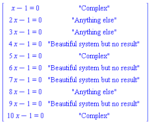 Matrix([[x-1 = 0, "Complex"], [2*x-1 = 0, "Anything else"], [3*x-1 = 0, "Anything else"], [4*x-1 = 0, "Beautiful system but no result"], [5*x-1 = 0, "Complex"], [6*x-1 = 0, "Beautiful system but no result"], [7*x-1 = 0, "Beautiful system but no result"], [8*x-1 = 0, "Anything else"], [9*x-1 = 0, "Beautiful system but no result"], [10*x-1 = 0, "Complex"]])