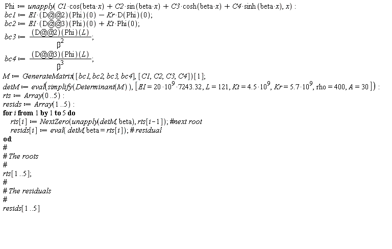 Phi := unapply(C1*cos(beta*x)+C2*sin(beta*x)+C3*cosh(beta*x)+C4*sinh(beta*x), x); bc1 := EI*((D@@2)(Phi))(0)-Kr*(D(Phi))(0); bc2 := EI*((D@@3)(Phi))(0)+Kt*Phi(0); bc3 := ((D@@2)(Phi))(L)/beta^2; bc4 := ((D@@3)(Phi))(L)/beta^3; M := GenerateMatrix([bc1, bc2, bc3, bc4], [C1, C2, C3, C4])[1]; detM := eval(simplify(Determinant(M)), [EI = 20*10^9*7243.32, L = 121, Kt = 4.5*10^9, Kr = 5.7*10^9, rho = 400, A = 30]); rts := Array(0 .. 5); resids := Array(1 .. 5); for i to 5 do rts[i] := NextZero(unapply(detM, beta), rts[i-1]); resids[i] := eval(detM, beta = rts[i]) end do; rts[1 .. 5]; resids[1 .. 5]