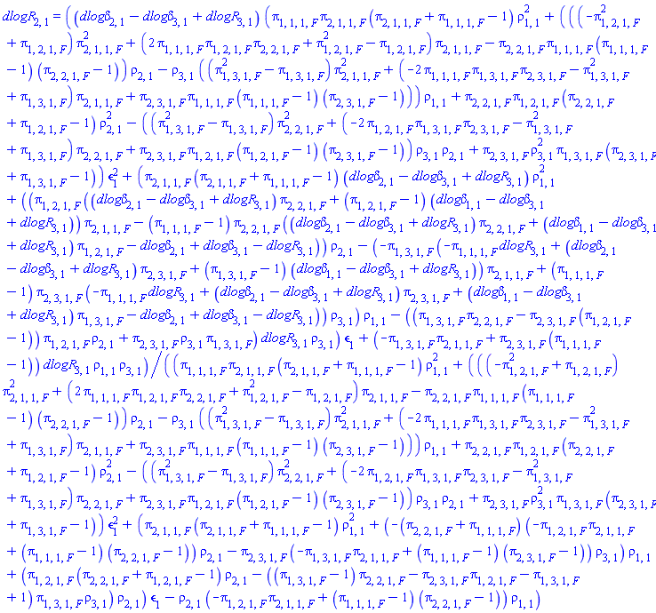 dlogR[2, 1] = ((`dlog&delta;`[2, 1]-`dlog&delta;`[3, 1]+dlogR[3, 1])*(pi[1, 1, 1, F]*pi[2, 1, 1, F]*(pi[2, 1, 1, F]+pi[1, 1, 1, F]-1)*rho[1, 1]^2+(((-pi[1, 2, 1, F]^2+pi[1, 2, 1, F])*pi[2, 1, 1, F]^2+(2*pi[1, 1, 1, F]*pi[1, 2, 1, F]*pi[2, 2, 1, F]+pi[1, 2, 1, F]^2-pi[1, 2, 1, F])*pi[2, 1, 1, F]-pi[2, 2, 1, F]*pi[1, 1, 1, F]*(pi[1, 1, 1, F]-1)*(pi[2, 2, 1, F]-1))*rho[2, 1]-rho[3, 1]*((pi[1, 3, 1, F]^2-pi[1, 3, 1, F])*pi[2, 1, 1, F]^2+(-2*pi[1, 1, 1, F]*pi[1, 3, 1, F]*pi[2, 3, 1, F]-pi[1, 3, 1, F]^2+pi[1, 3, 1, F])*pi[2, 1, 1, F]+pi[2, 3, 1, F]*pi[1, 1, 1, F]*(pi[1, 1, 1, F]-1)*(pi[2, 3, 1, F]-1)))*rho[1, 1]+pi[2, 2, 1, F]*pi[1, 2, 1, F]*(pi[2, 2, 1, F]+pi[1, 2, 1, F]-1)*rho[2, 1]^2-((pi[1, 3, 1, F]^2-pi[1, 3, 1, F])*pi[2, 2, 1, F]^2+(-2*pi[1, 2, 1, F]*pi[1, 3, 1, F]*pi[2, 3, 1, F]-pi[1, 3, 1, F]^2+pi[1, 3, 1, F])*pi[2, 2, 1, F]+pi[2, 3, 1, F]*pi[1, 2, 1, F]*(pi[1, 2, 1, F]-1)*(pi[2, 3, 1, F]-1))*rho[3, 1]*rho[2, 1]+pi[2, 3, 1, F]*rho[3, 1]^2*pi[1, 3, 1, F]*(pi[2, 3, 1, F]+pi[1, 3, 1, F]-1))*epsilon[1]^2+(pi[2, 1, 1, F]*(pi[2, 1, 1, F]+pi[1, 1, 1, F]-1)*(`dlog&delta;`[2, 1]-`dlog&delta;`[3, 1]+dlogR[3, 1])*rho[1, 1]^2+((pi[1, 2, 1, F]*((`dlog&delta;`[2, 1]-`dlog&delta;`[3, 1]+dlogR[3, 1])*pi[2, 2, 1, F]+(pi[1, 2, 1, F]-1)*(`dlog&delta;`[1, 1]-`dlog&delta;`[3, 1]+dlogR[3, 1]))*pi[2, 1, 1, F]-(pi[1, 1, 1, F]-1)*pi[2, 2, 1, F]*((`dlog&delta;`[2, 1]-`dlog&delta;`[3, 1]+dlogR[3, 1])*pi[2, 2, 1, F]+(`dlog&delta;`[1, 1]-`dlog&delta;`[3, 1]+dlogR[3, 1])*pi[1, 2, 1, F]-`dlog&delta;`[2, 1]+`dlog&delta;`[3, 1]-dlogR[3, 1]))*rho[2, 1]-(-pi[1, 3, 1, F]*(-pi[1, 1, 1, F]*dlogR[3, 1]+(`dlog&delta;`[2, 1]-`dlog&delta;`[3, 1]+dlogR[3, 1])*pi[2, 3, 1, F]+(pi[1, 3, 1, F]-1)*(`dlog&delta;`[1, 1]-`dlog&delta;`[3, 1]+dlogR[3, 1]))*pi[2, 1, 1, F]+(pi[1, 1, 1, F]-1)*pi[2, 3, 1, F]*(-pi[1, 1, 1, F]*dlogR[3, 1]+(`dlog&delta;`[2, 1]-`dlog&delta;`[3, 1]+dlogR[3, 1])*pi[2, 3, 1, F]+(`dlog&delta;`[1, 1]-`dlog&delta;`[3, 1]+dlogR[3, 1])*pi[1, 3, 1, F]-`dlog&delta;`[2, 1]+`dlog&delta;`[3, 1]-dlogR[3, 1]))*rho[3, 1])*rho[1, 1]-((pi[1, 3, 1, F]*pi[2, 2, 1, F]-pi[2, 3, 1, F]*(pi[1, 2, 1, F]-1))*pi[1, 2, 1, F]*rho[2, 1]+pi[2, 3, 1, F]*rho[3, 1]*pi[1, 3, 1, F])*dlogR[3, 1]*rho[3, 1])*epsilon[1]+(-pi[1, 3, 1, F]*pi[2, 1, 1, F]+pi[2, 3, 1, F]*(pi[1, 1, 1, F]-1))*dlogR[3, 1]*rho[1, 1]*rho[3, 1])/((pi[1, 1, 1, F]*pi[2, 1, 1, F]*(pi[2, 1, 1, F]+pi[1, 1, 1, F]-1)*rho[1, 1]^2+(((-pi[1, 2, 1, F]^2+pi[1, 2, 1, F])*pi[2, 1, 1, F]^2+(2*pi[1, 1, 1, F]*pi[1, 2, 1, F]*pi[2, 2, 1, F]+pi[1, 2, 1, F]^2-pi[1, 2, 1, F])*pi[2, 1, 1, F]-pi[2, 2, 1, F]*pi[1, 1, 1, F]*(pi[1, 1, 1, F]-1)*(pi[2, 2, 1, F]-1))*rho[2, 1]-rho[3, 1]*((pi[1, 3, 1, F]^2-pi[1, 3, 1, F])*pi[2, 1, 1, F]^2+(-2*pi[1, 1, 1, F]*pi[1, 3, 1, F]*pi[2, 3, 1, F]-pi[1, 3, 1, F]^2+pi[1, 3, 1, F])*pi[2, 1, 1, F]+pi[2, 3, 1, F]*pi[1, 1, 1, F]*(pi[1, 1, 1, F]-1)*(pi[2, 3, 1, F]-1)))*rho[1, 1]+pi[2, 2, 1, F]*pi[1, 2, 1, F]*(pi[2, 2, 1, F]+pi[1, 2, 1, F]-1)*rho[2, 1]^2-((pi[1, 3, 1, F]^2-pi[1, 3, 1, F])*pi[2, 2, 1, F]^2+(-2*pi[1, 2, 1, F]*pi[1, 3, 1, F]*pi[2, 3, 1, F]-pi[1, 3, 1, F]^2+pi[1, 3, 1, F])*pi[2, 2, 1, F]+pi[2, 3, 1, F]*pi[1, 2, 1, F]*(pi[1, 2, 1, F]-1)*(pi[2, 3, 1, F]-1))*rho[3, 1]*rho[2, 1]+pi[2, 3, 1, F]*rho[3, 1]^2*pi[1, 3, 1, F]*(pi[2, 3, 1, F]+pi[1, 3, 1, F]-1))*epsilon[1]^2+(pi[2, 1, 1, F]*(pi[2, 1, 1, F]+pi[1, 1, 1, F]-1)*rho[1, 1]^2+(-(pi[2, 2, 1, F]+pi[1, 1, 1, F])*(-pi[1, 2, 1, F]*pi[2, 1, 1, F]+(pi[1, 1, 1, F]-1)*(pi[2, 2, 1, F]-1))*rho[2, 1]-pi[2, 3, 1, F]*(-pi[1, 3, 1, F]*pi[2, 1, 1, F]+(pi[1, 1, 1, F]-1)*(pi[2, 3, 1, F]-1))*rho[3, 1])*rho[1, 1]+(pi[1, 2, 1, F]*(pi[2, 2, 1, F]+pi[1, 2, 1, F]-1)*rho[2, 1]-((pi[1, 3, 1, F]-1)*pi[2, 2, 1, F]-pi[2, 3, 1, F]*pi[1, 2, 1, F]-pi[1, 3, 1, F]+1)*pi[1, 3, 1, F]*rho[3, 1])*rho[2, 1])*epsilon[1]-rho[2, 1]*(-pi[1, 2, 1, F]*pi[2, 1, 1, F]+(pi[1, 1, 1, F]-1)*(pi[2, 2, 1, F]-1))*rho[1, 1])