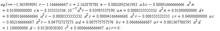 eq5 := -1.365909091*r-1.166666667*c+2.162878788*n-0.2892561983e-3*a*b*c-0.1666666666e-4*a^3*n+0.1000000000e-1*c*n-8.333333336*10^(-7)*a^4*r-0.3985537190e-1*a*n+0.8333333332e-3*a^2*n+0.1000000000e-1*d*r+0.1666666666e-4*a^3*c-0.8333333332e-3*a^2*c+0.4166666668e-4*a^3*r-0.8333333333e-2*c*r+0.4000000000e-1*a*c-0.2166666667e-2*a^2*r-0.4772727273e-1*a*d+0.7575757576e-2*b*c+0.6666666667e-1*a*r+0.1367768595e-2*a^2*d+1.100000000*d-0.1303030303e-1*c^2+0.6666666667e-3*a*c*r = 0