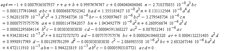 eq4 := -1+1.043492779*10^(-6)*a^2*n+6.260956674*10^(-6)*a^3*d+4.934230142*10^(-7)*a^2*r-6.887052341*10^(-6)*a*c+0.7936507937e-3*r+a+b-0.5903187721e-4*a*c*d+0.4040404040e-2*n+.9997474747*c+.9998917749*d-0.4591368227e-4*a*c^2+0.2272727273e-1*a*d-0.7575757576e-2*b*c+0.2410468320e-4*a*r+0.4132231405e-3*a^2*d+0.7575757576e-4*a*n+0.1147842057e-4*b*n-0.2295684114e-4*b^2*c-0.3030303030e-2*c*d-0.3030303030e-2*c^2+4.472111910*10^(-7)*a*b*n-8.944223819*10^(-7)*a*b^2*c-2.086985558*10^(-6)*a^2*b*c+2.683267146*10^(-6)*b*a^2*d-2.710370855*10^(-8)*a^3*b*c-0.1298701299e-2*d^2-3.279548734*10^(-6)*c*n+0.6887052342e-4*b*a*d+1.355185427*10^(-8)*a^3*n-6.559097467*10^(-6)*b*c^2+3.279548734*10^(-6)*b*r-0.1377410468e-3*a*b*c-5.962815879*10^(-7)*a^2*c^2+8.131112564*10^(-8)*a^4*d = 0