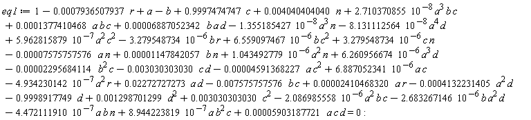 eq1 := 1-0.7936507937e-3*r+a-b+2.710370855*10^(-8)*a^3*b*c-2.086985558*10^(-6)*a^2*b*c-2.683267146*10^(-6)*b*a^2*d-4.472111910*10^(-7)*a*b*n+8.944223819*10^(-7)*a*b^2*c+6.559097467*10^(-6)*b*c^2-3.279548734*10^(-6)*b*r+0.1377410468e-3*a*b*c-1.355185427*10^(-8)*a^3*n+0.6887052342e-4*b*a*d+5.962815879*10^(-7)*a^2*c^2-8.131112564*10^(-8)*a^4*d+3.279548734*10^(-6)*c*n+1.043492779*10^(-6)*a^2*n+6.260956674*10^(-6)*a^3*d-4.934230142*10^(-7)*a^2*r+6.887052341*10^(-6)*a*c+0.4040404040e-2*n+.9997474747*c-.9998917749*d+0.5903187721e-4*a*c*d-0.7575757576e-2*b*c+0.2410468320e-4*a*r-0.4132231405e-3*a^2*d-0.4591368227e-4*a*c^2+0.2272727273e-1*a*d+0.1147842057e-4*b*n-0.2295684114e-4*b^2*c-0.3030303030e-2*c*d+0.1298701299e-2*d^2-0.7575757576e-4*a*n+0.3030303030e-2*c^2 = 0