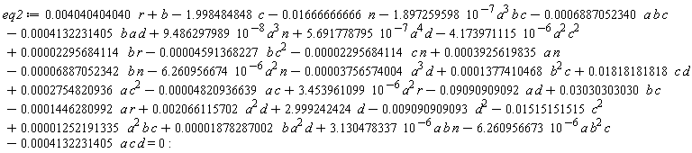 eq2 := 5.691778795*10^(-7)*a^4*d-4.173971115*10^(-6)*a^2*c^2-6.260956674*10^(-6)*a^2*n+3.453961099*10^(-6)*a^2*r+0.4040404040e-2*r+b+3.130478337*10^(-6)*a*b*n-6.260956673*10^(-6)*a*b^2*c+0.1252191335e-4*a^2*b*c+0.1878287002e-4*b*a^2*d-0.4132231405e-3*a*c*d-0.1666666666e-1*n-1.998484848*c+2.999242424*d-0.6887052340e-3*a*b*c-0.4132231405e-3*b*a*d+9.486297989*10^(-8)*a^3*n-1.897259598*10^(-7)*a^3*b*c+0.2066115702e-2*a^2*d-0.9090909092e-1*a*d+0.3030303030e-1*b*c-0.1446280992e-3*a*r+0.2754820936e-3*a*c^2-0.4820936639e-4*a*c-0.3756574004e-4*a^3*d+0.1377410468e-3*b^2*c+0.1818181818e-1*c*d-0.9090909093e-2*d^2-0.4591368227e-4*b*c^2-0.2295684114e-4*c*n+0.3925619835e-3*a*n-0.6887052342e-4*b*n+0.2295684114e-4*b*r-0.1515151515e-1*c^2 = 0