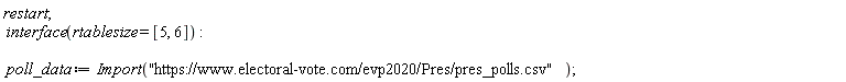 restart; interface(rtablesize = [5, 6]); poll_data := Import("https://www.electoral-vote.com/evp2020/Pres/pres_polls.csv")