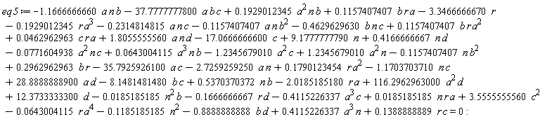 eq5 := 0.1851851852e-1*n*r*a-3.346666667*r-.1666666667*r*d-.4115226337*a^3*c+9.177777779*n-0.6430041150e-1*r*a^4-.8888888888*b*d-17.06666666*c+12.37333333*d-1.166666666*a*n*b-.2314814815*a*n*c+.1929012345*a^2*n*b-37.77777778*a*b*c+.1157407407*b*r*a-.1157407407*a*n*b^2-.4629629630*b*n*c-0.1851851852e-1*n^2*b-2.018518518*r*a+116.2962963*a^2*d+28.88888889*a*d-8.148148148*b*c-35.79259261*a*c+.1790123454*r*a^2-1.170370371*n*c-1.234567901*a^2*c-.1157407407*n*b^2+.1388888889*c*r+.4166666667*n*d+.4115226337*a^3*n-2.725925925*a*n+1.234567901*a^2*n+.2962962963*b*r-.1929012345*r*a^3+.5370370372*b*n-.1185185185*n^2+3.555555556*c^2+.1157407407*b*r*a^2+1.805555556*a*n*d+0.4629629630e-1*c*r*a-0.7716049383e-1*a^2*n*c+0.6430041150e-1*a^3*n*b = 0