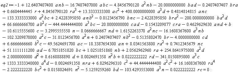 eq2 := -1-16.16083676*a^3*n*b+.6684444445*r+b+8.034156380*r*a^2+.7412345679*n*c+51.11111112*a*d-6.785185182*b*c-0.2469135803e-2*n*r*a-3.299555555*n+2.056296296*r*a+254.8641975*a^2*d+0.2469135803e-2*n^2*b+0.2222222223e-1*r*d-341.0150895*a^3*c+1333.333334*a^4*d-10.61155556*c+8.616888889*d+44.44444444*a^2*c^2+16.16083676*r*a^4-2.222222222*b*c^2-5.125925926*b*d+1.615226337*a^2*n*c-.1543209877*c*r*a-.4629629630*a*n*d-444.4444444*a^3*b*c-20.00000000*c*a*d-2.422839505*b*r*a^2-200.0000000*b*a^2*d+66.66666667*a*b^2*c+0.1580246914e-1*n^2-133.3333333*a^2*b*c+2.422839505*a*n*b^2+.4814814815*a*n*c-0.1234567899e-1*b*n*c-4.845679012*a^2*n*b-16.74074070*a*b*c+12.64074074*a*n*b-.2407407407*b*r*a-20.00000000*b*a*d-18.33876543*a*n-31.01234567*a^2*n-.5135802470*b*r+2.000000000*d^2+4.845679012*r*a^3+13.33333333*a*c^2+400.0000000*a^3*d+1.025185186*b*n-49.56246917*c*a-0.2222222222e-1*c*r-0.6666666666e-1*n*d-103.4293553*a^3*n-102.3209878*a^2*c+.2407407407*n*b^2-4.000000000*c*d+6.666666666*b^2*c+6.829629631*c^2 = 0
