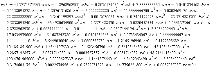 eq1 := -.1158095238*r+a-b+0.2204585538e-1*c*r*a+63.49206349*a^3*b*c+2.857142857*c*a*d-9.523809524*a*b^2*c+28.57142857*b*a^2*d-.3461199293*a*n*b^2+0.1763668427e-2*b*n*c+.3461199293*b*r*a^2+22.22222222*a^2*b*c-0.8024691358e-1*a*n*c-1.737037036*a*n*b+4.296296290*a*b*c+.8076131686*a^2*n*b+3.333333333*b*a*d+0.4012345678e-1*b*r*a+0.6613756614e-1*a*n*d-.2307466196*a^2*n*c+2.308690966*a^3*n*b+.6684444444*n+2.872296297*c-2.027174603*d+3.060035273*a*n+5.168724278*a^2*n+0.7336860671e-1*b*r-.8076131686*r*a^3-2.222222222*a*c^2-66.66666667*a^3*d-0.2257495591e-2*n^2-.2857142857*d^2+.7322751323*b*d+0.3527336861e-3*n*r*a-1.166137566*c^2-2.308690966*r*a^4+.3174603175*b*c^2-6.349206349*a^2*c^2-190.4761905*a^4*d-0.3174603176e-2*r*d+48.71644136*a^3*c-0.3527336861e-3*n^2*b-.3612345680*r*a-42.12345679*a^2*d-10.18518519*a*d+1.686419753*b*c-1.216519694*r*a^2-.1122398589*n*c+.6666666667*c*d-1.111111111*b^2*c+17.05349796*a^2*c-0.4012345678e-1*n*b^2+0.1111111111e-1*n*d+14.77562218*a^3*n+8.544903004*c*a+0.3703703704e-2*c*r-.1523456790*b*n = 0