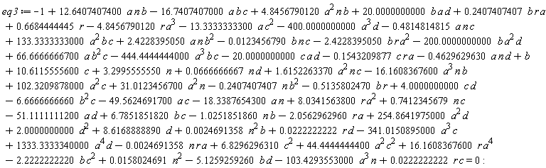 eq3 := -1-16.16083676*a^3*n*b+.6684444445*r+b+8.034156380*r*a^2+.7412345679*n*c-51.11111112*a*d+6.785185182*b*c-0.2469135803e-2*n*r*a+3.299555555*n-2.056296296*r*a+254.8641975*a^2*d+0.2469135803e-2*n^2*b+0.2222222223e-1*r*d-341.0150895*a^3*c+1333.333334*a^4*d+10.61155556*c+8.616888889*d+44.44444444*a^2*c^2+16.16083676*r*a^4-2.222222222*b*c^2-5.125925926*b*d+1.615226337*a^2*n*c-.1543209877*c*r*a-.4629629630*a*n*d-444.4444444*a^3*b*c-20.00000000*c*a*d-2.422839505*b*r*a^2-200.0000000*b*a^2*d+66.66666667*a*b^2*c+0.1580246914e-1*n^2+133.3333333*a^2*b*c+2.422839505*a*n*b^2-.4814814815*a*n*c-0.1234567899e-1*b*n*c+4.845679012*a^2*n*b-16.74074070*a*b*c+12.64074074*a*n*b+.2407407407*b*r*a+20.00000000*b*a*d-18.33876543*a*n+31.01234567*a^2*n-.5135802470*b*r+2.000000000*d^2-4.845679012*r*a^3-13.33333333*a*c^2-400.0000000*a^3*d-1.025185186*b*n-49.56246917*c*a+0.2222222222e-1*c*r+0.6666666666e-1*n*d-103.4293553*a^3*n+102.3209878*a^2*c-.2407407407*n*b^2+4.000000000*c*d-6.666666666*b^2*c+6.829629631*c^2 = 0
