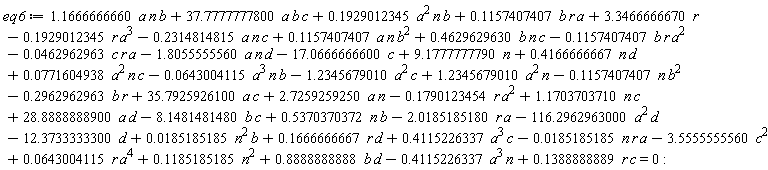 eq6 := -0.1851851852e-1*n*r*a+3.346666667*r+9.177777779*n-17.06666666*c-12.37333333*d+2.725925925*a*n+1.234567901*a^2*n-.2962962963*b*r-.1929012345*r*a^3+.5370370372*b*n+.1388888889*c*r+.4166666667*n*d-.4115226337*a^3*n-1.234567901*a^2*c-.1157407407*n*b^2+35.79259261*a*c+.1185185185*n^2+1.166666666*a*n*b+37.77777778*a*b*c+.1929012345*a^2*n*b-.2314814815*a*n*c+.1157407407*b*r*a+.1157407407*a*n*b^2+.4629629630*b*n*c-0.4629629630e-1*c*r*a-.1157407407*b*r*a^2-1.805555556*a*n*d-0.6430041150e-1*a^3*n*b+0.7716049383e-1*a^2*n*c-3.555555556*c^2-8.148148148*b*c-2.018518518*r*a-116.2962963*a^2*d+0.1851851852e-1*n^2*b+.1666666667*r*d+.4115226337*a^3*c+0.6430041150e-1*r*a^4+.8888888888*b*d-.1790123454*r*a^2+1.170370371*n*c+28.88888889*a*d = 0