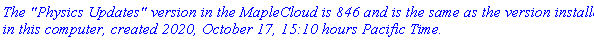 `The "Physics Updates" version in the MapleCloud is 846 and is the same as the version installed in this computer, created 2020, October 17, 15:10 hours Pacific Time.`