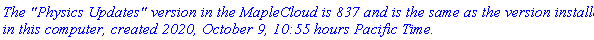 `The "Physics Updates" version in the MapleCloud is 837 and is the same as the version installed in this computer, created 2020, October 9, 10:55 hours Pacific Time.`