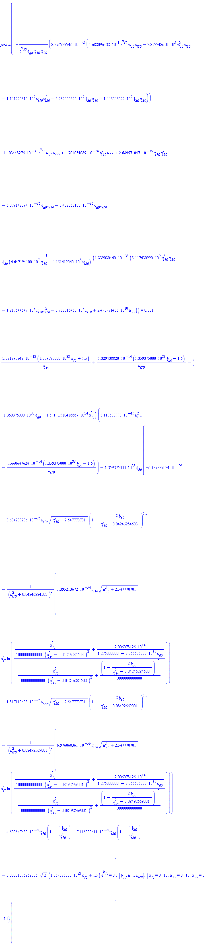 fsolve([-0.2356739746e-47*(0.4682096432e12*exp(phi[d0])*u[i10]*u[i20]-721774261.0*u[i10]^2*u[i20]-1141225310.*u[i10]*u[i20]^2+2282450620.*phi[d0]*u[i10]+1443548522.*phi[d0]*u[i20])/(exp(phi[d0])*phi[d0]*u[i10]*u[i20]) = -0.1103448276e-32*exp(phi[d0])*u[i10]*u[i20]+0.1701034089e-35*u[i10]^2*u[i20]+0.2689571047e-35*u[i10]*u[i20]^2-0.5379142094e-35*phi[d0]*u[i10]-0.3402068177e-35*phi[d0]*u[i20], 0.1839080460e-37*(8117630990.*u[i10]^3*u[i20]-1217644649.*u[i10]*u[i20]^3-3988316460.*u[i10]+0.2490971436e11*u[i20])/(phi[d0]*(66471941.00*u[i10]-415161906.0*u[i20])) = 0.1e-2, 0.3321295248e-12*(0.1359375000e34*phi[d0]+1.5)/u[i10]+0.1329438820e-13*(0.1359375000e34*phi[d0]+1.5)/u[i20]-(-0.1359375000e34*phi[d0]-1.5+0.1510416667e35*phi[d0]^2)*(0.8117630990e-14*u[i10]^2+0.1660647624e-13*(0.1359375000e34*phi[d0]+1.5)/u[i10])-0.1359375000e34*phi[d0]*(-0.6189239034e-28+0.3634239206e-24*u[i10]*(u[i10]^2+2.547770701)^(1/2)*(1-2*phi[d0]/(u[i10]^2+0.4246284503e-1))^1.0+0.1395213672e-53*u[i10]*(u[i10]^2+2.547770701)^(1/2)*phi[d0]^2*ln(((1/1000000000000)*phi[d0]^2/(u[i10]^2+0.4246284503e-1)^2+0.2005078125e15/(1.275000000+0.2265625000e32*phi[d0]))/((1/1000000000000)*phi[d0]^2/(u[i10]^2+0.4246284503e-1)^2+(1/1000000000000)*(1-2*phi[d0]/(u[i10]^2+0.4246284503e-1))^1.0))/(u[i10]^2+0.4246284503e-1)^2+0.1817119603e-24*u[i20]*(u[i20]^2+2.547770701)^(1/2)*(1-2*phi[d0]/(u[i20]^2+0.8492569001e-1))^1.0+0.6976068361e-55*u[i20]*(u[i20]^2+2.547770701)^(1/2)*phi[d0]^2*ln(((1/1000000000000)*phi[d0]^2/(u[i20]^2+0.8492569001e-1)^2+0.2005078125e15/(1.275000000+0.2265625000e32*phi[d0]))/((1/1000000000000)*phi[d0]^2/(u[i20]^2+0.8492569001e-1)^2+(1/1000000000000)*(1-2*phi[d0]/(u[i20]^2+0.8492569001e-1))^1.0))/(u[i20]^2+0.8492569001e-1)^2)+0.4500547630e-7*u[i10]*(1-2*phi[d0]/u[i10]^2)+0.7115990611e-7*u[i20]*(1-2*phi[d0]/u[i20]^2)-0.1376252335e-4*2^(1/2)*(0.1359375000e34*phi[d0]+1.5)*exp(phi[d0]) = 0], {phi[d0], u[i10], u[i20]}, {phi[d0] = 0 .. 10, u[i10] = 0 .. 10, u[i20] = 0 .. 10})