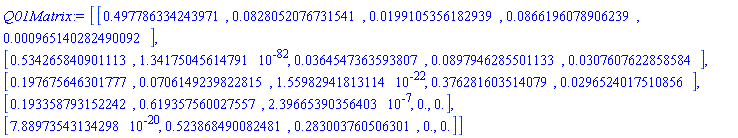 Q01Matrix := Matrix(5, 5, {(1, 1) = HFloat(0.4977863342439706), (1, 2) = HFloat(0.08280520767315411), (1, 3) = HFloat(0.019910535618293944), (1, 4) = HFloat(0.0866196078906239), (1, 5) = HFloat(9.651402824900925e-4), (2, 1) = HFloat(0.5342658409011133), (2, 2) = HFloat(1.341750456147915e-82), (2, 3) = HFloat(0.03645473635938066), (2, 4) = HFloat(0.08979462855011329), (2, 5) = HFloat(0.030760762285858407), (3, 1) = HFloat(0.19767564630177703), (3, 2) = HFloat(0.07061492398228153), (3, 3) = HFloat(1.5598294181311382e-22), (3, 4) = HFloat(0.3762816035140787), (3, 5) = HFloat(0.02965240175108559), (4, 1) = HFloat(0.19335879315224216), (4, 2) = HFloat(0.6193575600275566), (4, 3) = HFloat(2.3966539035640286e-7), (4, 4) = HFloat(0.0), (4, 5) = HFloat(0.0), (5, 1) = HFloat(7.889735431342978e-20), (5, 2) = HFloat(0.5238684900824812), (5, 3) = HFloat(0.28300376050630144), (5, 4) = HFloat(0.0), (5, 5) = HFloat(0.0)})
