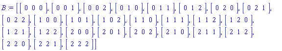 B := [Vector[row](3, {(1) = 0, (2) = 0, (3) = 0}), Vector[row](3, {(1) = 0, (2) = 0, (3) = 1}), Vector[row](3, {(1) = 0, (2) = 0, (3) = 2}), Vector[row](3, {(1) = 0, (2) = 1, (3) = 0}), Vector[row](3, {(1) = 0, (2) = 1, (3) = 1}), Vector[row](3, {(1) = 0, (2) = 1, (3) = 2}), Vector[row](3, {(1) = 0, (2) = 2, (3) = 0}), Vector[row](3, {(1) = 0, (2) = 2, (3) = 1}), Vector[row](3, {(1) = 0, (2) = 2, (3) = 2}), Vector[row](3, {(1) = 1, (2) = 0, (3) = 0}), Vector[row](3, {(1) = 1, (2) = 0, (3) = 1}), Vector[row](3, {(1) = 1, (2) = 0, (3) = 2}), Vector[row](3, {(1) = 1, (2) = 1, (3) = 0}), Vector[row](3, {(1) = 1, (2) = 1, (3) = 1}), Vector[row](3, {(1) = 1, (2) = 1, (3) = 2}), Vector[row](3, {(1) = 1, (2) = 2, (3) = 0}), Vector[row](3, {(1) = 1, (2) = 2, (3) = 1}), Vector[row](3, {(1) = 1, (2) = 2, (3) = 2}), Vector[row](3, {(1) = 2, (2) = 0, (3) = 0}), Vector[row](3, {(1) = 2, (2) = 0, (3) = 1}), Vector[row](3, {(1) = 2, (2) = 0, (3) = 2}), Vector[row](3, {(1) = 2, (2) = 1, (3) = 0}), Vector[row](3, {(1) = 2, (2) = 1, (3) = 1}), Vector[row](3, {(1) = 2, (2) = 1, (3) = 2}), Vector[row](3, {(1) = 2, (2) = 2, (3) = 0}), Vector[row](3, {(1) = 2, (2) = 2, (3) = 1}), Vector[row](3, {(1) = 2, (2) = 2, (3) = 2})]