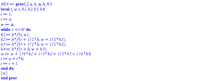 proc (f, a, b, alpha, h, N) local t, w, i, k1, k2, k3, k4; i := 1; t := a; w := alpha; while i <= N do k1 := h*f(t, w); k2 := h*f(t+(1/2)*h, w+(1/2)*k1); k3 := h*f(t+(1/2)*h, w+(1/2)*k2); k4 := h*f(t+h, w+k3); w := w+(1/6)*k1+(1/3)*k2+(1/3)*k3+(1/6)*k4; t := a+i*h; i := i+1 end do; [w] end proc