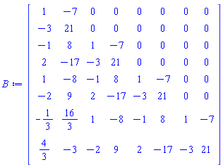 Matrix(8, 8, {(1, 1) = 1, (1, 2) = -7, (1, 3) = 0, (1, 4) = 0, (1, 5) = 0, (1, 6) = 0, (1, 7) = 0, (1, 8) = 0, (2, 1) = -3, (2, 2) = 21, (2, 3) = 0, (2, 4) = 0, (2, 5) = 0, (2, 6) = 0, (2, 7) = 0, (2, 8) = 0, (3, 1) = -1, (3, 2) = 8, (3, 3) = 1, (3, 4) = -7, (3, 5) = 0, (3, 6) = 0, (3, 7) = 0, (3, 8) = 0, (4, 1) = 2, (4, 2) = -17, (4, 3) = -3, (4, 4) = 21, (4, 5) = 0, (4, 6) = 0, (4, 7) = 0, (4, 8) = 0, (5, 1) = 1, (5, 2) = -8, (5, 3) = -1, (5, 4) = 8, (5, 5) = 1, (5, 6) = -7, (5, 7) = 0, (5, 8) = 0, (6, 1) = -2, (6, 2) = 9, (6, 3) = 2, (6, 4) = -17, (6, 5) = -3, (6, 6) = 21, (6, 7) = 0, (6, 8) = 0, (7, 1) = -1/3, (7, 2) = 16/3, (7, 3) = 1, (7, 4) = -8, (7, 5) = -1, (7, 6) = 8, (7, 7) = 1, (7, 8) = -7, (8, 1) = 4/3, (8, 2) = -3, (8, 3) = -2, (8, 4) = 9, (8, 5) = 2, (8, 6) = -17, (8, 7) = -3, (8, 8) = 21})