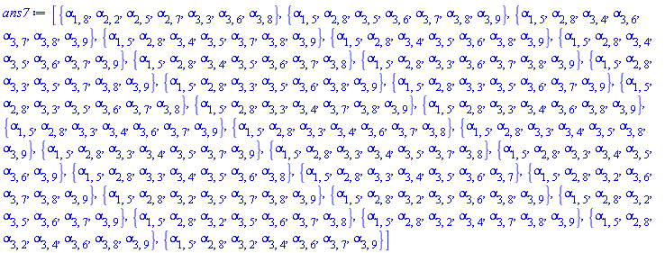 [{alpha[1, 8], alpha[2, 2], alpha[2, 5], alpha[2, 7], alpha[3, 3], alpha[3, 6], alpha[3, 8]}, {alpha[1, 5], alpha[2, 8], alpha[3, 5], alpha[3, 6], alpha[3, 7], alpha[3, 8], alpha[3, 9]}, {alpha[1, 5], alpha[2, 8], alpha[3, 4], alpha[3, 6], alpha[3, 7], alpha[3, 8], alpha[3, 9]}, {alpha[1, 5], alpha[2, 8], alpha[3, 4], alpha[3, 5], alpha[3, 7], alpha[3, 8], alpha[3, 9]}, {alpha[1, 5], alpha[2, 8], alpha[3, 4], alpha[3, 5], alpha[3, 6], alpha[3, 8], alpha[3, 9]}, {alpha[1, 5], alpha[2, 8], alpha[3, 4], alpha[3, 5], alpha[3, 6], alpha[3, 7], alpha[3, 9]}, {alpha[1, 5], alpha[2, 8], alpha[3, 4], alpha[3, 5], alpha[3, 6], alpha[3, 7], alpha[3, 8]}, {alpha[1, 5], alpha[2, 8], alpha[3, 3], alpha[3, 6], alpha[3, 7], alpha[3, 8], alpha[3, 9]}, {alpha[1, 5], alpha[2, 8], alpha[3, 3], alpha[3, 5], alpha[3, 7], alpha[3, 8], alpha[3, 9]}, {alpha[1, 5], alpha[2, 8], alpha[3, 3], alpha[3, 5], alpha[3, 6], alpha[3, 8], alpha[3, 9]}, {alpha[1, 5], alpha[2, 8], alpha[3, 3], alpha[3, 5], alpha[3, 6], alpha[3, 7], alpha[3, 9]}, {alpha[1, 5], alpha[2, 8], alpha[3, 3], alpha[3, 5], alpha[3, 6], alpha[3, 7], alpha[3, 8]}, {alpha[1, 5], alpha[2, 8], alpha[3, 3], alpha[3, 4], alpha[3, 7], alpha[3, 8], alpha[3, 9]}, {alpha[1, 5], alpha[2, 8], alpha[3, 3], alpha[3, 4], alpha[3, 6], alpha[3, 8], alpha[3, 9]}, {alpha[1, 5], alpha[2, 8], alpha[3, 3], alpha[3, 4], alpha[3, 6], alpha[3, 7], alpha[3, 9]}, {alpha[1, 5], alpha[2, 8], alpha[3, 3], alpha[3, 4], alpha[3, 6], alpha[3, 7], alpha[3, 8]}, {alpha[1, 5], alpha[2, 8], alpha[3, 3], alpha[3, 4], alpha[3, 5], alpha[3, 8], alpha[3, 9]}, {alpha[1, 5], alpha[2, 8], alpha[3, 3], alpha[3, 4], alpha[3, 5], alpha[3, 7], alpha[3, 9]}, {alpha[1, 5], alpha[2, 8], alpha[3, 3], alpha[3, 4], alpha[3, 5], alpha[3, 7], alpha[3, 8]}, {alpha[1, 5], alpha[2, 8], alpha[3, 3], alpha[3, 4], alpha[3, 5], alpha[3, 6], alpha[3, 9]}, {alpha[1, 5], alpha[2, 8], alpha[3, 3], alpha[3, 4], alpha[3, 5], alpha[3, 6], alpha[3, 8]}, {alpha[1, 5], alpha[2, 8], alpha[3, 3], alpha[3, 4], alpha[3, 5], alpha[3, 6], alpha[3, 7]}, {alpha[1, 5], alpha[2, 8], alpha[3, 2], alpha[3, 6], alpha[3, 7], alpha[3, 8], alpha[3, 9]}, {alpha[1, 5], alpha[2, 8], alpha[3, 2], alpha[3, 5], alpha[3, 7], alpha[3, 8], alpha[3, 9]}, {alpha[1, 5], alpha[2, 8], alpha[3, 2], alpha[3, 5], alpha[3, 6], alpha[3, 8], alpha[3, 9]}, {alpha[1, 5], alpha[2, 8], alpha[3, 2], alpha[3, 5], alpha[3, 6], alpha[3, 7], alpha[3, 9]}, {alpha[1, 5], alpha[2, 8], alpha[3, 2], alpha[3, 5], alpha[3, 6], alpha[3, 7], alpha[3, 8]}, {alpha[1, 5], alpha[2, 8], alpha[3, 2], alpha[3, 4], alpha[3, 7], alpha[3, 8], alpha[3, 9]}, {alpha[1, 5], alpha[2, 8], alpha[3, 2], alpha[3, 4], alpha[3, 6], alpha[3, 8], alpha[3, 9]}, {alpha[1, 5], alpha[2, 8], alpha[3, 2], alpha[3, 4], alpha[3, 6], alpha[3, 7], alpha[3, 9]}]