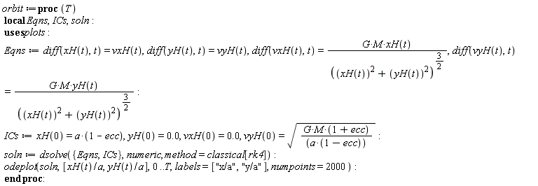 orbit := proc (T) local Eqns, ICs, soln; Eqns := diff(xH(t), t) = vxH(t), diff(yH(t), t) = vyH(t), diff(vxH(t), t) = G*M*xH(t)/(xH(t)^2+yH(t)^2)^(3/2), diff(vyH(t), t) = G*M*yH(t)/(xH(t)^2+yH(t)^2)^(3/2); ICs := xH(0) = a*(1-ecc), yH(0) = 0., vxH(0) = 0., vyH(0) = sqrt(G*M*(1+ecc)/(a*(1-ecc))); soln := dsolve({Eqns, ICs}, numeric, method = classical[rk4]); plots:-odeplot(soln, [xH(t)/a, yH(t)/a], 0 .. T, labels = ["x/a", "y/a"], numpoints = 2000) end proc