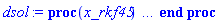 proc (x_rkf45) local _res, _dat, _vars, _solnproc, _xout, _ndsol, _pars, _n, _i; option `Copyright (c) 2000 by Waterloo Maple Inc. All rights reserved.`; if 1 < nargs then error "invalid input: too many arguments" end if; _EnvDSNumericSaveDigits := Digits; Digits := 15; if _EnvInFsolve = true then _xout := evalf[_EnvDSNumericSaveDigits](x_rkf45) else _xout := evalf(x_rkf45) end if; _dat := Array(1..4, {(1) = proc (_xin) local _xout, _dtbl, _dat, _vmap, _x0, _y0, _val, _dig, _n, _ne, _nd, _nv, _pars, _ini, _par, _i, _j, _k, _src; option `Copyright (c) 2002 by Waterloo Maple Inc. All rights reserved.`; table( [( "complex" ) = false, ( "left" ) = 0., ( "right" ) = 10. ] ) _xout := _xin; _pars := []; _dtbl := array( 1 .. 4, [( 1 ) = (array( 1 .. 24, [( 1 ) = (datatype = float[8], order = C_order, storage = rectangular), ( 2 ) = (datatype = float[8], order = C_order, storage = rectangular), ( 3 ) = ([0, 0, 0, Array(1..0, 1..2, {}, datatype = float[8], order = C_order)]), ( 4 ) = (Array(1..54, {(1) = 2, (2) = 2, (3) = 0, (4) = 0, (5) = 0, (6) = 0, (7) = 1, (8) = 0, (9) = 0, (10) = 1, (11) = 0, (12) = 0, (13) = 0, (14) = 0, (15) = 0, (16) = 0, (17) = 0, (18) = 1, (19) = 30000, (20) = 0, (21) = 0, (22) = 1, (23) = 4, (24) = 0, (25) = 1, (26) = 15, (27) = 1, (28) = 0, (29) = 1, (30) = 3, (31) = 3, (32) = 0, (33) = 1, (34) = 0, (35) = 0, (36) = 0, (37) = 0, (38) = 0, (39) = 0, (40) = 0, (41) = 0, (42) = 0, (43) = 1, (44) = 0, (45) = 0, (46) = 0, (47) = 0, (48) = 0, (49) = 0, (50) = 50, (51) = 1, (52) = 0, (53) = 0, (54) = 0}, datatype = integer[8])), ( 5 ) = (Array(1..28, {(1) = 10.0, (2) = 0.10e-5, (3) = .0, (4) = 0.500001e-14, (5) = .0, (6) = 0.5047658755841546e-2, (7) = .0, (8) = 0.10e-5, (9) = .0, (10) = .0, (11) = .0, (12) = .0, (13) = 1.0, (14) = .0, (15) = .49999999999999, (16) = .0, (17) = 1.0, (18) = 1.0, (19) = .0, (20) = .0, (21) = 1.0, (22) = 1.0, (23) = .0, (24) = .0, (25) = 0.10e-14, (26) = .0, (27) = .0, (28) = .0}, datatype = float[8], order = C_order)), ( 6 ) = (Array(1..2, {(1) = .0, (2) = 1.0}, datatype = float[8], order = C_order)), ( 7 ) = ([Array(1..4, 1..7, {(1, 1) = .0, (1, 2) = .203125, (1, 3) = .3046875, (1, 4) = .75, (1, 5) = .8125, (1, 6) = .40625, (1, 7) = .8125, (2, 1) = 0.6378173828125e-1, (2, 2) = .0, (2, 3) = .279296875, (2, 4) = .27237892150878906, (2, 5) = -0.9686851501464844e-1, (2, 6) = 0.1956939697265625e-1, (2, 7) = .5381584167480469, (3, 1) = 0.31890869140625e-1, (3, 2) = .0, (3, 3) = -.34375, (3, 4) = -.335235595703125, (3, 5) = .2296142578125, (3, 6) = .41748046875, (3, 7) = 11.480712890625, (4, 1) = 0.9710520505905151e-1, (4, 2) = .0, (4, 3) = .40350341796875, (4, 4) = 0.20297467708587646e-1, (4, 5) = -0.6054282188415527e-2, (4, 6) = -0.4770040512084961e-1, (4, 7) = .77858567237854}, datatype = float[8], order = C_order), Array(1..6, 1..6, {(1, 1) = .0, (1, 2) = .0, (1, 3) = .0, (1, 4) = .0, (1, 5) = .0, (1, 6) = 1.0, (2, 1) = .25, (2, 2) = .0, (2, 3) = .0, (2, 4) = .0, (2, 5) = .0, (2, 6) = 1.0, (3, 1) = .1875, (3, 2) = .5625, (3, 3) = .0, (3, 4) = .0, (3, 5) = .0, (3, 6) = 2.0, (4, 1) = .23583984375, (4, 2) = -.87890625, (4, 3) = .890625, (4, 4) = .0, (4, 5) = .0, (4, 6) = .2681884765625, (5, 1) = .1272735595703125, (5, 2) = -.5009765625, (5, 3) = .44921875, (5, 4) = -0.128936767578125e-1, (5, 5) = .0, (5, 6) = 0.626220703125e-1, (6, 1) = -0.927734375e-1, (6, 2) = .626220703125, (6, 3) = -.4326171875, (6, 4) = .1418304443359375, (6, 5) = -0.861053466796875e-1, (6, 6) = .3131103515625}, datatype = float[8], order = C_order), Array(1..6, {(1) = .0, (2) = .386, (3) = .21, (4) = .63, (5) = 1.0, (6) = 1.0}, datatype = float[8], order = C_order), Array(1..6, {(1) = .25, (2) = -.1043, (3) = .1035, (4) = -0.362e-1, (5) = .0, (6) = .0}, datatype = float[8], order = C_order), Array(1..6, 1..5, {(1, 1) = .0, (1, 2) = .0, (1, 3) = .0, (1, 4) = .0, (1, 5) = .0, (2, 1) = 1.544, (2, 2) = .0, (2, 3) = .0, (2, 4) = .0, (2, 5) = .0, (3, 1) = .9466785280815533, (3, 2) = .25570116989825814, (3, 3) = .0, (3, 4) = .0, (3, 5) = .0, (4, 1) = 3.3148251870684886, (4, 2) = 2.896124015972123, (4, 3) = .9986419139977808, (4, 4) = .0, (4, 5) = .0, (5, 1) = 1.2212245092262748, (5, 2) = 6.019134481287752, (5, 3) = 12.537083329320874, (5, 4) = -.687886036105895, (5, 5) = .0, (6, 1) = 1.2212245092262748, (6, 2) = 6.019134481287752, (6, 3) = 12.537083329320874, (6, 4) = -.687886036105895, (6, 5) = 1.0}, datatype = float[8], order = C_order), Array(1..6, 1..5, {(1, 1) = .0, (1, 2) = .0, (1, 3) = .0, (1, 4) = .0, (1, 5) = .0, (2, 1) = -5.6688, (2, 2) = .0, (2, 3) = .0, (2, 4) = .0, (2, 5) = .0, (3, 1) = -2.4300933568337584, (3, 2) = -.20635991570891224, (3, 3) = .0, (3, 4) = .0, (3, 5) = .0, (4, 1) = -.10735290581452621, (4, 2) = -9.594562251021896, (4, 3) = -20.470286148096154, (4, 4) = .0, (4, 5) = .0, (5, 1) = 7.496443313968615, (5, 2) = -10.246804314641219, (5, 3) = -33.99990352819906, (5, 4) = 11.708908932061595, (5, 5) = .0, (6, 1) = 8.083246795922411, (6, 2) = -7.981132988062785, (6, 3) = -31.52159432874373, (6, 4) = 16.319305431231363, (6, 5) = -6.0588182388340535}, datatype = float[8], order = C_order), Array(1..3, 1..5, {(1, 1) = .0, (1, 2) = .0, (1, 3) = .0, (1, 4) = .0, (1, 5) = .0, (2, 1) = 10.126235083446911, (2, 2) = -7.487995877607633, (2, 3) = -34.800918615557414, (2, 4) = -7.9927717075687275, (2, 5) = 1.0251377232956207, (3, 1) = -.6762803392806898, (3, 2) = 6.087714651678606, (3, 3) = 16.43084320892463, (3, 4) = 24.767225114183653, (3, 5) = -6.5943891257167815}, datatype = float[8], order = C_order)]), ( 9 ) = ([Array(1..2, {(1) = .1, (2) = .1}, datatype = float[8], order = C_order), Array(1..2, {(1) = -.27818348802247095, (2) = -.959707455555317}, datatype = float[8], order = C_order), Array(1..2, {(1) = .0, (2) = .0}, datatype = float[8], order = C_order), Array(1..2, {(1) = .9463272613427799, (2) = -.23010938955589016}, datatype = float[8], order = C_order), Array(1..2, {(1) = .0, (2) = .0}, datatype = float[8], order = C_order), Array(1..2, 1..2, {(1, 1) = .0, (1, 2) = .0, (2, 1) = .0, (2, 2) = .0}, datatype = float[8], order = C_order), Array(1..2, 1..2, {(1, 1) = .0, (1, 2) = .0, (2, 1) = .0, (2, 2) = .0}, datatype = float[8], order = C_order), Array(1..2, 1..6, {(1, 1) = .9463272613427799, (1, 2) = .8962603573901237, (1, 3) = .9049371517416286, (1, 4) = .9415086854835145, (1, 5) = .9455734705165051, (1, 6) = .9141927519884745, (2, 1) = -.23010938955589016, (2, 2) = -.3194253044640166, (2, 3) = -.3045868802154244, (2, 4) = -.23980103092612265, (2, 5) = -.2309498427916678, (2, 6) = -.2897655862058427}, datatype = float[8], order = C_order), Array(1..2, {(1) = 0, (2) = 0}, datatype = integer[8]), Array(1..2, {(1) = -.29474531222316497, (2) = -.9545284405123327}, datatype = float[8], order = C_order), Array(1..2, {(1) = -.23010938955589016, (2) = -.9727935347969681}, datatype = float[8], order = C_order), Array(1..2, {(1) = 0.6024149190597683e-7, (2) = 0.6695400345257951e-8}, datatype = float[8], order = C_order), Array(1..2, {(1) = .0, (2) = 1.0}, datatype = float[8], order = C_order), Array(1..2, {(1) = .9227476322493314, (2) = -.2752179702196032}, datatype = float[8], order = C_order)]), ( 8 ) = ([Array(1..2, {(1) = .0, (2) = 1.0}, datatype = float[8], order = C_order), Array(1..2, {(1) = .0, (2) = .0}, datatype = float[8], order = C_order), Array(1..2, {(1) = -1.0, (2) = .0}, datatype = float[8], order = C_order), 0, 0]), ( 11 ) = (Array(1..6, 0..2, {(1, 1) = .0, (1, 2) = .0, (2, 0) = .0, (2, 1) = .0, (2, 2) = .0, (3, 0) = .0, (3, 1) = .0, (3, 2) = .0, (4, 0) = .0, (4, 1) = .0, (4, 2) = .0, (5, 0) = .0, (5, 1) = .0, (5, 2) = .0, (6, 0) = .0, (6, 1) = .0, (6, 2) = .0}, datatype = float[8], order = C_order)), ( 10 ) = ([proc (N, X, Y, YP) option `[Y[1] = dy(t), Y[2] = y(t)]`; YP[1] := -Y[2]*abs(Y[2]); YP[2] := Y[1]; 0 end proc, -1, 0, 0, 0, 0, 0, 0]), ( 13 ) = (), ( 12 ) = (), ( 15 ) = ("rkf45"), ( 14 ) = ([0, 0]), ( 18 ) = ([]), ( 19 ) = (0), ( 16 ) = ([0, 0, 0, []]), ( 17 ) = ([proc (N, X, Y, YP) option `[Y[1] = dy(t), Y[2] = y(t)]`; YP[1] := -Y[2]*abs(Y[2]); YP[2] := Y[1]; 0 end proc, -1, 0, 0, 0, 0, 0, 0]), ( 22 ) = (0), ( 23 ) = (0), ( 20 ) = ([]), ( 21 ) = (0), ( 24 ) = (0)  ] )), ( 3 ) = (array( 1 .. 24, [( 1 ) = (datatype = float[8], order = C_order, storage = rectangular), ( 2 ) = (datatype = float[8], order = C_order, storage = rectangular), ( 3 ) = ([0, 0, 0, Array(1..0, 1..2, {}, datatype = float[8], order = C_order)]), ( 4 ) = (Array(1..54, {(1) = 2, (2) = 2, (3) = 0, (4) = 0, (5) = 0, (6) = 0, (7) = 1, (8) = 1, (9) = 0, (10) = 1, (11) = 301, (12) = 301, (13) = 0, (14) = 0, (15) = 0, (16) = 0, (17) = 0, (18) = 575, (19) = 30000, (20) = 5, (21) = 0, (22) = 1, (23) = 4, (24) = 0, (25) = 1, (26) = 15, (27) = 1, (28) = 0, (29) = 1, (30) = 3, (31) = 3, (32) = 0, (33) = 1, (34) = 0, (35) = 0, (36) = 0, (37) = 0, (38) = 0, (39) = 0, (40) = 0, (41) = 0, (42) = 0, (43) = 1, (44) = 0, (45) = 0, (46) = 0, (47) = 0, (48) = 0, (49) = 0, (50) = 50, (51) = 1, (52) = 0, (53) = 0, (54) = 0}, datatype = integer[8])), ( 5 ) = (Array(1..28, {(1) = 10.0, (2) = 0.10e-5, (3) = .11660878946462283, (4) = 0.500001e-14, (5) = .0, (6) = 0.5047658755841546e-2, (7) = .0, (8) = 0.10e-5, (9) = .0, (10) = .0, (11) = .0, (12) = .0, (13) = 1.0, (14) = .0, (15) = .49999999999999, (16) = .0, (17) = 1.0, (18) = 1.0, (19) = .0, (20) = .0, (21) = 1.0, (22) = 1.0, (23) = .0, (24) = .0, (25) = 0.10e-14, (26) = .0, (27) = .0, (28) = .0}, datatype = float[8], order = C_order)), ( 6 ) = (Array(1..2, {(1) = .0, (2) = 1.0}, datatype = float[8], order = C_order)), ( 7 ) = ([Array(1..4, 1..7, {(1, 1) = .0, (1, 2) = .203125, (1, 3) = .3046875, (1, 4) = .75, (1, 5) = .8125, (1, 6) = .40625, (1, 7) = .8125, (2, 1) = 0.6378173828125e-1, (2, 2) = .0, (2, 3) = .279296875, (2, 4) = .27237892150878906, (2, 5) = -0.9686851501464844e-1, (2, 6) = 0.1956939697265625e-1, (2, 7) = .5381584167480469, (3, 1) = 0.31890869140625e-1, (3, 2) = .0, (3, 3) = -.34375, (3, 4) = -.335235595703125, (3, 5) = .2296142578125, (3, 6) = .41748046875, (3, 7) = 11.480712890625, (4, 1) = 0.9710520505905151e-1, (4, 2) = .0, (4, 3) = .40350341796875, (4, 4) = 0.20297467708587646e-1, (4, 5) = -0.6054282188415527e-2, (4, 6) = -0.4770040512084961e-1, (4, 7) = .77858567237854}, datatype = float[8], order = C_order), Array(1..6, 1..6, {(1, 1) = .0, (1, 2) = .0, (1, 3) = .0, (1, 4) = .0, (1, 5) = .0, (1, 6) = 1.0, (2, 1) = .25, (2, 2) = .0, (2, 3) = .0, (2, 4) = .0, (2, 5) = .0, (2, 6) = 1.0, (3, 1) = .1875, (3, 2) = .5625, (3, 3) = .0, (3, 4) = .0, (3, 5) = .0, (3, 6) = 2.0, (4, 1) = .23583984375, (4, 2) = -.87890625, (4, 3) = .890625, (4, 4) = .0, (4, 5) = .0, (4, 6) = .2681884765625, (5, 1) = .1272735595703125, (5, 2) = -.5009765625, (5, 3) = .44921875, (5, 4) = -0.128936767578125e-1, (5, 5) = .0, (5, 6) = 0.626220703125e-1, (6, 1) = -0.927734375e-1, (6, 2) = .626220703125, (6, 3) = -.4326171875, (6, 4) = .1418304443359375, (6, 5) = -0.861053466796875e-1, (6, 6) = .3131103515625}, datatype = float[8], order = C_order), Array(1..6, {(1) = .0, (2) = .386, (3) = .21, (4) = .63, (5) = 1.0, (6) = 1.0}, datatype = float[8], order = C_order), Array(1..6, {(1) = .25, (2) = -.1043, (3) = .1035, (4) = -0.362e-1, (5) = .0, (6) = .0}, datatype = float[8], order = C_order), Array(1..6, 1..5, {(1, 1) = .0, (1, 2) = .0, (1, 3) = .0, (1, 4) = .0, (1, 5) = .0, (2, 1) = 1.544, (2, 2) = .0, (2, 3) = .0, (2, 4) = .0, (2, 5) = .0, (3, 1) = .9466785280815533, (3, 2) = .25570116989825814, (3, 3) = .0, (3, 4) = .0, (3, 5) = .0, (4, 1) = 3.3148251870684886, (4, 2) = 2.896124015972123, (4, 3) = .9986419139977808, (4, 4) = .0, (4, 5) = .0, (5, 1) = 1.2212245092262748, (5, 2) = 6.019134481287752, (5, 3) = 12.537083329320874, (5, 4) = -.687886036105895, (5, 5) = .0, (6, 1) = 1.2212245092262748, (6, 2) = 6.019134481287752, (6, 3) = 12.537083329320874, (6, 4) = -.687886036105895, (6, 5) = 1.0}, datatype = float[8], order = C_order), Array(1..6, 1..5, {(1, 1) = .0, (1, 2) = .0, (1, 3) = .0, (1, 4) = .0, (1, 5) = .0, (2, 1) = -5.6688, (2, 2) = .0, (2, 3) = .0, (2, 4) = .0, (2, 5) = .0, (3, 1) = -2.4300933568337584, (3, 2) = -.20635991570891224, (3, 3) = .0, (3, 4) = .0, (3, 5) = .0, (4, 1) = -.10735290581452621, (4, 2) = -9.594562251021896, (4, 3) = -20.470286148096154, (4, 4) = .0, (4, 5) = .0, (5, 1) = 7.496443313968615, (5, 2) = -10.246804314641219, (5, 3) = -33.99990352819906, (5, 4) = 11.708908932061595, (5, 5) = .0, (6, 1) = 8.083246795922411, (6, 2) = -7.981132988062785, (6, 3) = -31.52159432874373, (6, 4) = 16.319305431231363, (6, 5) = -6.0588182388340535}, datatype = float[8], order = C_order), Array(1..3, 1..5, {(1, 1) = .0, (1, 2) = .0, (1, 3) = .0, (1, 4) = .0, (1, 5) = .0, (2, 1) = 10.126235083446911, (2, 2) = -7.487995877607633, (2, 3) = -34.800918615557414, (2, 4) = -7.9927717075687275, (2, 5) = 1.0251377232956207, (3, 1) = -.6762803392806898, (3, 2) = 6.087714651678606, (3, 3) = 16.43084320892463, (3, 4) = 24.767225114183653, (3, 5) = -6.5943891257167815}, datatype = float[8], order = C_order)]), ( 9 ) = ([Array(1..2, {(1) = .1, (2) = .1}, datatype = float[8], order = C_order), Array(1..2, {(1) = -.27818348802247095, (2) = -.959707455555317}, datatype = float[8], order = C_order), Array(1..2, {(1) = .0, (2) = .0}, datatype = float[8], order = C_order), Array(1..2, {(1) = .9463272613427799, (2) = -.23010938955589016}, datatype = float[8], order = C_order), Array(1..2, {(1) = .0, (2) = .0}, datatype = float[8], order = C_order), Array(1..2, 1..2, {(1, 1) = .0, (1, 2) = .0, (2, 1) = .0, (2, 2) = .0}, datatype = float[8], order = C_order), Array(1..2, 1..2, {(1, 1) = .0, (1, 2) = .0, (2, 1) = .0, (2, 2) = .0}, datatype = float[8], order = C_order), Array(1..2, 1..6, {(1, 1) = .9463272613427799, (1, 2) = .8962603573901237, (1, 3) = .9049371517416286, (1, 4) = .9415086854835145, (1, 5) = .9455734705165051, (1, 6) = .9141927519884745, (2, 1) = -.23010938955589016, (2, 2) = -.3194253044640166, (2, 3) = -.3045868802154244, (2, 4) = -.23980103092612265, (2, 5) = -.2309498427916678, (2, 6) = -.2897655862058427}, datatype = float[8], order = C_order), Array(1..2, {(1) = 0, (2) = 0}, datatype = integer[8]), Array(1..2, {(1) = -.29474531222316497, (2) = -.9545284405123327}, datatype = float[8], order = C_order), Array(1..2, {(1) = -.23010938955589016, (2) = -.9727935347969681}, datatype = float[8], order = C_order), Array(1..2, {(1) = 0.6024149190597683e-7, (2) = 0.6695400345257951e-8}, datatype = float[8], order = C_order), Array(1..2, {(1) = .0, (2) = 1.0}, datatype = float[8], order = C_order), Array(1..2, {(1) = .9227476322493314, (2) = -.2752179702196032}, datatype = float[8], order = C_order)]), ( 8 ) = ([Array(1..2, {(1) = .0, (2) = 1.0}, datatype = float[8], order = C_order), Array(1..2, {(1) = .0, (2) = .0}, datatype = float[8], order = C_order), Array(1..2, {(1) = .9463272613427799, (2) = -.23010938955589016}, datatype = float[8], order = C_order), 0, 0]), ( 11 ) = (Array(1..6, 0..2, {(1, 1) = 9.940875667952055, (1, 2) = -.34757897349681083, (2, 0) = -.34757897349681083, (2, 1) = -.9355294641958094, (2, 2) = 9.9730433717291, (3, 0) = 9.9730433717291, (3, 1) = -.3190966682681482, (3, 2) = -.9462539302140262, (4, 0) = -.9462539302140262, (4, 1) = 10.005211075506146, (4, 2) = -.2899897759007725, (5, 0) = -.2899897759007725, (5, 1) = -.9560519956303511, (5, 2) = 10.037378779283191, (6, 0) = 10.037378779283191, (6, 1) = -.2603093958281944, (6, 2) = -.9649043882005256}, datatype = float[8], order = C_order)), ( 10 ) = ([proc (N, X, Y, YP) option `[Y[1] = dy(t), Y[2] = y(t)]`; YP[1] := -Y[2]*abs(Y[2]); YP[2] := Y[1]; 0 end proc, -1, 0, 0, 0, 0, 0, 0]), ( 13 ) = (), ( 12 ) = (Array(1..301, 0..2, {(1, 1) = .0, (1, 2) = .0, (2, 0) = .0, (2, 1) = 1.0, (2, 2) = 0.12619146889603864e-2, (3, 0) = 0.12619146889603864e-2, (3, 1) = -0.12619140191307675e-2, (3, 2) = .9999992037858701, (4, 0) = .9999992037858701, (4, 1) = 0.2523829377920773e-2, (4, 2) = -0.25238240192455345e-2, (5, 0) = -0.25238240192455345e-2, (5, 1) = .9999968151460167, (5, 2) = 0.3785744066881159e-2, (6, 0) = 0.3785744066881159e-2, (6, 1) = -0.3785725981365349e-2, (6, 2) = .9999928340880467, (7, 0) = .9999928340880467, (7, 1) = 0.5047658755841546e-2, (7, 2) = -0.504761588658618e-2, (8, 0) = -0.504761588658618e-2, (8, 1) = .9999872606246398, (8, 2) = 0.26419192149687607e-1, (9, 0) = 0.26419192149687607e-1, (9, 1) = -0.26413055639296572e-1, (9, 2) = .9996510541575261, (10, 0) = .9996510541575261, (10, 1) = 0.4779072554353367e-1, (10, 2) = -0.4775437254771474e-1, (11, 0) = -0.4775437254771474e-1, (11, 1) = .9988584590917482, (11, 2) = 0.6916225893737973e-1, (12, 0) = 0.6916225893737973e-1, (12, 1) = -0.6905211571084993e-1, (12, 2) = .9976101977694447, (13, 0) = .9976101977694447, (13, 1) = 0.905337923312258e-1, (13, 2) = -0.9028694888311248e-1, (14, 0) = -0.9028694888311248e-1, (14, 1) = .995907408150396, (14, 2) = .11351237421120217, (15, 0) = .11351237421120217, (15, 1) = -.11302641540392834, (15, 2) = .993571277622765, (16, 0) = .993571277622765, (16, 1) = .13649095609117853, (16, 2) = -.1356473051783028, (17, 0) = -.1356473051783028, (17, 1) = .9907139454185376, (17, 2) = .1594695379711549, (18, 0) = .1594695379711549, (18, 1) = -.15812629607725773, (18, 2) = .9873384022899256, (19, 0) = .9873384022899256, (19, 1) = .18244811985113127, (19, 2) = -.18044045801003872, (20, 0) = -.18044045801003872, (20, 1) = .9834481720918397, (20, 2) = .20778010085083568, (21, 0) = .20778010085083568, (21, 1) = -.20482199528697823, (21, 2) = .9785679294849486, (22, 0) = .9785679294849486, (22, 1) = .2331120818505401, (22, 2) = -.22894634650834067, (23, 0) = -.22894634650834067, (23, 1) = .9730732543537424, (23, 2) = .2584440628502445, (24, 0) = .2584440628502445, (24, 1) = -.252784832201489, (24, 2) = .9669710211856939, (25, 0) = .9669710211856939, (25, 1) = .2837760438499489, (25, 2) = -.27630969543490785, (26, 0) = -.27630969543490785, (26, 1) = .9602688220881896, (26, 2) = .31115799771047437, (27, 0) = .31115799771047437, (27, 1) = -.3013546453590999, (27, 2) = .9523590867744622, (28, 0) = .9523590867744622, (28, 1) = .33853995157099975, (28, 2) = -.32596934128007415, (29, 0) = -.32596934128007415, (29, 1) = .9437693976817552, (29, 2) = .3659219054315252, (30, 0) = .3659219054315252, (30, 1) = -.35012283291484203, (30, 2) = .934511953482712, (31, 0) = .934511953482712, (31, 1) = .3933038592920506, (31, 2) = -.37378583650069236, (32, 0) = -.37378583650069236, (32, 1) = .9245997813763377, (32, 2) = .42272800812146594, (33, 0) = .42272800812146594, (33, 1) = -.3986354716376452, (33, 2) = .9132343521228253, (34, 0) = .9132343521228253, (34, 1) = .4521521569508813, (34, 2) = -.4228549301137987, (35, 0) = -.4228549301137987, (35, 1) = .9011469522643191, (35, 2) = .48157630578029664, (36, 0) = .48157630578029664, (36, 1) = -.4464147641061637, (36, 2) = .8883565481003606, (37, 0) = .8883565481003606, (37, 1) = .511000454609712, (37, 2) = -.4692881307598211, (38, 0) = -.4692881307598211, (38, 1) = .8748829388599098, (38, 2) = .5426327192182325, (39, 0) = .5426327192182325, (39, 1) = -.4930847043428988, (39, 2) = .8596597162830206, (40, 0) = .8596597162830206, (40, 1) = .5742649838267531, (40, 2) = -.516033299129792, (41, 0) = -.516033299129792, (41, 1) = .8436971201077453, (41, 2) = .6058972484352735, (42, 0) = .6058972484352735, (42, 1) = -.5381109145929419, (42, 2) = .8270223245522875, (43, 0) = .8270223245522875, (43, 1) = .637529513043794, (43, 2) = -.5592982430246403, (44, 0) = -.5592982430246403, (44, 1) = .8096631783343333, (44, 2) = .6717191620680958, (45, 0) = .6717191620680958, (45, 1) = -.581179371503818, (45, 2) = .7901638671685349, (46, 0) = .7901638671685349, (46, 1) = .7059088110923974, (46, 2) = -.6019873191086447, (47, 0) = -.6019873191086447, (47, 1) = .769934786448526, (47, 2) = .7400984601166992, (48, 0) = .7400984601166992, (48, 1) = -.6217121022018788, (48, 2) = .7490127811819837, (49, 0) = .7490127811819837, (49, 1) = .774288109141001, (49, 2) = -.6403485933590629, (50, 0) = -.6403485933590629, (50, 1) = .7274349600144009, (50, 2) = .8100357518279009, (51, 0) = .8100357518279009, (51, 1) = -.6586701873149312, (51, 2) = .7042129807132624, (52, 0) = .7042129807132624, (52, 1) = .8457833945148008, (52, 2) = -.6758067800267917, (53, 0) = -.6758067800267917, (53, 1) = .680357282120382, (53, 2) = .8815310372017006, (54, 0) = .8815310372017006, (54, 1) = -.6917687095596848, (54, 2) = .6559100228224367, (55, 0) = .6559100228224367, (55, 1) = .9172786798886005, (55, 2) = -.7065713541650316, (56, 0) = -.7065713541650316, (56, 1) = .6309129050757729, (56, 2) = .9538618270128608, (57, 0) = .9538618270128608, (57, 1) = -.7205409033183106, (57, 2) = .6048051694122543, (58, 0) = .6048051694122543, (58, 1) = .9904449741371213, (58, 2) = -.7333444547533049, (59, 0) = -.7333444547533049, (59, 1) = .5782078280997044, (59, 2) = 1.0270281212613817, (60, 0) = 1.0270281212613817, (60, 1) = -.7450134637062518, (60, 2) = .5511629470636833, (61, 0) = .5511629470636833, (61, 1) = 1.063611268385642, (61, 2) = -.7555836708695197, (62, 0) = -.7555836708695197, (62, 1) = .5237113639873157, (62, 2) = 1.1012746641596243, (63, 0) = 1.1012746641596243, (63, 1) = -.7653601230026618, (63, 2) = .4950659531361107, (64, 0) = .4950659531361107, (64, 1) = 1.1389380599336068, (64, 2) = -.7740619857895429, (65, 0) = -.7740619857895429, (65, 1) = .4660727424067541, (65, 2) = 1.176601455707589, (66, 0) = 1.176601455707589, (66, 1) = -.7817406831026915, (66, 2) = .4367712248877654, (67, 0) = .4367712248877654, (67, 1) = 1.2142648514815715, (67, 2) = -.7884508917037885, (68, 0) = -.7884508917037885, (68, 1) = .4071988948157737, (68, 2) = 1.2533798792313857, (69, 0) = 1.2533798792313857, (69, 1) = -.7944564734895141, (69, 2) = .3762380650294237, (70, 0) = .3762380650294237, (70, 1) = 1.2924949069812002, (70, 2) = -.7995477068206903, (71, 0) = -.7995477068206903, (71, 1) = .34506045076973424, (71, 2) = 1.3316099347310146, (72, 0) = 1.3316099347310146, (72, 1) = -.8037949887324122, (72, 2) = .31370043215621546, (73, 0) = .31370043215621546, (73, 1) = 1.3707249624808289, (73, 2) = -.8072708049574603, (74, 0) = -.8072708049574603, (74, 1) = .2821895933024423, (74, 2) = 1.4118978596501799, (75, 0) = 1.4118978596501799, (75, 1) = -.8101779024103697, (75, 2) = .24888956902918022, (76, 0) = .24888956902918022, (76, 1) = 1.453070756819531, (76, 2) = -.8124015247645981, (77, 0) = -.8124015247645981, (77, 1) = .2154842379790618, (77, 2) = 1.494243653988882, (78, 0) = 1.494243653988882, (78, 1) = -.8140317950170664, (78, 2) = .18199988059674344, (79, 0) = .18199988059674344, (79, 1) = 1.535416551158233, (79, 2) = -.8151597897775532, (80, 0) = -.8151597897775532, (80, 1) = .14845904574175217, (80, 2) = 1.5798051278709895, (81, 0) = 1.5798051278709895, (81, 1) = -.8159189195249082, (81, 2) = .11225686646410866, (82, 0) = .11225686646410866, (82, 1) = 1.624193704583746, (82, 2) = -.8163171851019666, (83, 0) = -.8163171851019666, (83, 1) = 0.7602943291967894e-1, (83, 2) = 1.6685822812965025, (84, 0) = 1.6685822812965025, (84, 1) = -.8164709545484371, (84, 2) = 0.3979017770603844e-1, (85, 0) = 0.3979017770603844e-1, (85, 1) = 1.712970858009259, (85, 2) = -.8164966880259306, (86, 0) = -.8164966880259306, (86, 1) = 0.35473664206431e-2, (86, 2) = 1.7637477972687559, (87, 0) = 1.7637477972687559, (87, 1) = -.8164751185747242, (87, 2) = -0.37911598974392974e-1, (88, 0) = -0.37911598974392974e-1, (88, 1) = 1.8145247365282526, (88, 2) = -.8162932449685467, (89, 0) = -.8162932449685467, (89, 1) = -0.7936613510396101e-1, (89, 2) = 1.8653016757877496, (90, 0) = 1.8653016757877496, (90, 1) = -.8157772322571207, (90, 2) = -.12080368912951751, (91, 0) = -.12080368912951751, (91, 1) = 1.9160786150472464, (91, 2) = -.814753240192459, (92, 0) = -.814753240192459, (92, 1) = -.16220288027164917, (92, 2) = 1.975620739396534, (93, 0) = 1.975620739396534, (93, 1) = -.8126723029879589, (93, 2) = -.21065843472607507, (94, 0) = -.21065843472607507, (94, 1) = 2.0351628637458212, (94, 2) = -.809377488999241, (95, 0) = -.809377488999241, (95, 1) = -.2589552658456358, (95, 2) = 2.094704988095109, (96, 0) = 2.094704988095109, (96, 1) = -.8045967896372321, (96, 2) = -.3070130334166121, (97, 0) = -.3070130334166121, (97, 1) = 2.1542471124443967, (97, 2) = -.7980656823727151, (98, 0) = -.7980656823727151, (98, 1) = -.3547353864616628, (98, 2) = 2.2030905647972547, (99, 0) = 2.2030905647972547, (99, 1) = -.791221474918791, (99, 2) = -.3935543329616533, (100, 0) = -.3935543329616533, (100, 1) = 2.251934017150113, (100, 2) = -.7828918793676342, (101, 0) = -.7828918793676342, (101, 1) = -.4320031937229579, (101, 2) = 2.3007774695029712, (102, 0) = 2.3007774695029712, (102, 1) = -.7729490124383936, (102, 2) = -.47000631786554325, (103, 0) = -.47000631786554325, (103, 1) = 2.3496209218558297, (103, 2) = -.7612737182250108, (104, 0) = -.7612737182250108, (104, 1) = -.5074820116209731, (104, 2) = 2.3922063547391996, (105, 0) = 2.3922063547391996, (105, 1) = -.749594599897991, (105, 2) = -.5396576253925294, (106, 0) = -.5396576253925294, (106, 1) = 2.4347917876225695, (106, 2) = -.7364487387362528, (107, 0) = -.7364487387362528, (107, 1) = -.5713048251690112, (107, 2) = 2.4773772205059394, (108, 0) = 2.4773772205059394, (108, 1) = -.7217773735732441, (108, 2) = -.602359914511835, (109, 0) = -.602359914511835, (109, 1) = 2.5199626533893094, (109, 2) = -.7055298748948873, (110, 0) = -.7055298748948873, (110, 1) = -.6327568681406321, (110, 2) = 2.5600171270606222, (111, 0) = 2.5600171270606222, (111, 1) = -.6887717470228312, (111, 2) = -.6606857388636452, (112, 0) = -.6606857388636452, (112, 1) = 2.600071600731935, (112, 2) = -.6705540345909939, (113, 0) = -.6705540345909939, (113, 1) = -.6879141759360526, (113, 2) = 2.6401260744032475, (114, 0) = 2.6401260744032475, (114, 1) = -.6508567882471131, (114, 2) = -.7143833302095859, (115, 0) = -.7143833302095859, (115, 1) = 2.6801805480745604, (115, 2) = -.6296683587499349, (116, 0) = -.6296683587499349, (116, 1) = -.7400337260050057, (116, 2) = 2.71888871471503, (117, 0) = 2.71888871471503, (117, 1) = -.6077721907004339, (117, 2) = -.7639877853720859, (118, 0) = -.7639877853720859, (118, 1) = 2.7575968813555, (118, 2) = -.5844852365947142, (119, 0) = -.5844852365947142, (119, 1) = -.7870672958651885, (119, 2) = 2.79630504799597, (120, 0) = 2.79630504799597, (120, 1) = -.5598203800281075, (120, 2) = -.8092186811709294, (121, 0) = -.8092186811709294, (121, 1) = 2.8350132146364397, (121, 2) = -.5337986794160733, (122, 0) = -.5337986794160733, (122, 1) = -.8303890340727911, (122, 2) = 2.8728265712890355, (123, 0) = 2.8728265712890355, (123, 1) = -.5070963250204371, (123, 2) = -.850072875616883, (124, 0) = -.850072875616883, (124, 1) = 2.9106399279416317, (124, 2) = -.4791618970138555, (125, 0) = -.4791618970138555, (125, 1) = -.8687235583409372, (125, 2) = 2.948453284594228, (126, 0) = 2.948453284594228, (126, 1) = -.45003772245966506, (126, 2) = -.8862952970126416, (127, 0) = -.8862952970126416, (127, 1) = 2.9862666412468237, (127, 2) = -.4197734815714396, (128, 0) = -.4197734815714396, (128, 1) = -.9027440638579348, (128, 2) = 3.0205868816265933, (129, 0) = 3.0205868816265933, (129, 1) = -.3913656518904838, (129, 2) = -.9166658151202456, (130, 0) = -.9166658151202456, (130, 1) = 3.0549071220063624, (130, 2) = -.36211311606632757, (131, 0) = -.36211311606632757, (131, 1) = -.929597945644854, (131, 2) = 3.089227362386132, (132, 0) = 3.089227362386132, (132, 1) = -.3320679874339276, (132, 2) = -.941512357764949, (133, 0) = -.941512357764949, (133, 1) = 3.1235476027659015, (133, 2) = -.3012866437827305, (134, 0) = -.3012866437827305, (134, 1) = -.952382829612279, (134, 2) = 3.154470340495429, (135, 0) = 3.154470340495429, (135, 1) = -.27297200431942786, (135, 2) = -.9612630189353296, (136, 0) = -.9612630189353296, (136, 1) = 3.185393078224956, (136, 2) = -.24415577875917815, (137, 0) = -.24415577875917815, (137, 1) = -.9692597549850598, (137, 2) = 3.2163158159544833, (138, 0) = 3.2163158159544833, (138, 1) = -.2148871898712219, (138, 2) = -.9763582854640993, (139, 0) = -.9763582854640993, (139, 1) = 3.247238553684011, (139, 2) = -.18521748610523964, (140, 0) = -.18521748610523964, (140, 1) = -.982545420715685, (140, 2) = 3.2753187801906796, (141, 0) = 3.2753187801906796, (141, 1) = -.15797222799504831, (141, 2) = -.9873644720213639, (142, 0) = -.9873644720213639, (142, 1) = 3.303399006697348, (142, 2) = -.13048110497487386, (143, 0) = -.13048110497487386, (143, 1) = -.991414918925389, (143, 2) = 3.3314792332040173, (144, 0) = 3.3314792332040173, (144, 1) = -.10278607766240619, (144, 2) = -.9946904436209595, (145, 0) = -.9946904436209595, (145, 1) = 3.359559459710686, (145, 2) = -0.7492984920224276e-1, (146, 0) = -0.7492984920224276e-1, (146, 1) = -.9971859227335731, (146, 2) = 3.384928640257116, (147, 0) = 3.384928640257116, (147, 1) = -0.49660517687947166e-1, (147, 2) = -.9987664717829827, (148, 0) = -.9987664717829827, (148, 1) = 3.410297820803547, (148, 2) = -0.243273784329431e-1, (149, 0) = -0.243273784329431e-1, (149, 1) = -.9997050808583386, (149, 2) = 3.4356670013499775, (150, 0) = 3.4356670013499775, (150, 1) = 0.10370363630522591e-2, (150, 2) = -1.0000005414994602, (151, 0) = -1.0000005414994602, (151, 1) = 3.4610361818964077, (151, 2) = 0.2640012970072976e-1, (152, 0) = 0.2640012970072976e-1, (152, 1) = -.9996524746207593, (152, 2) = 3.4841264118153648, (153, 0) = 3.4841264118153648, (153, 1) = 0.4945616343842594e-1, (153, 2) = -.9987766279445955, (154, 0) = -.9987766279445955, (154, 1) = 3.507216641734322, (154, 2) = 0.7245952587153798e-1, (155, 0) = 0.7245952587153798e-1, (155, 1) = -.9973689742330085, (155, 2) = 3.530306871653279, (156, 0) = 3.530306871653279, (156, 1) = 0.9538583071253354e-1, (156, 2) = -.9954310094714879, (157, 0) = -.9954310094714879, (157, 1) = 3.553397101572236, (157, 2) = .11821091888044927, (158, 0) = .11821091888044927, (158, 1) = -.9929647919177513, (158, 2) = 3.577106888626673, (159, 0) = 3.577106888626673, (159, 1) = .14151803008486977, (159, 2) = -.9898854471434342, (160, 0) = -.9898854471434342, (160, 1) = 3.60081667568111, (160, 2) = .16466766526341023, (161, 0) = .16466766526341023, (161, 1) = -.9862553147861681, (161, 2) = 3.624526462735547, (162, 0) = 3.624526462735547, (162, 1) = .18763473605915978, (162, 2) = -.98207842357413, (163, 0) = -.98207842357413, (163, 1) = 3.648236249789984, (163, 2) = .2103946839251738, (164, 0) = .2103946839251738, (164, 1) = -.977359392798354, (164, 2) = 3.6742329759862975, (165, 0) = 3.6742329759862975, (165, 1) = .2350834509821379, (165, 2) = -.9715682703798932, (166, 0) = -.9715682703798932, (166, 1) = 3.700229702182611, (166, 2) = .2594635681867855, (167, 0) = .2594635681867855, (167, 1) = -.9651392722297651, (167, 2) = 3.726226428378925, (168, 0) = 3.726226428378925, (168, 1) = .2835052775725552, (168, 2) = -.9580808045247332, (169, 0) = -.9580808045247332, (169, 1) = 3.7522231545752383, (169, 2) = .30717995697683287, (170, 0) = .30717995697683287, (170, 1) = -.9504020354313842, (170, 2) = 3.780244232095442, (171, 0) = 3.780244232095442, (171, 1) = .33225564871049645, (171, 2) = -.9414420876368342, (172, 0) = -.9414420876368342, (172, 1) = 3.8082653096156465, (172, 2) = .35684026730305607, (173, 0) = .35684026730305607, (173, 1) = -.931786306916202, (173, 2) = 3.836286387135851, (174, 0) = 3.836286387135851, (174, 1) = .38090288026784, (174, 2) = -.9214488798754661, (175, 0) = -.9214488798754661, (175, 1) = 3.8643074646560547, (175, 2) = .4044144995135589, (176, 0) = .4044144995135589, (176, 1) = -.9104448368176132, (176, 2) = 3.894404749196777, (177, 0) = 3.894404749196777, (177, 1) = .42902366457069363, (177, 2) = -.8979010086053706, (178, 0) = -.8979010086053706, (178, 1) = 3.9245020337374985, (178, 2) = .45293515286219477, (179, 0) = .45293515286219477, (179, 1) = -.8846269514162772, (179, 2) = 3.9545993182782206, (180, 0) = 3.9545993182782206, (180, 1) = .4761209585531949, (180, 2) = -.8706440744190564, (181, 0) = -.8706440744190564, (181, 1) = 3.984696602818943, (181, 2) = .4985560119118174, (182, 0) = .4985560119118174, (182, 1) = -.8559745905024739, (182, 2) = 4.017091408213085, (183, 0) = 4.017091408213085, (183, 1) = .5218394830295495, (183, 2) = -.8394443772721313, (184, 0) = -.8394443772721313, (184, 1) = 4.049486213607228, (184, 2) = .5442038819450092, (185, 0) = .5442038819450092, (185, 1) = -.8221747506305143, (185, 2) = 4.08188101900137, (186, 0) = 4.08188101900137, (186, 1) = .5656295231595256, (186, 2) = -.8041957882494979, (187, 0) = -.8041957882494979, (187, 1) = 4.114275824395513, (187, 2) = .5861007789670084, (188, 0) = .5861007789670084, (188, 1) = -.7855381452004866, (188, 2) = 4.149383234332877, (189, 0) = 4.149383234332877, (189, 1) = .6071952231776089, (189, 2) = -.7645880348974472, (190, 0) = -.7645880348974472, (190, 1) = 4.18449064427024, (190, 2) = .6271457274938457, (191, 0) = .6271457274938457, (191, 1) = -.7429174450840723, (191, 2) = 4.219598054207603, (192, 0) = 4.219598054207603, (192, 1) = .6459481728429501, (192, 2) = -.7205665900235457, (193, 0) = -.7205665900235457, (193, 1) = 4.254705464144967, (193, 2) = .6636036619506687, (194, 0) = .6636036619506687, (194, 1) = -.6975757420523532, (194, 2) = 4.290698290787354, (195, 0) = 4.290698290787354, (195, 1) = .6805202475183755, (195, 2) = -.6733827426758096, (196, 0) = -.6733827426758096, (196, 1) = 4.326691117429741, (196, 2) = .6962500002563891, (197, 0) = .6962500002563891, (197, 1) = -.6486023005102711, (197, 2) = 4.362683944072127, (198, 0) = 4.362683944072127, (198, 1) = .7108101548077047, (198, 2) = -.6232768061633336, (199, 0) = -.6232768061633336, (199, 1) = 4.398676770714514, (199, 2) = .7242227799451093, (200, 0) = .7242227799451093, (200, 1) = -.5974479453799106, (200, 2) = 4.435577003144494, (201, 0) = 4.435577003144494, (201, 1) = .736810282627052, (201, 2) = -.570488134430805, (202, 0) = -.570488134430805, (202, 1) = 4.472477235574475, (202, 2) = .7482535224346655, (203, 0) = .7482535224346655, (203, 1) = -.5430850899211082, (203, 2) = 4.509377468004455, (204, 0) = 4.509377468004455, (204, 1) = .7585905341401292, (204, 2) = -.5152803201676925, (205, 0) = -.5152803201676925, (205, 1) = 4.546277700434436, (205, 2) = .7678633287616811, (206, 0) = .7678633287616811, (206, 1) = -.48711385687893305, (206, 2) = 4.584360161842154, (207, 0) = 4.584360161842154, (207, 1) = .7763658775502331, (207, 2) = -.4577064680704589, (208, 0) = -.4577064680704589, (208, 1) = 4.622442623249872, (208, 2) = .7838380799618279, (209, 0) = .7838380799618279, (209, 1) = -.4279950985027139, (209, 2) = 4.660525084657589, (210, 0) = 4.660525084657589, (210, 1) = .7903375425496586, (210, 2) = -.3980178793029921, (211, 0) = -.3980178793029921, (211, 1) = 4.698607546065308, (211, 2) = .7959247565175209, (212, 0) = .7959247565175209, (212, 1) = -.36781069172216624, (212, 2) = 4.738303233015056, (213, 0) = 4.738303233015056, (213, 1) = .8008458711676867, (213, 2) = -.3361153050366841, (214, 0) = -.3361153050366841, (214, 1) = 4.777998919964805, (214, 2) = .804918935194283, (215, 0) = .804918935194283, (215, 1) = -.304241667043344, (215, 2) = 4.817694606914553, (216, 0) = 4.817694606914553, (216, 1) = .8082204697843074, (216, 2) = -.2722219160740773, (217, 0) = -.2722219160740773, (217, 1) = 4.857390293864301, (217, 2) = .8108287070355251, (218, 0) = .8108287070355251, (218, 1) = -.24008511732494228, (218, 2) = 4.899428464940563, (219, 0) = 4.899428464940563, (219, 1) = .81292372668092, (219, 2) = -.20595308371667778, (220, 0) = -.20595308371667778, (220, 1) = 4.941466636016825, (220, 2) = .8144271485791111, (221, 0) = .8144271485791111, (221, 1) = -.17174576101362832, (221, 2) = 4.983504807093087, (222, 0) = 4.983504807093087, (222, 1) = .8154363376824191, (222, 2) = -.13748596828176637, (223, 0) = -.13748596828176637, (223, 1) = 5.025542978169349, (223, 2) = .8160492870221461, (224, 0) = .8160492870221461, (224, 1) = -.10319241736448809, (224, 2) = 5.044344449837058, (225, 0) = 5.044344449837058, (225, 1) = .8162212026433564, (225, 2) = -0.878477873271113e-1, (226, 0) = -0.878477873271113e-1, (226, 1) = 5.063145921504767, (226, 2) = .816342425870176, (227, 0) = .816342425870176, (227, 1) = -0.725004154540721e-1, (227, 2) = 5.081947393172476, (228, 0) = 5.081947393172476, (228, 1) = .8164218068189143, (228, 2) = -0.5715117162589299e-1, (229, 0) = -0.5715117162589299e-1, (229, 1) = 5.1007488648401855, (229, 2) = .816468199989222, (230, 0) = .816468199989222, (230, 1) = -0.41800759283215624e-1, (230, 2) = 5.114106815993953, (231, 0) = 5.114106815993953, (231, 1) = .8164859519156161, (231, 2) = -0.30894286507534334e-1, (232, 0) = -0.30894286507534334e-1, (232, 1) = 5.127464767147719, (232, 2) = .8164947372636484, (233, 0) = .8164947372636484, (233, 1) = -0.19987639964905504e-1, (233, 2) = 5.140822718301486, (234, 0) = 5.140822718301486, (234, 1) = .8164977617759125, (234, 2) = -0.9080918431822578e-2, (235, 0) = -0.9080918431822578e-2, (235, 1) = 5.154180669455253, (235, 2) = .8164980848027914, (236, 0) = .8164980848027914, (236, 1) = 0.18258218458196418e-2, (236, 2) = 5.167538620609021, (237, 0) = 5.167538620609021, (237, 1) = .8164972446049164, (237, 2) = 0.12732560129047943e-1, (238, 0) = 0.12732560129047943e-1, (238, 1) = 5.180896571762787, (238, 2) = .8164926943404307, (239, 0) = .8164926943404307, (239, 1) = 0.23639265946930325e-1, (239, 2) = 5.1942545229165535, (240, 0) = 5.1942545229165535, (240, 1) = .8164812560378407, (240, 2) = 0.3454586851549105e-1, (241, 0) = 0.3454586851549105e-1, (241, 1) = 5.207612474070321, (241, 2) = .8164597518936704, (242, 0) = .8164597518936704, (242, 1) = 0.4545225459996539e-1, (242, 2) = 5.261044278685389, (243, 0) = 5.261044278685389, (243, 1) = .8162096367582131, (243, 2) = 0.8907188804435025e-1, (244, 0) = 0.8907188804435025e-1, (244, 1) = 5.314476083300456, (244, 2) = .8155443400326652, (245, 0) = .8155443400326652, (245, 1) = .1326679627522744, (245, 2) = 5.367907887915524, (246, 0) = 5.367907887915524, (246, 1) = .8142612825663837, (246, 2) = .1762128924730646, (247, 0) = .1762128924730646, (247, 1) = 5.421339692530592, (247, 2) = .812159222965392, (248, 0) = .812159222965392, (248, 1) = .21966828878194697, (248, 2) = 5.467741414991637, (249, 0) = 5.467741414991637, (249, 1) = .8095146299064704, (249, 2) = .25729575142975525, (250, 0) = .25729575142975525, (250, 1) = 5.514143137452682, (250, 2) = .8059731908718666, (251, 0) = .8059731908718666, (251, 1) = .29478016795880113, (251, 2) = 5.560544859913727, (252, 0) = 5.560544859913727, (252, 1) = .8014087993805634, (252, 2) = .3320770077751142, (253, 0) = .3320770077751142, (253, 1) = 5.606946582374772, (253, 2) = .7956988307132438, (254, 0) = .7956988307132438, (254, 1) = .3691359615553157, (254, 2) = 5.653348304835817, (255, 0) = 5.653348304835817, (255, 1) = .78872466846216, (255, 2) = .405901093016289, (256, 0) = .405901093016289, (256, 1) = 5.699750027296862, (256, 2) = .7803722169072924, (257, 0) = .7803722169072924, (257, 1) = .4423110209216267, (257, 2) = 5.7461517497579075, (258, 0) = 5.7461517497579075, (258, 1) = .7705337969804744, (258, 2) = .4782993109124349, (259, 0) = .4782993109124349, (259, 1) = 5.792553472218953, (259, 2) = .7591091340112507, (260, 0) = .7591091340112507, (260, 1) = .513794697218456, (260, 2) = 5.834793194554369, (261, 0) = 5.834793194554369, (261, 1) = .7472519456748333, (261, 2) = .5456138766919327, (262, 0) = .5456138766919327, (262, 1) = 5.877032916889787, (262, 2) = .733940365767322, (263, 0) = .733940365767322, (263, 1) = .5769016617765405, (263, 2) = 5.919272639225204, (264, 0) = 5.919272639225204, (264, 1) = .7191184082611198, (264, 2) = .6075954530720066, (265, 0) = .6075954530720066, (265, 1) = 5.9615123615606205, (265, 2) = .7027380797519652, (266, 0) = .7027380797519652, (266, 1) = .6376304558110151, (266, 2) = 6.001479384042767, (267, 0) = 6.001479384042767, (267, 1) = .6857682330896163, (267, 2) = .6653825330945813, (268, 0) = .6653825330945813, (268, 1) = 6.041446406524914, (268, 2) = .6673412232837103, (269, 0) = .6673412232837103, (269, 1) = .6924272877042903, (269, 2) = 6.08141342900706, (270, 0) = 6.08141342900706, (270, 1) = .6474385764355084, (270, 2) = .7187061250989774, (271, 0) = .7187061250989774, (271, 1) = 6.121380451489206, (271, 2) = .6260501111069855, (272, 0) = .6260501111069855, (272, 1) = .744159884634539, (272, 2) = 6.160043872194004, (273, 0) = 6.160043872194004, (273, 1) = .603943643326489, (273, 2) = .767942280905619, (274, 0) = .767942280905619, (274, 1) = 6.198707292898801, (274, 2) = .5804512106186973, (275, 0) = .5804512106186973, (275, 1) = .7908430974340601, (275, 2) = 6.237370713603598, (276, 0) = 6.237370713603598, (276, 1) = .5555870015106854, (276, 2) = .8128090312681806, (277, 0) = .8128090312681806, (277, 1) = 6.276034134308396, (277, 2) = .5293733596250251, (278, 0) = .5293733596250251, (278, 1) = .833787498111597, (278, 2) = 6.313814065063845, (279, 0) = 6.313814065063845, (279, 1) = .5024843756072372, (279, 2) = .8532832002141256, (280, 0) = .8532832002141256, (280, 1) = 6.351593995819293, (280, 2) = .4743720817142172, (281, 0) = .4743720817142172, (281, 1) = .8717397681234964, (281, 2) = 6.389373926574741, (282, 0) = 6.389373926574741, (282, 1) = .4450799366409873, (282, 2) = .8891118092798913, (283, 0) = .8891118092798913, (283, 1) = 6.4271538573301905, (283, 2) = .4146586997170152, (284, 0) = .4146586997170152, (284, 1) = .905355729025183, (284, 2) = 6.461315281368762, (285, 0) = 6.461315281368762, (285, 1) = .3862272598577276, (285, 2) = .9190378784550052, (286, 0) = .9190378784550052, (286, 1) = 6.495476705407333, (286, 2) = .35696776275027853, (287, 0) = .35696776275027853, (287, 1) = .9317344646776813, (287, 2) = 6.529638129445904, (288, 0) = 6.529638129445904, (288, 1) = .3269323689930917, (288, 2) = .943418089480715, (289, 0) = .943418089480715, (289, 1) = 6.5637995534844755, (289, 2) = .29617738229359025, (290, 0) = .29617738229359025, (290, 1) = .9540632211459323, (290, 2) = 6.594590527045678, (291, 0) = 6.594590527045678, (291, 1) = .26789006525024445, (291, 2) = .962748639527406, (292, 0) = .962748639527406, (292, 1) = 6.625381500606881, (292, 2) = .2391139312628601, (293, 0) = .2391139312628601, (293, 1) = .9705554078149073, (293, 2) = 6.656172474168085, (294, 0) = 6.656172474168085, (294, 1) = .20989795520975701, (294, 2) = .9774692258927483, (295, 0) = .9774692258927483, (295, 1) = 6.686963447729288, (295, 2) = .1802930655498065, (296, 0) = .1802930655498065, (296, 1) = .9834773407476526, (296, 2) = 6.71492662599411, (297, 0) = 6.71492662599411, (297, 1) = .1531143649448019, (297, 2) = .9881395103291938, (298, 0) = .9881395103291938, (298, 1) = 6.742889804258933, (298, 2) = .1256991572158716, (299, 0) = .1256991572158716, (299, 1) = .9920382722897136, (299, 2) = 6.770852982523756, (300, 0) = 6.770852982523756, (300, 1) = 0.9808903015078332e-1, (300, 2) = .9951675916216095, (301, 0) = .9951675916216095, (301, 1) = 6.798816160788578, (301, 2) = 0.70326273876483e-1}, datatype = float[8], order = C_order)), ( 15 ) = ("rkf45"), ( 14 ) = ([0, 0]), ( 19 ) = (0), ( 16 ) = ([0, 0, 0, []]), ( 17 ) = ([proc (N, X, Y, YP) option `[Y[1] = dy(t), Y[2] = y(t)]`; YP[1] := -Y[2]*abs(Y[2]); YP[2] := Y[1]; 0 end proc, -1, 0, 0, 0, 0, 0, 0]), ( 22 ) = (0), ( 23 ) = (0), ( 20 ) = ([]), ( 21 ) = (0), ( 24 ) = (0)  ] )), ( 4 ) = (3)  ] ); _y0 := Array(0..2, {(1) = 0., (2) = 0.}); _vmap := array( 1 .. 2, [( 1 ) = (1), ( 2 ) = (2)  ] ); _x0 := _dtbl[1][5][5]; _n := _dtbl[1][4][1]; _ne := _dtbl[1][4][3]; _nd := _dtbl[1][4][4]; _nv := _dtbl[1][4][16]; if not type(_xout, 'numeric') then if member(_xout, ["start", "left", "right"]) then if _Env_smart_dsolve_numeric = true or _dtbl[1][4][10] = 1 then if _xout = "left" then if type(_dtbl[2], 'table') then return _dtbl[2][5][1] end if elif _xout = "right" then if type(_dtbl[3], 'table') then return _dtbl[3][5][1] end if end if end if; return _dtbl[1][5][5] elif _xout = "method" then return _dtbl[1][15] elif _xout = "storage" then return evalb(_dtbl[1][4][10] = 1) elif _xout = "leftdata" then if not type(_dtbl[2], 'array') then return NULL else return eval(_dtbl[2]) end if elif _xout = "rightdata" then if not type(_dtbl[3], 'array') then return NULL else return eval(_dtbl[3]) end if elif _xout = "enginedata" then return eval(_dtbl[1]) elif _xout = "enginereset" then _dtbl[2] := evaln(_dtbl[2]); _dtbl[3] := evaln(_dtbl[3]); return NULL elif _xout = "initial" then return procname(_y0[0]) elif _xout = "laxtol" then return _dtbl[`if`(member(_dtbl[4], {2, 3}), _dtbl[4], 1)][5][18] elif _xout = "numfun" then return `if`(member(_dtbl[4], {2, 3}), _dtbl[_dtbl[4]][4][18], 0) elif _xout = "parameters" then return [seq(_y0[_n+_i], _i = 1 .. nops(_pars))] elif _xout = "initial_and_parameters" then return procname(_y0[0]), [seq(_y0[_n+_i], _i = 1 .. nops(_pars))] elif _xout = "last" then if _dtbl[4] <> 2 and _dtbl[4] <> 3 or _x0-_dtbl[_dtbl[4]][5][1] = 0. then error "no information is available on last computed point" else _xout := _dtbl[_dtbl[4]][5][1] end if elif _xout = "function" then if _dtbl[1][4][33]-2. = 0 then return eval(_dtbl[1][10], 1) else return eval(_dtbl[1][10][1], 1) end if elif _xout = "map" then return copy(_vmap) elif type(_xin, `=`) and type(rhs(_xin), 'list') and member(lhs(_xin), {"initial", "parameters", "initial_and_parameters"}) then _ini, _par := [], []; if lhs(_xin) = "initial" then _ini := rhs(_xin) elif lhs(_xin) = "parameters" then _par := rhs(_xin) elif select(type, rhs(_xin), `=`) <> [] then _par, _ini := selectremove(type, rhs(_xin), `=`) elif nops(rhs(_xin)) < nops(_pars)+1 then error "insufficient data for specification of initial and parameters" else _par := rhs(_xin)[-nops(_pars) .. -1]; _ini := rhs(_xin)[1 .. -nops(_pars)-1] end if; _xout := lhs(_xout); if _par <> [] then `dsolve/numeric/process_parameters`(_n, _pars, _par, _y0) end if; if _ini <> [] then `dsolve/numeric/process_initial`(_n-_ne, _ini, _y0, _pars, _vmap) end if; `dsolve/numeric/SC/reinitialize`(_dtbl, _y0, _n, procname, _pars); if _Env_smart_dsolve_numeric = true and type(_y0[0], 'numeric') and _dtbl[1][4][10] <> 1 then procname("right") := _y0[0]; procname("left") := _y0[0] end if; if _xout = "initial" then return [_y0[0], seq(_y0[_vmap[_i]], _i = 1 .. _n-_ne)] elif _xout = "parameters" then return [seq(_y0[_n+_i], _i = 1 .. nops(_pars))] else return [_y0[0], seq(_y0[_vmap[_i]], _i = 1 .. _n-_ne)], [seq(_y0[_n+_i], _i = 1 .. nops(_pars))] end if elif _xin = "eventstop" then if _nv = 0 then error "this solution has no events" end if; _i := _dtbl[4]; if _i <> 2 and _i <> 3 then return 0 end if; if _dtbl[_i][4][10] = 1 and assigned(_dtbl[5-_i]) and _dtbl[_i][4][9] < 100 and 100 <= _dtbl[5-_i][4][9] then _i := 5-_i; _dtbl[4] := _i; _j := round(_dtbl[_i][4][17]); return round(_dtbl[_i][3][1][_j, 1]) elif 100 <= _dtbl[_i][4][9] then _j := round(_dtbl[_i][4][17]); return round(_dtbl[_i][3][1][_j, 1]) else return 0 end if elif _xin = "eventstatus" then if _nv = 0 then error "this solution has no events" end if; _i := [selectremove(proc (a) options operator, arrow; _dtbl[1][3][1][a, 7] = 1 end proc, {seq(_j, _j = 1 .. round(_dtbl[1][3][1][_nv+1, 1]))})]; return ':-enabled' = _i[1], ':-disabled' = _i[2] elif _xin = "eventclear" then if _nv = 0 then error "this solution has no events" end if; _i := _dtbl[4]; if _i <> 2 and _i <> 3 then error "no events to clear" end if; if _dtbl[_i][4][10] = 1 and assigned(_dtbl[5-_i]) and _dtbl[_i][4][9] < 100 and 100 < _dtbl[5-_i][4][9] then _dtbl[4] := 5-_i; _i := 5-_i end if; if _dtbl[_i][4][9] < 100 then error "no events to clear" elif _nv < _dtbl[_i][4][9]-100 then error "event error condition cannot be cleared" else _j := _dtbl[_i][4][9]-100; if irem(round(_dtbl[_i][3][1][_j, 4]), 2) = 1 then error "retriggerable events cannot be cleared" end if; _j := round(_dtbl[_i][3][1][_j, 1]); for _k to _nv do if _dtbl[_i][3][1][_k, 1] = _j then if _dtbl[_i][3][1][_k, 2] = 3 then error "range events cannot be cleared" end if; _dtbl[_i][3][1][_k, 8] := _dtbl[_i][3][1][_nv+1, 8] end if end do; _dtbl[_i][4][17] := 0; _dtbl[_i][4][9] := 0; if _dtbl[1][4][10] = 1 then if _i = 2 then try procname(procname("left")) catch:  end try else try procname(procname("right")) catch:  end try end if end if end if; return  elif type(_xin, `=`) and member(lhs(_xin), {"eventdisable", "eventenable"}) then if _nv = 0 then error "this solution has no events" end if; if type(rhs(_xin), {('list')('posint'), ('set')('posint')}) then _i := {op(rhs(_xin))} elif type(rhs(_xin), 'posint') then _i := {rhs(_xin)} else error "event identifiers must be integers in the range 1..%1", round(_dtbl[1][3][1][_nv+1, 1]) end if; if select(proc (a) options operator, arrow; _nv < a end proc, _i) <> {} then error "event identifiers must be integers in the range 1..%1", round(_dtbl[1][3][1][_nv+1, 1]) end if; _k := {}; for _j to _nv do if member(round(_dtbl[1][3][1][_j, 1]), _i) then _k := `union`(_k, {_j}) end if end do; _i := _k; if lhs(_xin) = "eventdisable" then _dtbl[4] := 0; _j := [evalb(assigned(_dtbl[2]) and member(_dtbl[2][4][17], _i)), evalb(assigned(_dtbl[3]) and member(_dtbl[3][4][17], _i))]; for _k in _i do _dtbl[1][3][1][_k, 7] := 0; if assigned(_dtbl[2]) then _dtbl[2][3][1][_k, 7] := 0 end if; if assigned(_dtbl[3]) then _dtbl[3][3][1][_k, 7] := 0 end if end do; if _j[1] then for _k to _nv+1 do if _k <= _nv and not type(_dtbl[2][3][4][_k, 1], 'undefined') then userinfo(3, {'events', 'eventreset'}, `reinit #2, event code `, _k, ` to defined init `, _dtbl[2][3][4][_k, 1]); _dtbl[2][3][1][_k, 8] := _dtbl[2][3][4][_k, 1] elif _dtbl[2][3][1][_k, 2] = 0 and irem(iquo(round(_dtbl[2][3][1][_k, 4]), 32), 2) = 1 then userinfo(3, {'events', 'eventreset'}, `reinit #2, event code `, _k, ` to rate hysteresis init `, _dtbl[2][5][24]); _dtbl[2][3][1][_k, 8] := _dtbl[2][5][24] elif _dtbl[2][3][1][_k, 2] = 0 and irem(iquo(round(_dtbl[2][3][1][_k, 4]), 2), 2) = 0 then userinfo(3, {'events', 'eventreset'}, `reinit #2, event code `, _k, ` to initial init `, _x0); _dtbl[2][3][1][_k, 8] := _x0 else userinfo(3, {'events', 'eventreset'}, `reinit #2, event code `, _k, ` to fireinitial init `, _x0-1); _dtbl[2][3][1][_k, 8] := _x0-1 end if end do; _dtbl[2][4][17] := 0; _dtbl[2][4][9] := 0; if _dtbl[1][4][10] = 1 then procname(procname("left")) end if end if; if _j[2] then for _k to _nv+1 do if _k <= _nv and not type(_dtbl[3][3][4][_k, 2], 'undefined') then userinfo(3, {'events', 'eventreset'}, `reinit #3, event code `, _k, ` to defined init `, _dtbl[3][3][4][_k, 2]); _dtbl[3][3][1][_k, 8] := _dtbl[3][3][4][_k, 2] elif _dtbl[3][3][1][_k, 2] = 0 and irem(iquo(round(_dtbl[3][3][1][_k, 4]), 32), 2) = 1 then userinfo(3, {'events', 'eventreset'}, `reinit #3, event code `, _k, ` to rate hysteresis init `, _dtbl[3][5][24]); _dtbl[3][3][1][_k, 8] := _dtbl[3][5][24] elif _dtbl[3][3][1][_k, 2] = 0 and irem(iquo(round(_dtbl[3][3][1][_k, 4]), 2), 2) = 0 then userinfo(3, {'events', 'eventreset'}, `reinit #3, event code `, _k, ` to initial init `, _x0); _dtbl[3][3][1][_k, 8] := _x0 else userinfo(3, {'events', 'eventreset'}, `reinit #3, event code `, _k, ` to fireinitial init `, _x0+1); _dtbl[3][3][1][_k, 8] := _x0+1 end if end do; _dtbl[3][4][17] := 0; _dtbl[3][4][9] := 0; if _dtbl[1][4][10] = 1 then procname(procname("right")) end if end if else for _k in _i do _dtbl[1][3][1][_k, 7] := 1 end do; _dtbl[2] := evaln(_dtbl[2]); _dtbl[3] := evaln(_dtbl[3]); _dtbl[4] := 0; if _dtbl[1][4][10] = 1 then if _x0 <= procname("right") then try procname(procname("right")) catch:  end try end if; if procname("left") <= _x0 then try procname(procname("left")) catch:  end try end if end if end if; return  elif type(_xin, `=`) and lhs(_xin) = "eventfired" then if not type(rhs(_xin), 'list') then error "'eventfired' must be specified as a list" end if; if _nv = 0 then error "this solution has no events" end if; if _dtbl[4] <> 2 and _dtbl[4] <> 3 then error "'direction' must be set prior to calling/setting 'eventfired'" end if; _i := _dtbl[4]; _val := NULL; if not assigned(_EnvEventRetriggerWarned) then _EnvEventRetriggerWarned := false end if; for _k in rhs(_xin) do if type(_k, 'integer') then _src := _k elif type(_k, 'integer' = 'anything') and type(evalf(rhs(_k)), 'numeric') then _k := lhs(_k) = evalf[max(Digits, 18)](rhs(_k)); _src := lhs(_k) else error "'eventfired' entry is not valid: %1", _k end if; if _src < 1 or round(_dtbl[1][3][1][_nv+1, 1]) < _src then error "event identifiers must be integers in the range 1..%1", round(_dtbl[1][3][1][_nv+1, 1]) end if; _src := {seq(`if`(_dtbl[1][3][1][_j, 1]-_src = 0., _j, NULL), _j = 1 .. _nv)}; if nops(_src) <> 1 then error "'eventfired' can only be set/queried for root-finding events and time/interval events" end if; _src := _src[1]; if _dtbl[1][3][1][_src, 2] <> 0. and _dtbl[1][3][1][_src, 2]-2. <> 0. then error "'eventfired' can only be set/queried for root-finding events and time/interval events" elif irem(round(_dtbl[1][3][1][_src, 4]), 2) = 1 then if _EnvEventRetriggerWarned = false then WARNING(`'eventfired' has no effect on events that retrigger`) end if; _EnvEventRetriggerWarned := true end if; if _dtbl[_i][3][1][_src, 2] = 0 and irem(iquo(round(_dtbl[_i][3][1][_src, 4]), 32), 2) = 1 then _val := _val, undefined elif type(_dtbl[_i][3][4][_src, _i-1], 'undefined') or _i = 2 and _dtbl[2][3][1][_src, 8] < _dtbl[2][3][4][_src, 1] or _i = 3 and _dtbl[3][3][4][_src, 2] < _dtbl[3][3][1][_src, 8] then _val := _val, _dtbl[_i][3][1][_src, 8] else _val := _val, _dtbl[_i][3][4][_src, _i-1] end if; if type(_k, `=`) then if _dtbl[_i][3][1][_src, 2] = 0 and irem(iquo(round(_dtbl[_i][3][1][_src, 4]), 32), 2) = 1 then error "cannot set event code for a rate hysteresis event" end if; userinfo(3, {'events', 'eventreset'}, `manual set event code `, _src, ` to value `, rhs(_k)); _dtbl[_i][3][1][_src, 8] := rhs(_k); _dtbl[_i][3][4][_src, _i-1] := rhs(_k) end if end do; return [_val] elif type(_xin, `=`) and lhs(_xin) = "direction" then if not member(rhs(_xin), {-1, 1, ':-left', ':-right'}) then error "'direction' must be specified as either '1' or 'right' (positive) or '-1' or 'left' (negative)" end if; _src := `if`(_dtbl[4] = 2, -1, `if`(_dtbl[4] = 3, 1, undefined)); _i := `if`(member(rhs(_xin), {1, ':-right'}), 3, 2); _dtbl[4] := _i; _dtbl[_i] := `dsolve/numeric/SC/IVPdcopy`(_dtbl[1], `if`(assigned(_dtbl[_i]), _dtbl[_i], NULL)); if 0 < _nv then for _j to _nv+1 do if _j <= _nv and not type(_dtbl[_i][3][4][_j, _i-1], 'undefined') then userinfo(3, {'events', 'eventreset'}, `reinit #4, event code `, _j, ` to defined init `, _dtbl[_i][3][4][_j, _i-1]); _dtbl[_i][3][1][_j, 8] := _dtbl[_i][3][4][_j, _i-1] elif _dtbl[_i][3][1][_j, 2] = 0 and irem(iquo(round(_dtbl[_i][3][1][_j, 4]), 32), 2) = 1 then userinfo(3, {'events', 'eventreset'}, `reinit #4, event code `, _j, ` to rate hysteresis init `, _dtbl[_i][5][24]); _dtbl[_i][3][1][_j, 8] := _dtbl[_i][5][24] elif _dtbl[_i][3][1][_j, 2] = 0 and irem(iquo(round(_dtbl[_i][3][1][_j, 4]), 2), 2) = 0 then userinfo(3, {'events', 'eventreset'}, `reinit #4, event code `, _j, ` to initial init `, _x0); _dtbl[_i][3][1][_j, 8] := _x0 else userinfo(3, {'events', 'eventreset'}, `reinit #4, event code `, _j, ` to fireinitial init `, _x0-2*_i+5.0); _dtbl[_i][3][1][_j, 8] := _x0-2*_i+5.0 end if end do end if; return _src elif _xin = "eventcount" then if _dtbl[1][3][1] = 0 or _dtbl[4] <> 2 and _dtbl[4] <> 3 then return 0 else return round(_dtbl[_dtbl[4]][3][1][_nv+1, 12]) end if else return "procname" end if end if; if _xout = _x0 then return [_x0, seq(evalf(_dtbl[1][6][_vmap[_i]]), _i = 1 .. _n-_ne)] end if; _i := `if`(_x0 <= _xout, 3, 2); if _xin = "last" and 0 < _dtbl[_i][4][9] and _dtbl[_i][4][9] < 100 then _dat := eval(_dtbl[_i], 2); _j := _dat[4][20]; return [_dat[11][_j, 0], seq(_dat[11][_j, _vmap[_i]], _i = 1 .. _n-_ne-_nd), seq(_dat[8][1][_vmap[_i]], _i = _n-_ne-_nd+1 .. _n-_ne)] end if; if not type(_dtbl[_i], 'array') then _dtbl[_i] := `dsolve/numeric/SC/IVPdcopy`(_dtbl[1], `if`(assigned(_dtbl[_i]), _dtbl[_i], NULL)); if 0 < _nv then for _j to _nv+1 do if _j <= _nv and not type(_dtbl[_i][3][4][_j, _i-1], 'undefined') then userinfo(3, {'events', 'eventreset'}, `reinit #5, event code `, _j, ` to defined init `, _dtbl[_i][3][4][_j, _i-1]); _dtbl[_i][3][1][_j, 8] := _dtbl[_i][3][4][_j, _i-1] elif _dtbl[_i][3][1][_j, 2] = 0 and irem(iquo(round(_dtbl[_i][3][1][_j, 4]), 32), 2) = 1 then userinfo(3, {'events', 'eventreset'}, `reinit #5, event code `, _j, ` to rate hysteresis init `, _dtbl[_i][5][24]); _dtbl[_i][3][1][_j, 8] := _dtbl[_i][5][24] elif _dtbl[_i][3][1][_j, 2] = 0 and irem(iquo(round(_dtbl[_i][3][1][_j, 4]), 2), 2) = 0 then userinfo(3, {'events', 'eventreset'}, `reinit #5, event code `, _j, ` to initial init `, _x0); _dtbl[_i][3][1][_j, 8] := _x0 else userinfo(3, {'events', 'eventreset'}, `reinit #5, event code `, _j, ` to fireinitial init `, _x0-2*_i+5.0); _dtbl[_i][3][1][_j, 8] := _x0-2*_i+5.0 end if end do end if end if; if _xin <> "last" then if 0 < 0 then if `dsolve/numeric/checkglobals`(op(_dtbl[1][14]), _pars, _n, _y0) then `dsolve/numeric/SC/reinitialize`(_dtbl, _y0, _n, procname, _pars, _i) end if end if; if _dtbl[1][4][7] = 0 then error "parameters must be initialized before solution can be computed" end if end if; _dat := eval(_dtbl[_i], 2); _dtbl[4] := _i; try _src := `dsolve/numeric/SC/IVPrun`(_dat, _xout) catch: userinfo(2, `dsolve/debug`, print(`Exception in solnproc:`, [lastexception][2 .. -1])); error  end try; if _src = 0 and 100 < _dat[4][9] then _val := _dat[3][1][_nv+1, 8] else _val := _dat[11][_dat[4][20], 0] end if; if _src <> 0 or _dat[4][9] <= 0 then _dtbl[1][5][1] := _xout else _dtbl[1][5][1] := _val end if; if _i = 3 and _val < _xout then Rounding := -infinity; if _dat[4][9] = 1 then error "cannot evaluate the solution further right of %1, probably a singularity", evalf[8](_val) elif _dat[4][9] = 2 then error "cannot evaluate the solution further right of %1, maxfun limit exceeded (see ?dsolve,maxfun for details)", evalf[8](_val) elif _dat[4][9] = 3 then if _dat[4][25] = 3 then error "cannot evaluate the solution past the initial point, problem may be initially singular or improperly set up" else error "cannot evaluate the solution past the initial point, problem may be complex, initially singular or improperly set up" end if elif _dat[4][9] = 4 then error "cannot evaluate the solution further right of %1, accuracy goal cannot be achieved with specified 'minstep'", evalf[8](_val) elif _dat[4][9] = 5 then error "cannot evaluate the solution further right of %1, too many step failures, tolerances may be too loose for problem", evalf[8](_val) elif _dat[4][9] = 6 then error "cannot evaluate the solution further right of %1, cannot downgrade delay storage for problems with delay derivative order > 1, try increasing delaypts", evalf[8](_val) elif _dat[4][9] = 10 then error "cannot evaluate the solution further right of %1, interrupt requested", evalf[8](_val) elif 100 < _dat[4][9] then if _dat[4][9]-100 = _nv+1 then error "constraint projection failure on event at t=%1", evalf[8](_val) elif _dat[4][9]-100 = _nv+2 then error "index-1 and derivative evaluation failure on event at t=%1", evalf[8](_val) elif _dat[4][9]-100 = _nv+3 then error "maximum number of event iterations reached (%1) at t=%2", round(_dat[3][1][_nv+1, 3]), evalf[8](_val) else if _Env_dsolve_nowarnstop <> true then `dsolve/numeric/warning`(StringTools:-FormatMessage("cannot evaluate the solution further right of %1, event #%2 triggered a halt", evalf[8](_val), round(_dat[3][1][_dat[4][9]-100, 1]))) end if; Rounding := 'nearest'; _xout := _val end if else error "cannot evaluate the solution further right of %1", evalf[8](_val) end if elif _i = 2 and _xout < _val then Rounding := infinity; if _dat[4][9] = 1 then error "cannot evaluate the solution further left of %1, probably a singularity", evalf[8](_val) elif _dat[4][9] = 2 then error "cannot evaluate the solution further left of %1, maxfun limit exceeded (see ?dsolve,maxfun for details)", evalf[8](_val) elif _dat[4][9] = 3 then if _dat[4][25] = 3 then error "cannot evaluate the solution past the initial point, problem may be initially singular or improperly set up" else error "cannot evaluate the solution past the initial point, problem may be complex, initially singular or improperly set up" end if elif _dat[4][9] = 4 then error "cannot evaluate the solution further left of %1, accuracy goal cannot be achieved with specified 'minstep'", evalf[8](_val) elif _dat[4][9] = 5 then error "cannot evaluate the solution further left of %1, too many step failures, tolerances may be too loose for problem", evalf[8](_val) elif _dat[4][9] = 6 then error "cannot evaluate the solution further left of %1, cannot downgrade delay storage for problems with delay derivative order > 1, try increasing delaypts", evalf[8](_val) elif _dat[4][9] = 10 then error "cannot evaluate the solution further right of %1, interrupt requested", evalf[8](_val) elif 100 < _dat[4][9] then if _dat[4][9]-100 = _nv+1 then error "constraint projection failure on event at t=%1", evalf[8](_val) elif _dat[4][9]-100 = _nv+2 then error "index-1 and derivative evaluation failure on event at t=%1", evalf[8](_val) elif _dat[4][9]-100 = _nv+3 then error "maximum number of event iterations reached (%1) at t=%2", round(_dat[3][1][_nv+1, 3]), evalf[8](_val) else if _Env_dsolve_nowarnstop <> true then `dsolve/numeric/warning`(StringTools:-FormatMessage("cannot evaluate the solution further left of %1, event #%2 triggered a halt", evalf[8](_val), round(_dat[3][1][_dat[4][9]-100, 1]))) end if; Rounding := 'nearest'; _xout := _val end if else error "cannot evaluate the solution further left of %1", evalf[8](_val) end if end if; if _EnvInFsolve = true then _dig := _dat[4][26]; _dat[4][26] := _EnvDSNumericSaveDigits; _Env_dsolve_SC_native := true; if _dat[4][25] = 1 then _i := 1; _dat[4][25] := 2 else _i := _dat[4][25] end if; _val := `dsolve/numeric/SC/IVPval`(_dat, _xout, _src); _dat[4][25] := _i; _dat[4][26] := _dig; [_xout, seq(_val[_vmap[_i]], _i = 1 .. _n-_ne)] else Digits := _dat[4][26]; _val := `dsolve/numeric/SC/IVPval`(eval(_dat, 2), _xout, _src); [_xout, seq(_val[_vmap[_i]], _i = 1 .. _n-_ne)] end if end proc, (2) = Array(0..0, {}), (3) = [t, dy(t), y(t)], (4) = []}); _vars := _dat[3]; _pars := map(rhs, _dat[4]); _n := nops(_vars)-1; _solnproc := _dat[1]; if not type(_xout, 'numeric') then if member(x_rkf45, ["start", 'start', "method", 'method', "left", 'left', "right", 'right', "leftdata", "rightdata", "enginedata", "eventstop", 'eventstop', "eventclear", 'eventclear', "eventstatus", 'eventstatus', "eventcount", 'eventcount', "laxtol", 'laxtol', "numfun", 'numfun', NULL]) then _res := _solnproc(convert(x_rkf45, 'string')); if 1 < nops([_res]) then return _res elif type(_res, 'array') then return eval(_res, 1) elif _res <> "procname" then return _res end if elif member(x_rkf45, ["last", 'last', "initial", 'initial', "parameters", 'parameters', "initial_and_parameters", 'initial_and_parameters', NULL]) then _xout := convert(x_rkf45, 'string'); _res := _solnproc(_xout); if _xout = "parameters" then return [seq(_pars[_i] = _res[_i], _i = 1 .. nops(_pars))] elif _xout = "initial_and_parameters" then return [seq(_vars[_i+1] = [_res][1][_i+1], _i = 0 .. _n), seq(_pars[_i] = [_res][2][_i], _i = 1 .. nops(_pars))] else return [seq(_vars[_i+1] = _res[_i+1], _i = 0 .. _n)] end if elif type(_xout, `=`) and member(lhs(_xout), ["initial", 'initial', "parameters", 'parameters', "initial_and_parameters", 'initial_and_parameters', NULL]) then _xout := convert(lhs(x_rkf45), 'string') = rhs(x_rkf45); if type(rhs(_xout), 'list') then _res := _solnproc(_xout) else error "initial and/or parameter values must be specified in a list" end if; if lhs(_xout) = "initial" then return [seq(_vars[_i+1] = _res[_i+1], _i = 0 .. _n)] elif lhs(_xout) = "parameters" then return [seq(_pars[_i] = _res[_i], _i = 1 .. nops(_pars))] else return [seq(_vars[_i+1] = [_res][1][_i+1], _i = 0 .. _n), seq(_pars[_i] = [_res][2][_i], _i = 1 .. nops(_pars))] end if elif type(_xout, `=`) and member(lhs(_xout), ["eventdisable", 'eventdisable', "eventenable", 'eventenable', "eventfired", 'eventfired', "direction", 'direction', NULL]) then return _solnproc(convert(lhs(x_rkf45), 'string') = rhs(x_rkf45)) elif _xout = "solnprocedure" then return eval(_solnproc) elif _xout = "sysvars" then return _vars end if; if procname <> unknown then return ('procname')(x_rkf45) else _ndsol; _ndsol := pointto(_dat[2][0]); return ('_ndsol')(x_rkf45) end if end if; try _res := _solnproc(_xout); [seq(_vars[_i+1] = _res[_i+1], _i = 0 .. _n)] catch: error  end try end proc
