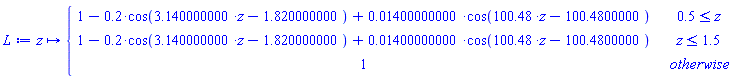 L := proc (z) options operator, arrow; piecewise(.5 <= z, 1+(-1)*.2*cos(3.140000000*z-1.820000000)+0.1400000000e-1*cos(100.48*z-100.4800000), z <= 1.5, 1+(-1)*.2*cos(3.140000000*z-1.820000000)+0.1400000000e-1*cos(100.48*z-100.4800000), 1) end proc