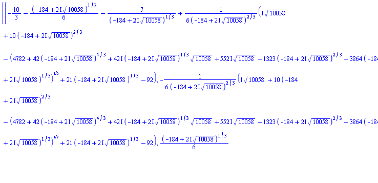 [[-10/3-(1/6)*(-184+(2*I)*10058^(1/2))^(1/3)-7/(-184+(2*I)*10058^(1/2))^(1/3)+(1/6)*(I*10058^(1/2)+10*(-184+(2*I)*10058^(1/2))^(2/3)-(4782+42*(-184+(2*I)*10058^(1/2))^(4/3)+(42*I)*(-184+(2*I)*10058^(1/2))^(1/3)*10058^(1/2)+(552*I)*10058^(1/2)-1323*(-184+(2*I)*10058^(1/2))^(2/3)-3864*(-184+(2*I)*10058^(1/2))^(1/3))^(1/2)+21*(-184+(2*I)*10058^(1/2))^(1/3)-92)/(-184+(2*I)*10058^(1/2))^(2/3), -(1/6)*(I*10058^(1/2)+10*(-184+(2*I)*10058^(1/2))^(2/3)-(4782+42*(-184+(2*I)*10058^(1/2))^(4/3)+(42*I)*(-184+(2*I)*10058^(1/2))^(1/3)*10058^(1/2)+(552*I)*10058^(1/2)-1323*(-184+(2*I)*10058^(1/2))^(2/3)-3864*(-184+(2*I)*10058^(1/2))^(1/3))^(1/2)+21*(-184+(2*I)*10058^(1/2))^(1/3)-92)/(-184+(2*I)*10058^(1/2))^(2/3), (1/6)*(-184+(2*I)*10058^(1/2))^(1/3)+7/(-184+(2*I)*10058^(1/2))^(1/3)-5/3, -2, 10/9, 289/81]], [-3.745060582, -1.137576607, -.117362812, -2., 1.111111111, 3.567901235]