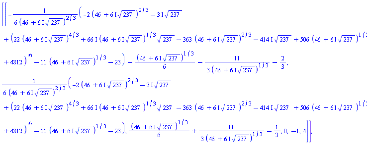 [[-(1/6)*(-2*(46+(6*I)*237^(1/2))^(2/3)-(3*I)*237^(1/2)+(22*(46+(6*I)*237^(1/2))^(4/3)+(66*I)*(46+(6*I)*237^(1/2))^(1/3)*237^(1/2)-363*(46+(6*I)*237^(1/2))^(2/3)-(414*I)*237^(1/2)+506*(46+(6*I)*237^(1/2))^(1/3)+4812)^(1/2)-11*(46+(6*I)*237^(1/2))^(1/3)-23)/(46+(6*I)*237^(1/2))^(2/3)-(1/6)*(46+(6*I)*237^(1/2))^(1/3)-(11/3)/(46+(6*I)*237^(1/2))^(1/3)-2/3, (1/6)*(-2*(46+(6*I)*237^(1/2))^(2/3)-(3*I)*237^(1/2)+(22*(46+(6*I)*237^(1/2))^(4/3)+(66*I)*(46+(6*I)*237^(1/2))^(1/3)*237^(1/2)-363*(46+(6*I)*237^(1/2))^(2/3)-(414*I)*237^(1/2)+506*(46+(6*I)*237^(1/2))^(1/3)+4812)^(1/2)-11*(46+(6*I)*237^(1/2))^(1/3)-23)/(46+(6*I)*237^(1/2))^(2/3), (1/6)*(46+(6*I)*237^(1/2))^(1/3)+(11/3)/(46+(6*I)*237^(1/2))^(1/3)-1/3, 0, -1, 4]], [-1.551387524, -.5731827454, 1.124570270, 0., -1., 4.]