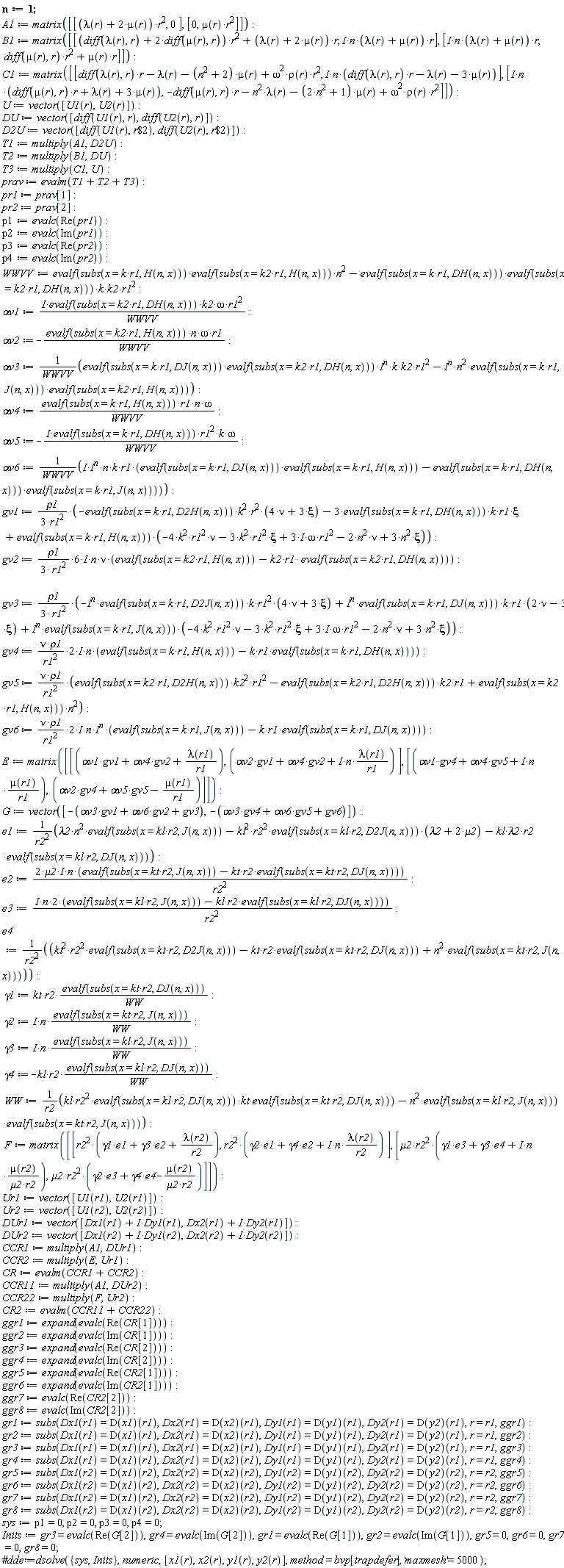 n := 1; A1 := matrix([[(lambda(r)+2*mu(r))*r^2, 0], [0, mu(r)*r^2]]); B1 := matrix([[(diff(lambda(r), r)+2*(diff(mu(r), r)))*r^2+(lambda(r)+2*mu(r))*r, I*n*(lambda(r)+mu(r))*r], [I*n*(lambda(r)+mu(r))*r, (diff(mu(r), r))*r^2+mu(r)*r]]); C1 := matrix([[(diff(lambda(r), r))*r-lambda(r)-(n^2+2)*mu(r)+omega^2*rho(r)*r^2, I*n*((diff(lambda(r), r))*r-lambda(r)-3*mu(r))], [I*n*((diff(mu(r), r))*r+lambda(r)+3*mu(r)), -(diff(mu(r), r))*r-n^2*lambda(r)-(2*n^2+1)*mu(r)+omega^2*rho(r)*r^2]]); U := vector([U1(r), U2(r)]); DU := vector([diff(U1(r), r), diff(U2(r), r)]); D2U := vector([diff(U1(r), `$`(r, 2)), diff(U2(r), `$`(r, 2))]); T1 := multiply(A1, D2U); T2 := multiply(B1, DU); T3 := multiply(C1, U); prav := evalm(T1+T2+T3); pr1 := prav[1]; pr2 := prav[2]; p1 := evalc(Re(pr1)); p2 := evalc(Im(pr1)); p3 := evalc(Re(pr2)); p4 := evalc(Im(pr2)); WWVV := evalf(subs(x = k*r1, H(n, x)))*evalf(subs(x = k2*r1, H(n, x)))*n^2-evalf(subs(x = k*r1, DH(n, x)))*evalf(subs(x = k2*r1, DH(n, x)))*k*k2*r1^2; `&alpha;v1` := I*evalf(subs(x = k2*r1, DH(n, x)))*k2*omega*r1^2/WWVV; `&alpha;v2` := -evalf(subs(x = k2*r1, H(n, x)))*n*omega*r1/WWVV; `&alpha;v3` := (evalf(subs(x = k*r1, DJ(n, x)))*evalf(subs(x = k2*r1, DH(n, x)))*I^n*k*k2*r1^2-I^n*n^2*evalf(subs(x = k*r1, J(n, x)))*evalf(subs(x = k2*r1, H(n, x))))/WWVV; `&alpha;v4` := evalf(subs(x = k*r1, H(n, x)))*r1*n*omega/WWVV; `&alpha;v5` := -I*evalf(subs(x = k*r1, DH(n, x)))*r1^2*k*omega/WWVV; `&alpha;v6` := I*I^n*n*k*r1*(evalf(subs(x = k*r1, DJ(n, x)))*evalf(subs(x = k*r1, H(n, x)))-evalf(subs(x = k*r1, DH(n, x)))*evalf(subs(x = k*r1, J(n, x))))/WWVV; gv1 := rho1*(-evalf(subs(x = k*r1, D2H(n, x)))*k^2*r^2*(4*nu+3*xi)-3*evalf(subs(x = k*r1, DH(n, x)))*k*r1*xi+evalf(subs(x = k*r1, H(n, x)))*(-4*k^2*r1^2*nu-3*k^2*r1^2*xi+(3*I)*omega*r1^2-2*n^2*nu+3*n^2*xi))/(3*r1^2); gv2 := (6*rho1/(3*r1^2)*I)*n*nu*(evalf(subs(x = k2*r1, H(n, x)))-k2*r1*evalf(subs(x = k2*r1, DH(n, x)))); gv3 := rho1*(-I^n*evalf(subs(x = k*r1, D2J(n, x)))*k*r1^2*(4*nu+3*xi)+I^n*evalf(subs(x = k*r1, DJ(n, x)))*k*r1*(2*nu-3*xi)+I^n*evalf(subs(x = k*r1, J(n, x)))*(-4*k^2*r1^2*nu-3*k^2*r1^2*xi+(3*I)*omega*r1^2-2*n^2*nu+3*n^2*xi))/(3*r1^2); gv4 := (2*nu*rho1/r1^2*I)*n*(evalf(subs(x = k*r1, H(n, x)))-evalf(subs(x = k*r1, DH(n, x)))*k*r1); gv5 := nu*rho1*(evalf(subs(x = k2*r1, D2H(n, x)))*k2^2*r1^2-evalf(subs(x = k2*r1, D2H(n, x)))*k2*r1+evalf(subs(x = k2*r1, H(n, x)))*n^2)/r1^2; gv6 := (2*nu*rho1/r1^2*I)*n*I^n*(evalf(subs(x = k*r1, J(n, x)))-k*r1*evalf(subs(x = k*r1, DJ(n, x)))); E := matrix([[`&alpha;v1`*gv1+`&alpha;v4`*gv2+lambda(r1)/r1, `&alpha;v2`*gv1+`&alpha;v4`*gv2+I*n*lambda(r1)/r1], [`&alpha;v1`*gv4+`&alpha;v4`*gv5+I*n*mu(r1)/r1, `&alpha;v2`*gv4+`&alpha;v5`*gv5-mu(r1)/r1]]); G := vector([-gv1*`&alpha;v3`-gv2*`&alpha;v6`-gv3, -gv4*`&alpha;v3`-gv5*`&alpha;v6`-gv6]); e1 := (lambda2*n^2*evalf(subs(x = kl*r2, J(n, x)))-kl^2*r2^2*evalf(subs(x = kl*r2, D2J(n, x)))*(lambda2+2*mu2)-kl*lambda2*r2*evalf(subs(x = kl*r2, DJ(n, x))))/r2^2; e2 := (2*mu2*I)*n*(evalf(subs(x = kt*r2, J(n, x)))-kt*r2*evalf(subs(x = kt*r2, DJ(n, x))))/r2^2; e3 := (I*n*2)*(evalf(subs(x = kl*r2, J(n, x)))-kl*r2*evalf(subs(x = kl*r2, DJ(n, x))))/r2^2; e4 := (kt^2*r2^2*evalf(subs(x = kt*r2, D2J(n, x)))-kt*r2*evalf(subs(x = kt*r2, DJ(n, x)))+n^2*evalf(subs(x = kt*r2, J(n, x))))/r2^2; gamma1 := kt*r2*evalf(subs(x = kt*r2, DJ(n, x)))/WW; gamma2 := I*n*evalf(subs(x = kt*r2, J(n, x)))/WW; gamma3 := I*n*evalf(subs(x = kl*r2, J(n, x)))/WW; gamma4 := -kl*r2*evalf(subs(x = kl*r2, DJ(n, x)))/WW; WW := (kl*r2^2*evalf(subs(x = kl*r2, DJ(n, x)))*kt*evalf(subs(x = kt*r2, DJ(n, x)))-n^2*evalf(subs(x = kl*r2, J(n, x)))*evalf(subs(x = kt*r2, J(n, x))))/r2; F := matrix([[r2^2*(gamma1*e1+gamma3*e2+lambda(r2)/r2), r2^2*(gamma2*e1+gamma4*e2+I*n*lambda(r2)/r2)], [mu2*r2^2*(gamma1*e3+gamma3*e4+I*n*mu(r2)/(mu2*r2)), mu2*r2^2*(gamma2*e3+gamma4*e4-mu(r2)/(mu2*r2))]]); Ur1 := vector([U1(r1), U2(r1)]); Ur2 := vector([U1(r2), U2(r2)]); DUr1 := vector([Dx1(r1)+I*Dy1(r1), Dx2(r1)+I*Dy2(r1)]); DUr2 := vector([Dx1(r2)+I*Dy1(r2), Dx2(r2)+I*Dy2(r2)]); CCR1 := multiply(A1, DUr1); CCR2 := multiply(E, Ur1); CR := evalm(CCR1+CCR2); CCR11 := multiply(A1, DUr2); CCR22 := multiply(F, Ur2); CR2 := evalm(CCR11+CCR22); ggr1 := expand(evalc(Re(CR[1]))); ggr2 := expand(evalc(Im(CR[1]))); ggr3 := expand(evalc(Re(CR[2]))); ggr4 := expand(evalc(Im(CR[2]))); ggr5 := expand(evalc(Re(CR2[1]))); ggr6 := expand(evalc(Im(CR2[1]))); ggr7 := evalc(Re(CR2[2])); ggr8 := evalc(Im(CR2[2])); gr1 := subs(Dx1(r1) = (D(x1))(r1), Dx2(r1) = (D(x2))(r1), Dy1(r1) = (D(y1))(r1), Dy2(r1) = (D(y2))(r1), r = r1, ggr1); gr2 := subs(Dx1(r1) = (D(x1))(r1), Dx2(r1) = (D(x2))(r1), Dy1(r1) = (D(y1))(r1), Dy2(r1) = (D(y2))(r1), r = r1, ggr2); gr3 := subs(Dx1(r1) = (D(x1))(r1), Dx2(r1) = (D(x2))(r1), Dy1(r1) = (D(y1))(r1), Dy2(r1) = (D(y2))(r1), r = r1, ggr3); gr4 := subs(Dx1(r1) = (D(x1))(r1), Dx2(r1) = (D(x2))(r1), Dy1(r1) = (D(y1))(r1), Dy2(r1) = (D(y2))(r1), r = r1, ggr4); gr5 := subs(Dx1(r2) = (D(x1))(r2), Dx2(r2) = (D(x2))(r2), Dy1(r2) = (D(y1))(r2), Dy2(r2) = (D(y2))(r2), r = r2, ggr5); gr6 := subs(Dx1(r2) = (D(x1))(r2), Dx2(r2) = (D(x2))(r2), Dy1(r2) = (D(y1))(r2), Dy2(r2) = (D(y2))(r2), r = r2, ggr6); gr7 := subs(Dx1(r2) = (D(x1))(r2), Dx2(r2) = (D(x2))(r2), Dy1(r2) = (D(y1))(r2), Dy2(r2) = (D(y2))(r2), r = r2, ggr7); gr8 := subs(Dx1(r2) = (D(x1))(r2), Dx2(r2) = (D(x2))(r2), Dy1(r2) = (D(y1))(r2), Dy2(r2) = (D(y2))(r2), r = r2, ggr8); sys := p1 = 0, p2 = 0, p3 = 0, p4 = 0; Inits := gr3 = evalc(Re(G[2])), gr4 = evalc(Im(G[2])), gr1 = evalc(Re(G[1])), gr2 = evalc(Im(G[1])), gr5 = 0, gr6 = 0, gr7 = 0, gr8 = 0